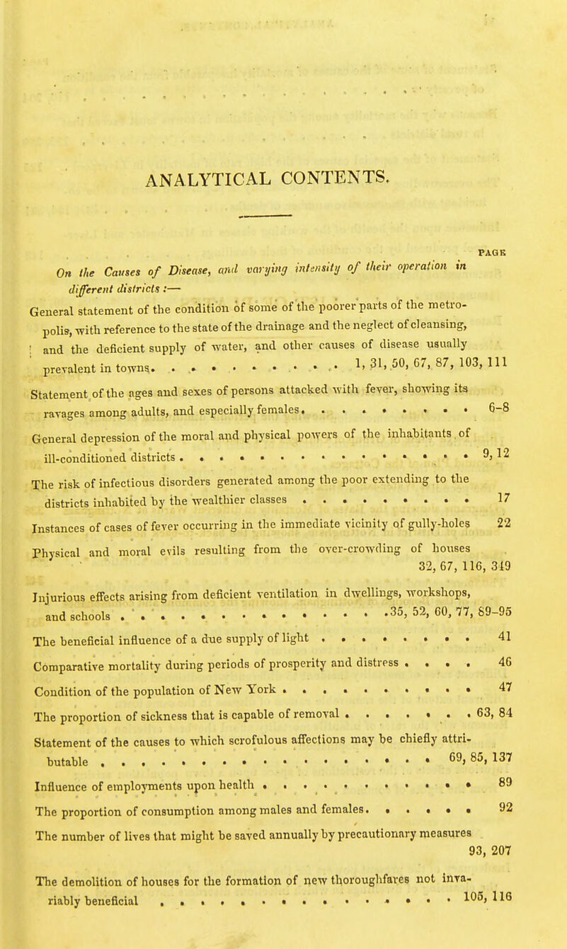 ANALYTICAL CONTENTS. PAGE On the Causes of Disease, and varying intensity of their operation in different dislricls:— General statement of the condition of some of tlie poorer parts of the metro- polis, with reference to the state of the drainage and the neglect of cleansing, ■ and the deficient supply of water, and other causes of disease usually ■ prevalent in towns. 1.31,50,07,87, 103, 111 Statement of the ages and sexes of persons attacked with fever, showing its ravages among adults, and especially females 6-8 General depression of the moral and physical powers of the inhabitants of ill-conditioned districts ..• .. ..9, 12 The risk of infectious disorders generated among the poor extending to the districts inhabited by the wealthier classes 17 Instances of cases of fever occurring in the immediate vicinity of gully-holes 22 Physical and moral evils resulting from the over-crowding of houses 32, 67,116,319 Injurious effects arising from deficient ventilation in dwellings, workshops, and schools . ' . 35,52,60, 77,89-95 The beneficial influence of a due supply of light 41 Comparative mortality during periods of prosperity and distress .... 46 Condition of the population of New York 47 The proportion of sickness that is capable of removal . 63, 84 Statement of the causes to which scrofulous affections may be chiefly attri- butable . . . . . . .  . . . . . . . . • 69, 85,137 Influence of employments upon health , • 89 The proportion of consumption among males and females 92 The number of lives that might be saved annually by precautionary measures 93, 207 The demolition of houses for the formation of new tl^oroughfares not inra- riably beneficial 105,116