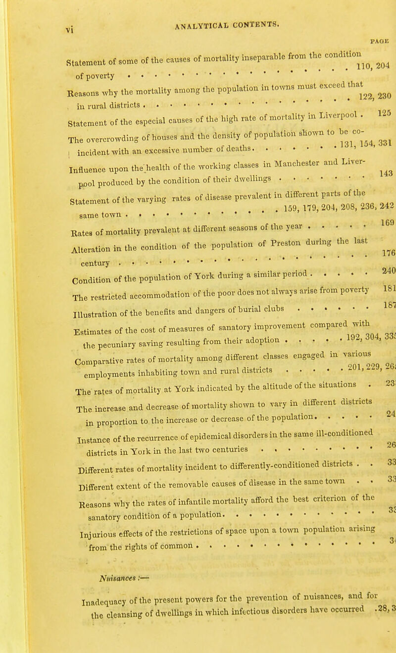 FADE Statement of some of the causes of mortality inseparable from^ the condition of poverty Reasons why the mortality among the population in towns must exceed that^^^ iu rural districts • Statement of the especial causes of the high rate of mortality in Liverpool . 125 The overcrowding of houses and the density of population shown to be ^co-^^ I incident with an excessive number of deaths ' Influence upon the health of the working classes in Manchester and Liver- pool produced by the condition of their dwellings S...e.... ...e ..... ot .>..™ p..™... . <U.e™. ,...^or .^^^^^ same town ' ' 169 Rates of mortality prevalent at different seasons of the year Alteration in the condition of the population of Preston during the ^last century Condition of the population of York dm-ing a similar period 240 The restricted accommodation of the poor does not always arise from poverty 161 Illustration of tbe benefits and dangers of burial clubs Estimates of the cost of measures of sanatory improvement compared with the pecuniary saving resulting from their adoption -i^^' Comparative rates of mortality among different classes engaged in various employments inhabiting town and rural districts ^L ^^y. The rates of mortality at York indicated by the altitude of the situations . 23: The increase and decrease of mortality shown to vary in different districts in proportion to the increase or decrease of the population Instance of the recurrence of epidemical disorders in the same Ul-condiUoned districts in York in the last two centuries Different rates of mortality incident to differently-conditioned districts . . 33 Different extent of the removable causes of disease in the same town . • 33 Reasons why the rates of infantile mortality afford the best criterion of the sanatory condition of a population Injurious effects of the restrictions of space upon a tOAvn population arising • from the rig:hts of common Nuisances:— Inadequacy of the present powers for the prevention of nuisances, and for the cleansing of dwellings in which infectious disorders have occurred . 28,3