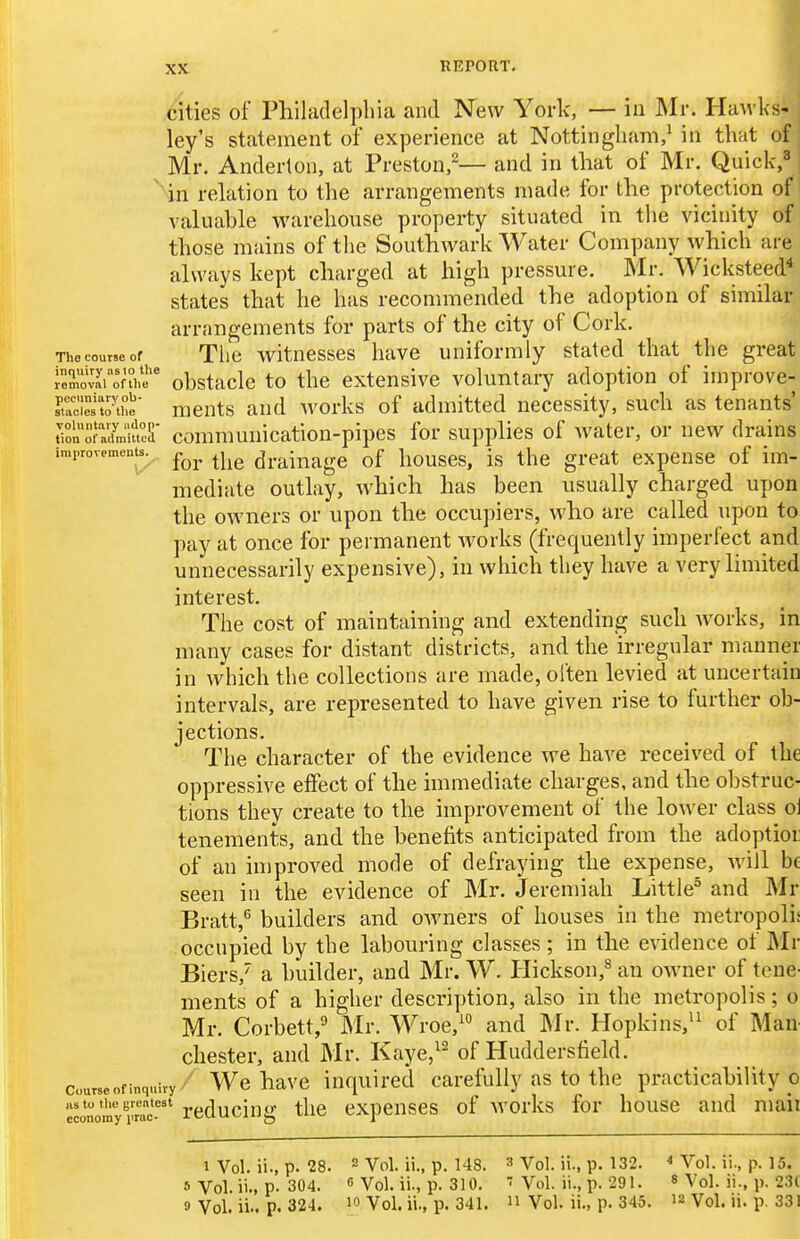 cities of Philadelphia and New York, — in Mr. Hawks- ley's statement of experience at Nottingham,^ in that of Mr. Anderton, at Preston,^— and in that of Mr. Quick,^ in relation to the arrangements made for the protection of valuable warehouse property situated in the vicinity of those mains of the Southwark Water Company which are always kept charged at high pressure. Mr. Wicksteed^ states that he has reconmiended the adoption of similar arrangements for parts of the city of Cork. The course of Tlie vritnesses have uniformly stated that the great roS^onhe obstacle to the extensive voluntary adoption of improve- sTucfeito-the' meuts and works of admitted necessity, such as tenants' rionXfnmteS comnmuication-pipes for supplies of water, or new drains improvements. ^^^^ ^^^^ drainage of houses, is the great expense of im- mediate outlay, which has been usually charged upon the owners or upon the occupiers, who are called upon to pay at once for permanent Avorks (frequently imperfect and unnecessarily expensive), in which they have a very limited interest. The cost of maintaining and extending such works, in many cases for distant districts, and the irregular manner in which the collections are made, often levied at uncertain intervals, are represented to have given rise to further ob- jections. The character of the evidence we have received of the oppressive effect of the immediate charges, and the obstruc- tions they create to the improvement of the lower class ol tenements, and the benefits anticipated from the adoptioi: of an injproved mode of defraying the expense, will be seen in the evidence of Mr. Jeremiah Little^ and Mr Bratt,^ builders and OAvners of houses in the metropolis occupied by the labouring classes ; in the evidence of Mv Biers, a builder, and Mr. W. Ilickson,^ an OAvner of tene- ments of a higher description, also in the metropolis; o Mr. Corbett,^ Mr. Wroe,^ and Mv. Hopkins,^^ of MaU' Chester, and Mr. Kaye,^' of Huddersfield. Course of inquiry Wc havc inquirccl careiiilly as to the practicability o wonom^rmc-'''' rcduciug tlic cxpeuscs of Avorks for house and mail 1 Vol. ii., p. 28. 2 Vol. ii., p. 148. 3 Vol. ii., p. 132. ■> Vol. ii., p. 15. » Vol.ii., p. 304. 0 Vol. ii., p. 310. Vol. ii., p. 291. 8 A'ol. ii., p. 231 9 Vol. ii.. p. 324. 10 Vol. ii., p. 341. Vol. ii., p. 345. 12 Vol. li. p. 331
