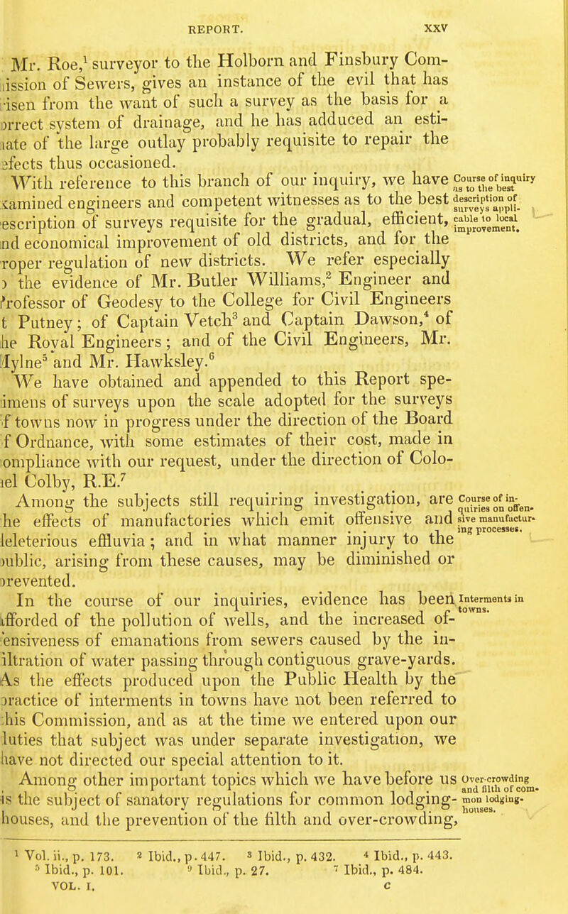 Mr. Roe,^ surveyor to the Holborn and Finsbury Com- lissioii of Sewers, gives an instance of the evil that has lisen from the want of such a survey as the basis for a orrect system of drainage, and he has adduced an esti- late of the hirge outlay probably requisite to repair the ifects thus occasioned. With reference to this branch of our inquiry, we have cou^^on^H'y iamined engineers and competent witnesses as to the best f«^.^4ip«°;^^^^^^^ ascription of surveys requisite for the gradual, efficient, ' nd economical improvement of old districts, and for the roper regulation of new districts. We refer especially ) the evidence of Mr. Butler Williams,^ Engineer and Professor of Geodesy to the College for Civil Engineers t Putney; of Captain VetcF and Captain Dawson, of he Royal Engineers; and of the Civil Engineers, Mr. ['lylne^ and Mr. Hawksley.^ We have obtained and appended to this Report spe- ■imens of surveys upon the scale adopted for the surveys f towns now in progress under the direction of the Board f Ordnance, with some estimates of their cost, made in ompliance with our request, under the direction of Colo- iel Colby, R.E.7 Among the subjects still requiring investigation, are cou«eofin^^^^ he effects of manufactories Avhich emit offensive and swe manufactur. . . -I ing processes. leleterious effluvia; and m what manner mjury to the mblic, arising from these causes, may be diminished or Drevented. In the course of our inquiries, evidence has beeii imermentjin afforded of the pollution of wells, and the increased oi- ensiveness of emanations from sewers caused by the in- iltration of water passing through contiguous grave-yards. As the effects produced upon the Public Health by the Dractice of interments in towns have not been referred to ;his Commission, and as at the time we entered upon our luties that subject was under separate investigation, we liave not directed our special attention to it. Among; other important topics which we have before us over crowding IS the subject oi sanatory regulations tor common lodging- mon lodging. I , , • 1 /-T 1 1 1- houses. nouses, and the prevention oi the tilth and over-crowding, 1 Vol. ii., p. 173. 2 Ibid., p. 447. » Ibid., p. 432. ■* ibid., p. 443. ^ Ibid., p. 101. 9 Ibid., p. 27. Ibid., p. 484. VOL. I. C