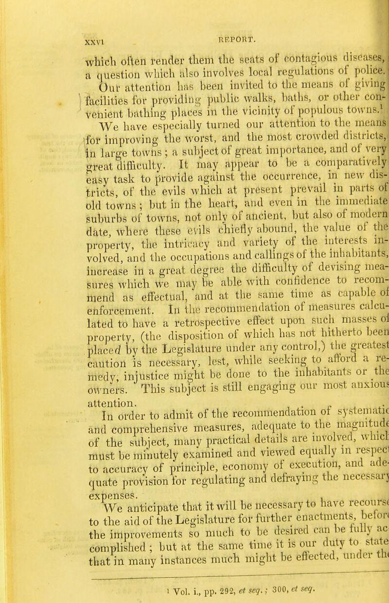 which often render them the seats of contagious diseases, i a question which also involves local regulations of police. Our attention has been invited to the means of givmg facilities for providing public walks, baths, or other con- venient bathing places in the vicinity of populous towns.' We have especially turned our attention to the means for improving the worst, and the most crowded districts, in large towns ; a subject of great importance, and of very great difficulty. It may appear to be a comparatively easy task to provide against the occurrence, in new dis- tricts, of the evils which at present prevail in parts of old towns ; but in the heart, and even in the mnnediate suburbs of towns, not only of ancient, but also of modern date, where these evils chiefly abound, the value of the property, the intricacy and variety of the interests in- volved, and the occupations andcalhngsof the inhabitants, increase in a great degree the difficulty of devising mea- sures which we may be able with confidence to recom- mend as effectual, and at the same time as capable of enforcement. In the recommendation of measures calcu- lated to have a retrospective effect upon such masses ol property, (the disposition of which has not hitherto been placed l3y the Legislature under any control,) the greatest caution is necessary, lest, while seeking to afford a re- medy, injustice might be done to the inhabitants or the owners. This subject is still engaging our most anxious attention. „ . In order to admit of the recommendation of systematic and comprehensive measures, adequate to the magnitude of the subject, many practical details are involved, whicl. must be minutely examined and viewed equally in respecl to accuracy of principle, economy of execution, and ade- quate provision for regulating and defraymg the necessarj expenses. , We anticipate that it will be necessary to have recours( to the aid of the Legislature for further enactments, befon the improvements so much to be desired can be tuUy ac complished ; but at the same time it is our duty to sta e that in many instances much might be effected, under th( 1 Vol. i., pp. 292, et seq.; 300, et seq.