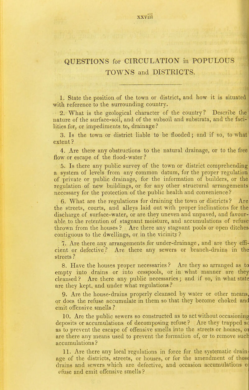 QUESTIONS for CIRCULATION in POPULOUS TOWNS and DISTRICTS. 1. State the position of the town or district, and how it is situated with reference to the surrounding country. 2. What is the geological character of the country ? Describe the' nature of the surface-soil, and of the subsoil and substrata, and the faci- lities for, or impediments to, drainage ? 3. Is the town or district liable to be flooded; and if so, to what extent ? 4. Are there any obstructions to the natural drainage, or to the free flow or escape of the flood-water ? 5. Is there any public survey of the town or district comprehending a system of levels from any common datum, for the proper regulation of private or public drainage, for the information of builders, or the regulation of new buildings, or for any other structural arrangements necessary for the protection of the public health and convenience? 6. What are the regulations for draining the town or districts ? Are the streets, courts, and alleys laid out with proper inclinations for the discharge of surface-water, or are they uneven and unpaved, and favour- able to the retention of stagnant moisture, and accumulations of refuse' thrown from the houses ? Are there any stagnant pools or open ditches contiguous to the dwellings, or in the vicinity' ? 7. Are there any arrangements for under-drainage, and are they effi- cient or defective? Are there any sewers or branch-drains in the streets ? 8. Have the houses proper necessaries ? Are they so arranged as to empty into drains or into cesspools, or in what manner are they cleansed ? Are there any public necessaries; and if so, in what state are they kept, and under what regulations ? 9. Are the house-drains properly cleansed by water or other means, or does the refuse accumulate in them so that they become choked and emit offensive smells ? 10. Are the public sewers so constructed as to act without occasioning deposits or accumulations of decomposing refuse? Are they trapped sc as to prevent the escape of ofl'ensive smells into the streets or houses, oi are there any means used to prevent the formation of, or to remove sucl accumulations ? 11. Are there any local regulations in force for the systematic drain age of the districts, streets, or houses, or for the amendment of thos( drains and sewers which are defective, and occasion accumulations o t'fuse and emit offensive smells?
