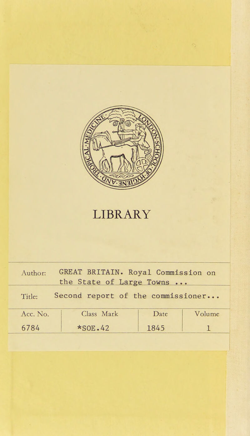 LIBRARY Author: GREAT BRITAIN. Royal Commission on the State of Large Towns ... Title: Second report of the commissioner... Acc. No. Class Mark Date Volume 6784 *SOE.42 1845 1