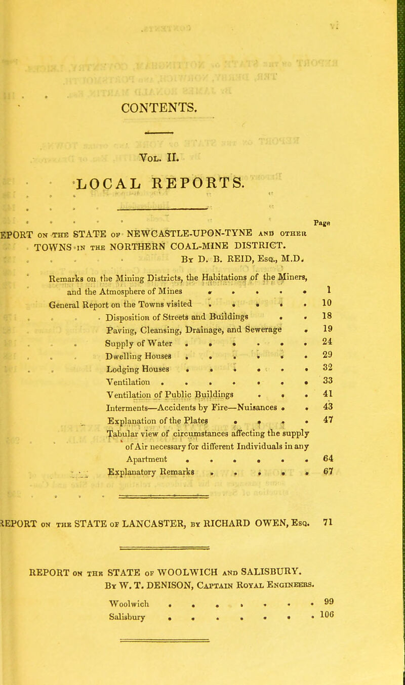 Vol. II. LOCAL REPORTS. • » • Page EPORT on the STATE op NEWCASTLE-UPON-TYNE anb other TOWNS 'IN the NORTHERN COAL-MINE DISTRICT. By D. B. REID, Esq., M.D. Remarks on the Mining Districts, the Habitations of the Miners, and the Atmosphere of Mines v ...» I General Report on the Towns visited ..... 10 • Disposition of Streets and Buildings . . 18 Paving, Cleansing, Drainage, and Sewerage . 19 Supply of Water 24 Dwelling Houses 29 Lodging Houses • . • • . .32 Ventilation ...••••33 Ventilation of Public Buildings ... 41 Interments—Accidents by Fire—Nuisances . .43 Explanation of the Plates . ... 47 Tabular view of circumstances affecting the supply of Air necessary for different Individuals in any Apartment ...... 64 Explanatory Remarks . . . . , 07 REPORT on the STATE or LANCASTER, by RICHARD OWEN, Esq. 71 REPORT on thr STATE of WOOLWICH and SALISBURY. By W. T. DENISON, Captain Royal Engineers. Woolwich ... ,..«99 Salisbury ™s