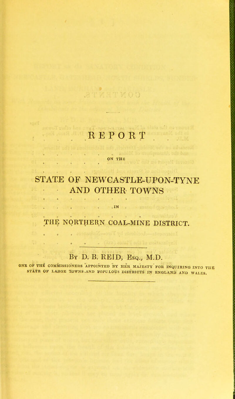 REPORT ON THE * i a * e STATE OF NEWCASTLE-UPON-TYNE AND OTHER TOWNS .IN . THE NORTHERN COAL-MINE DISTRICT. By D. B. REID, Esq., M.D. ONB OF THE COMMISSIONERS APPOINTED BY HER MAJESTY FOR INQUIRING INTO STATE OF LARGE TOWNS-_AND BOPULOUS DISTRICTS IN ENGLAND AND WALE: