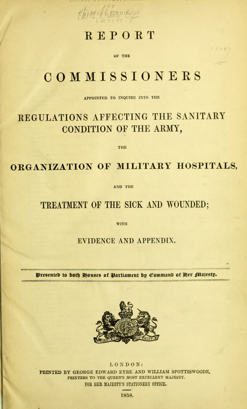 REPORT OF THE COMMISSIONERS APPOINTED TO INQUIRE INTO THE REGULATIONS AFFECTING THE SANITARY CONDITION OF THE ARMY, THE ORGANIZATION OF MILITARY HOSPITALS, AND THE TREATMENT OF THE SICK AND WOUNDED; WITH EVIDENCE AND APPENDIX. 13w0fntfli to totfi ?^ou0r0 of Parltantfitt crotnmanU of H^itv Mm^tv* LONDON: PRINTED BY GEORGE EDWARD EYRE AND WILLIAM SPOTTISWOODE, PBINrERS TO THE QUEEN'S MOST EXCELLENT M^UESTV. FOR HER MAJESTY'S STATIONERY OFFICE. 1858.