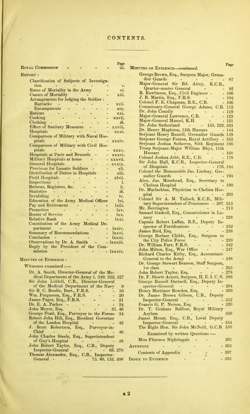 CONTENTS. Page RoTAL Commission - - - - iii. Repokt : Classification of Subjects of Investiga- tion - - - - V. Rates of Mortality in the Army - vi. Causes of Mortality - - xiii. Arrangements for lodging the Soldier : Barracks - _ . . xvii. Encampments - ... xix. Rations . . - . xxi. Cooking - - xxvii. Clothing - - - - - ib. Effect of Sanitary Measures - - xxviii. Hospitals - ... xxxi. Comparison of Military with Naval Hos- pitals - - ... xxxiv. Comparison of Military with Civil Hos- pitals ... . xxxv. Hospitals at Paris and Brussels - - xxxvi. Military Hospitals at home - - xxxvii. General Hospitals - - - xxxix. Provision for Lunatic Soldiers - - xli. Distribution of Duties in Hospitals - xlii. Field Hospitals - - - - xlvii. Inspections ... _ i_ Returns, Registers, &c. . _ . ij. Statistics - - - - - ib. Invaliding - - - - Iv. Education of the Army Medical Officer Ivi. Pay and Retirement - - - Ixiii. Promotion - - . . Ixv. Roster of Service ... ixx. Relative Rank ... Ixxi. Constitution of the Army Medical De- partment .... Ixxiv. Summary of Recommendations - Ixxvi. Conclusion ... . Ixxxi. Observations by Dr. A. Smith - - Ixxxiii. Reply by the President of the Com- mission - - - - Ixxxiv. Minutes of Evidence : Witnesses examined ; — Dr. A. Smith, Director-General of the Me- dical Department of the Army 1. 249. 252. 327 Sir John Liddell, C.B., Director-General of the Medical Department of the Navy 9 Sir B. C. Brodie, Bart., F.R.S. - - 16 Wm. Fergusson, Esq., F.R.S. - - 20 James Paget, Esq., F.R.S. - - 21 Dr. E. A. Parkes - - - - 24 John Meyer, Esq. - - - 31. 46 George Pratt, Esq., Purveyor to the Forces 34 Robert John Hill, Esq., Resident Governor of the London Hospital - - 42 J. Scott Robertson, Esq., Purveyor-in- Chief - - - . . 46 John Charles Steele, Esq., Superintendent of Guy's Hospital - - - 58 John Robert Taylor, Esq., C.B., Deputy Inspector-General - - - 63. 278 Thomas Alexander, Esq., C.B., Inspector- General - - - 75. 80. 153. 308 Page Minutes op Evidence—continued. George Brown, Esq., Surgeon Major, Grena- dier Guards - - . . 87 Major-General Sir Rd. Airey, K.C.B., Quarter-master General - - 92 R. Rawlinson, Esq., Civil Engineer - - 100 J. R. Martin, Esq., F.R.S. - - 104 Colonel F. E. Chapman, R.E., C.B. - 106 Commissary-General George Adams, C.B. 112 Dr. John ConoUy - - - 119 Major-General Lawrence, C.B. - - 123 Major-General Mansel, K.H. - - 131 Dr. John Sutherland - - 135. 222. 333 Dr. Henry Mapleton, 15th Hussars - 144 Serjeant Henry Russell, Grenadier Guards 159 Serjeant George Fenton, Royal Artillery - 163 Serjeant Joshua Sotheron, 85th Regiment 166 Troop Serjeant-Major William Rhys, 11th Hussars - - - - 168 Colonel Joshua Jebb, R.E., C.B. - - 170 Sir John Hall, K.C.B., Inspector-General of Hospitals - - - 176. 184 Colonel the Honourable Jas. Lindsay, Gre- nadier Guards - - - - 194 Alex. Jas. Moorhead, Esq., Secretary to Chelsea Hospital - - - 199 Dr. Maclachlan, Physician to Chelsea Hos- pital - - - - - 203 Colonel Sir A. M. TuUoch, K.C.B., Mili- tary Superintendent of Pensioners - 207.213 Mr. Berrington - - - - 213 Samuel Gaskell, Esq., Commissioner in Lu- nacy - - - - - 228 Captain Robert Laffan, R.E., Deputy In- spector of Fortifications - - - 232 James Bird, Esq. - - - 238 George Borlase Childs, Esq., Surgeon to the City Police Force - - - 239 Dr. William Farr, F.R.S. - - - 242 John Milton, Esq., War Office - - 247 Richard Charles Kirby, Esq., Accountant- General to the Army - - - 248 Dr. George Stewart Beatson, Staff Surgeon, 1st class .... 265 John Robert Taylor, Esq. - - - 278 Dr. F. Shortt Arnott, Surgeon, H. E. I. C. S. 286 George Russell Dartnell, Esq., Deputy In- spector-General - - - - 294 Henry Mortimer Rowdon, Esq. - - 300 Dr. James Brown Gibson, C.B., Deputy Inspector-General - - - 312 Francis G. P. Neison, Esq. - - 320 Dr. T. Graham Balfour, Royal Military Asylum - - - 339 James Mouat, Esq., C.B., Local Deputy Inspector-General ... 344 The Right Hon. Sir John McNeill, G.C.B. 350 Examined by written Questions :— Miss Florence Nightingale - - 361 Appendix - . . . _ 395 Contents of Appendix ... 397 Index to Evidence ... 595