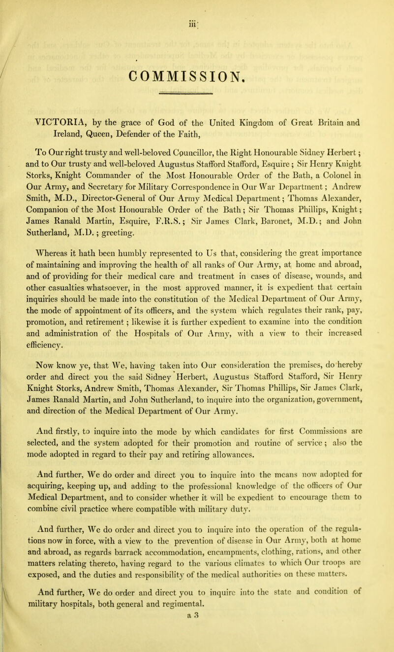 lu; COMMISSION. VICTORIA, by the grace of God of the United Kingdom of Great Britain and Ireland, Queen, Defender of the Faith, To Our right trusty and well-beloved Councillor, the Right Honourable Sidney Herbert; and to Our trusty and well-beloved Augustus Stafford Stafford, Esquire; Sir Henry Knight Storks, Knight Commander of the Most Honourable Order of the Bath, a Colonel in Our Army, and Secretary for Military Correspondence in Our War Department; Andrew Smith, M.D., Director-General of Our Army Medical Department; Thomas Alexander, Companion of the Most Honourable Order of the Bath; Sir Thomas Phillips, Knight; James Ranald Martin, Esquire, F.R.S.; Sir James Clark, Baronet, M.D.; and John Sutherland, M.D.; greeting. Whereas it hath been humbly represented to Us that, considering the great importance of maintaining and improving the health of all ranks of Our Army, at home and abroad, and of providing for their medical care and treatment in cases of disease, wounds, and other casualties whatsoever, in the most approved manner, it is expedient that certain inquiries should be made into the constitution of the Medical Department of Our Army, the mode of appointment of its officers, and the system which regulates their rank, pay, promotion, and retirement; likewise it is further expedient to examine into the condition and administration of the Hospitals of Our Army, with a view to their increased efficiency. Now know ye, that We, having taken into Our consideration the premises, do hereby order atid direct you the said Sidney Herbert, Augustus Stafford Stafford, Sir Henry Knight Storks, Andrew Smith, Thomas Alexander, Sir Thomas Philhps, Sir James Clark, James Ranald Martin, and John Sutherland, to inquire into the organization, government, and direction of the Medical Department of Our Arm3^ And firstly, to inquire into the mode by which candidates for first Commissions are selected, and the system adopted for their promotion and routine of service ; also the mode adopted in regard to their pay and retiring allowances. And further, We do order and direct you to inquire into the means now adopted for acquiring, keeping up, and adding to the professional knowledge of the officers of Our Medical Department, and to consider whether it will be expedient to encourage them to combine civil practice where compatible with military duty. And further. We do order and direct you to inquire into the operation of the regula- tions now in force, with a view to the prevention of disease in Our Army, both at home and abroad, as regards barrack accommodation, encampments, clothing, rations, and other matters relating thereto, having regard to the various climates to which Our troops are exposed, and the duties and responsibilit}- of the medical authorities on these matters. And further. We do order and direct you to inquire into the state and condition of military hospitals, both general and regimental.