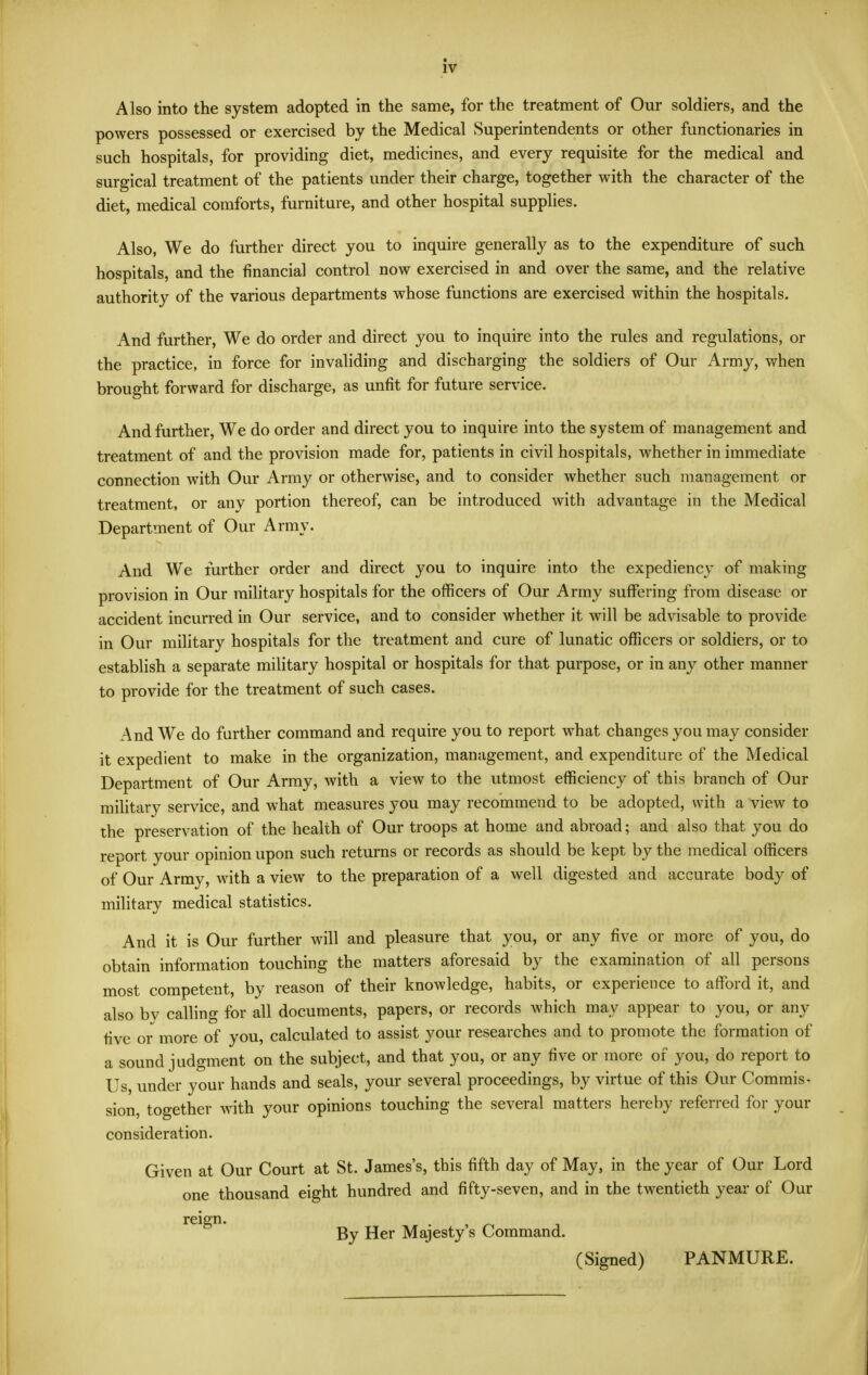 Also into the system adopted in the same, for the treatment of Our soldiers, and the powers possessed or exercised by the Medical Superintendents or other functionaries in such hospitals, for providing diet, medicines, and every requisite for the medical and surgical treatment of the patients under their charge, together with the character of the diet, medical comforts, furniture, and other hospital supplies. Also, We do further direct you to inquire generally as to the expenditure of such hospitals, and the financial control now exercised in and over the same, and the relative authority of the various departments whose functions are exercised within the hospitals. And further. We do order and direct you to inquire into the rules and regulations, or the practice, in force for invaliding and discharging the soldiers of Our Army, v^hen brought forward for discharge, as unfit for future service. And further, We do order and direct you to inquire into the system of management and treatment of and the provision made for, patients in civil hospitals, whether in immediate connection with Our Army or otherwise, and to consider whether such management or treatment, or any portion thereof, can be introduced with advantage in the Medical Department of Our Army. And We further order and direct you to inquire into the expediencj' of making provision in Our military hospitals for the officers of Our Army suffering from disease or accident incurred in Our service, and to consider whether it will be advisable to provide in Our military hospitals for the treatment and cure of lunatic officers or soldiers, or to establish a separate military hospital or hospitals for that purpose, or in any other manner to provide for the treatment of such cases. And We do further command and require you to report what changes you may consider it expedient to make in the organization, management, and expenditure of the Medical Department of Our Army, with a view to the utmost efficiency of this branch of Our military service, and what measures you may recommend to be adopted, with a view to the preservation of the health of Our troops at home and abroad; and also that you do report your opinion upon such returns or records as should be kept by the medical officers of Our Army, with a view to the preparation of a well digested and accurate body of military medical statistics. And it is Our further will and pleasure that you, or any five or more of you, do obtain information touching the matters aforesaid by the examination of all persons most competent, by reason of their knowledge, habits, or experience to affiard it, and also by calling for all documents, papers, or records which may appear to you, or any five or more of you, calculated to assist your researches and to promote the formation of a sound judgment on the subject, and that you, or any five or more of you, do report to Us, under your hands and seals, your several proceedings, by virtue of this Our Commis- sion, together with your opinions touching the several matters hereby referred for your consideration. Given at Our Court at St. James's, this fifth day of May, in the year of Our Lord one thousand eight hundred and fifty-seven, and in the twentieth year of Our reign. By Her Majesty's Command. (Signed) PANMURE.