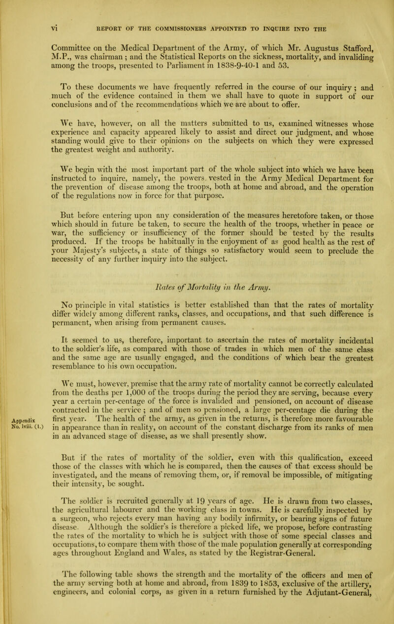 Committee on the Medical Department of the Army, of which Mr. Augustus Stafford, M.P., was chairman ; and the Statistical Reports on the sickness, mortality, and invaliding among the troops, presented to Parliament in 1838-9-40-1 and 53. To these documents we have frequentlj'- referred in the course of our inquiry ; and much of the evidence contained in them we shall have to quote in support of our conclusions and of the recommendations which we are about to offer. We have, however, on all the matters submitted to us, examined witnesses whose experience and capacity appeared likely to assist and direct our judgment, and whose standing would give to their opinions on the subjects on which they were expressed the greatest weight and authority. We begin Avith the most important part of the whole subject into which we have been instructed to inquire, namely, the powers, vested in the Army Medical Department for the prevention of disease among the troops, both at home and abroad, and the operation of the regulations now in force for that purpose. But before entering upon any consideration of the measures heretofore taken, or those which should in future be taken, to secure the health of the troops, whether in peace or war, the sufficiency or insufficiency of the former should be tested by the results produced. If the troops be habitually in the enjoyment of as good health as the rest of your Majesty's subjects, a state of things so satisfactory would seem to preclude the necessity of any further inquiry into the subject. Rates of Mortality in the Army. No principle in vital statistics is better established than that the rates of mortality differ widely among different ranks, classes, and occupations, and that such difference is permanent, when arising from permanent causes. It seemed to us, therefore, important to ascertain the rates of mortality incidental to the soldier's life, as compared with those of trades in which men of the same class and the same age are usually engaged, and the conditions of which bear the greatest resemblance to his own occupation. We must, however, premise that the army rate of mortality cannot be correctly calculated from the deaths per 1,000 of the troops during the period they are serving, because every year a certain per-centage of the force is invalided and pensioned, on account of disease contracted in the service ; and of men so pensioned, a large per-centage die during the Appendix fii'st year. The health of the army, as given in tiie returns, is therefore more favourable No. iviii. (1.) in appearance than in realit}^, on account of the constant discharge from its ranks of men in an advanced stage of disease, as we shall presently show. But if the rates of mortality of the soldier, even with this qualification, exceed those of the classes with which he is compared, then the causes of that excess should be investigated, and the means of removing them, or, if removal be impossible, of mitigating their intensity, be sought. The soldier is recruited generally at 19 years of age. He is drawn from two classes, the agricultural labourer and the working class in towns. He is carefully inspected by a surgeon, who rejects every man having any bodily infirmity, or bearing signs of future disease. Although the soldier's is therefore a picked life, we propose, before contrasting the rates of the mortality to which he is subject with those of some special classes and occupations, to compare them Avith those of the male population generally at corresponding ages throughout England and Wales, as stated by the Registrar-General. The following table shows the strength and the mortality of the officers and men of the army serving both at home and abroad, from 1839 to 1853, exclusive of the artillery, engineers, and colonial corps, as given in a return furnished by the Adjutant-General,