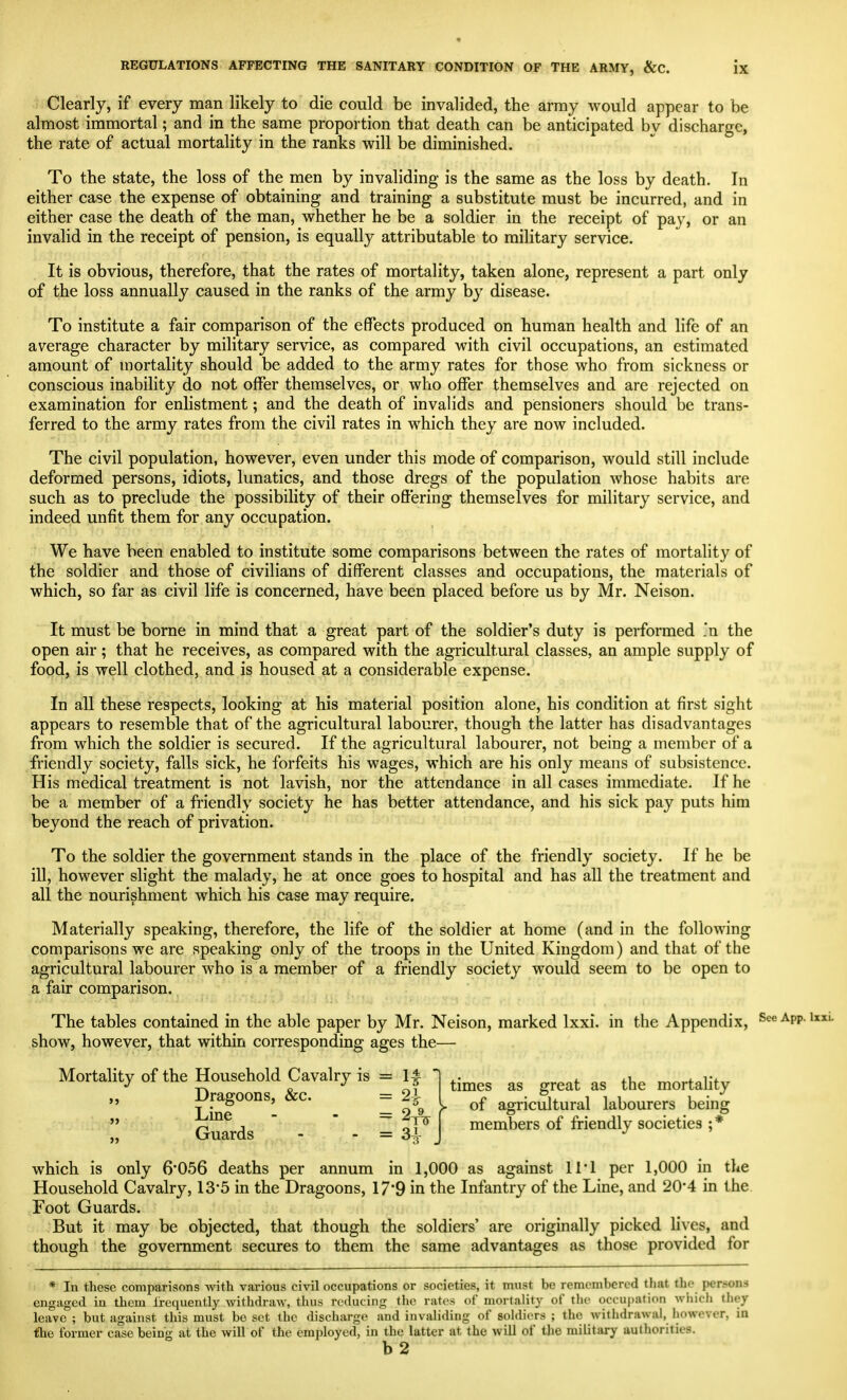 Clearly, if every man likely to die could be invalided, the array would appear to be almost immortal; and in the same proportion that death can be anticipated by discharge, the rate of actual mortality in the ranks will be diminished. To the state, the loss of the men by invaliding is the same as the loss by death. In either case the expense of obtaining and training a substitute must be incurred, and in either case the death of the man, whether he be a soldier in the receipt of pay, or an invalid in the receipt of pension, is equally attributable to military service. It is obvious, therefore, that the rates of mortality, taken alone, represent a part only of the loss annually caused in the ranks of the army by disease. To institute a fair comparison of the effects produced on human health and life of an average character by military service, as compared with civil occupations, an estimated amount of mortality should be added to the army rates for those who from sickness or conscious inability do not offer themselves, or who offer themselves and are rejected on examination for enlistment; and the death of invalids and pensioners should be trans- ferred to the army rates from the civil rates in which they are now included. The civil population, however, even under this mode of comparison, would still include deformed persons, idiots, lunatics, and those dregs of the population Avhose habits are such as to preclude the possibility of their offering themselves for military service, and indeed unfit them for any occupation. We have been enabled to institute some comparisons between the rates of mortality of the soldier and those of civilians of different classes and occupations, the materials of which, so far as civil life is concerned, have been placed before us by Mr. Neison. It must be borne in mind that a great part of the soldier's duty is performed 'n the open air; that he receives, as compared with the agricultural classes, an ample supply of food, is well clothed, and is housed at a considerable expense. In all these respects, looking at his material position alone, his condition at first sight appears to resemble that of the agricultural labourer, though the latter has disadvantages from which the soldier is secured. If the agricultural labourer, not being a member of a friendly society, falls sick, he forfeits his wages, which are his only means of subsistence. His medical treatment is not lavish, nor the attendance in all cases immediate. If he be a member of a friendly society he has better attendance, and his sick pay puts him beyond the reach of privation. To the soldier the government stands in the place of the friendly society. If he be ill, however slight the malady, he at once goes to hospital and has all the treatment and all the nourishment which his case may require. Materially speaking, therefore, the life of the soldier at home (and in the following comparisons we are speaking only of the troops in the United Kingdom) and that of the agricultural labourer who is a member of a friendly society would seem to be open to a fair comparison. The tables contained in the able paper by Mr. Neison, marked Ixxi. in the Appendix, show, however, that within corresponding ages the— Mortality of the Household Cavalry is = If ,, Dragoons, &c. = 2-^ 9 Line - - =2 Guards - - = 34 times as great as the mortality > of agricultural labourers being members of friendly societies ; * 3 which is only 6*056 deaths per annum in 1,000 as against 11*1 per 1,000 in the Household Cavalry, 13*5 in the Dragoons, 17*9 in the Infantry of the Line, and 20*4 in the. Foot Guards. But it may be objected, that though the soldiers' are originally picked lives, and though the government secures to them the same advantages as those provided for * In these comparisons with various civil occupations or societies, it must be remembered that the persons engaged in them frequently Avithdraw, thus reducing the rates of mortality of tlie occu|)ation wiiich they leave ; but against this must bo set the discharge and invaliding of soldiers ; the withdrawal, however, in lihe former case being at the will of the employed, in the latter at the will of tlie military authorities.