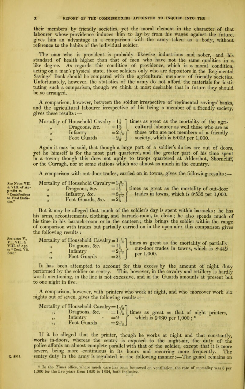 their members by friendly societies, yet the moral element in the character of that labourer whose providence induces him to lay by from his wages against the future, gives him an advantage in a comparison with the army taken as a body, without reference to the habits of the individual soldier. The man who is provident is probably likewise industrious and sober, and his standard of health higher than that of men who have not the same qualities in a like degree. As regards this condition of providence, which is a moral condition, acting on a man's physical state, those soldiers only who are depositors in the Regimental Savings' Bank should be compared with the agricultural members of friendly societies. Unfortunately, however, the statistics of the army do not afford the materials for insti- tuting such a comparison, though we think it most desirable that in future they should be so arranged. A comparison, however, between the soldier irrespective of regimental savings' banks, and the agricultural labourer irrespective of his being a member of a friendly society, gives these results :— Mortality of Household Cavalry =1^ 1 times as great as the mortality of the agri- Dragoons, &c. =lf I cultural labourer as well those who are as Infantry ='^to \ those who are not members of a friendly ~~  society, which is 8*002 per 1,000. See notes V., VI., VII., & VIII. of .\pp. to  Cont. Vit. Stat. Foot Guards — See Notes VII. & VIII. of Ap. pjndix to  Contributions to Vital Statis- ties. Again it may be said, that though a large part of a soldier's duties are out of doors, yet he himself is for the most part quartered, and the greater part of his time spent in a town ; though this does not apply to troops quartered at Aldershot, Shorncliff, or the Curragh, nor at some stations which are almost as much in the country. A comparison with out-door trades, carried on in towns, gives the following results :—■ Mortality of Household Cavalry = It^I „ Dragoons, &c. =1^ I times as great as the mortahty of out-door „ Infantry, &c. =2to } trades in towns, which is 8-535 per 1,000. Foot Guards, &c. =2^ J But it may be alleged that much of the soldier's day is spent within barracks; he has his arms, accoutrements, clothing, and barrack-room, to clean; he also spends much of his time in his barrack-room or in the canteen; this brings the soldier within the range of comparison with trades but partially carried on in the open air; this comparison gives the following; results :— Mortality of Household Cavalry=li% „ Dragoons, &c. =1|^ Infantry Foot Guards = 2tV times as great as the mortality of partially out-door trades in towns, which is 8-449 per 1,000. It has been attempted to account for this excess by the amount of night duty performed by the soldier on sentry. This, however, in the cavalry and artillery is hardly worth mentioning, in the line is not excessive, and in the Guards amounts at present but to one night in five. A comparison, however, with printers who work at night, and who moreover work six nights out of seven, gives the following results:— Mortality of Household Cavalry =13?^' „ Dragoons, &c. =1to Infantry - =2 Foot Guards =-'^tg. 5> times as great as that of night printers, which is 9 090 per 1,000 ; * If it be alleged that the printer, though he works at night and that constantly, works in-doors, whereas the sentry is exposed to the night-air, the duty of the police affords an almost complete parallel with that of the soldier, except that it is more severe, being more continuous in its hours and recurring more frequently. The Q.8011. sentry duty in the army is regulated in the following manner:—The guard remains on * In Iho Times office, where much care has been bestowed on ventilation, the rate of mortality was 8 per 1,000 for the five years from 1850 to 1854, both inclusive.