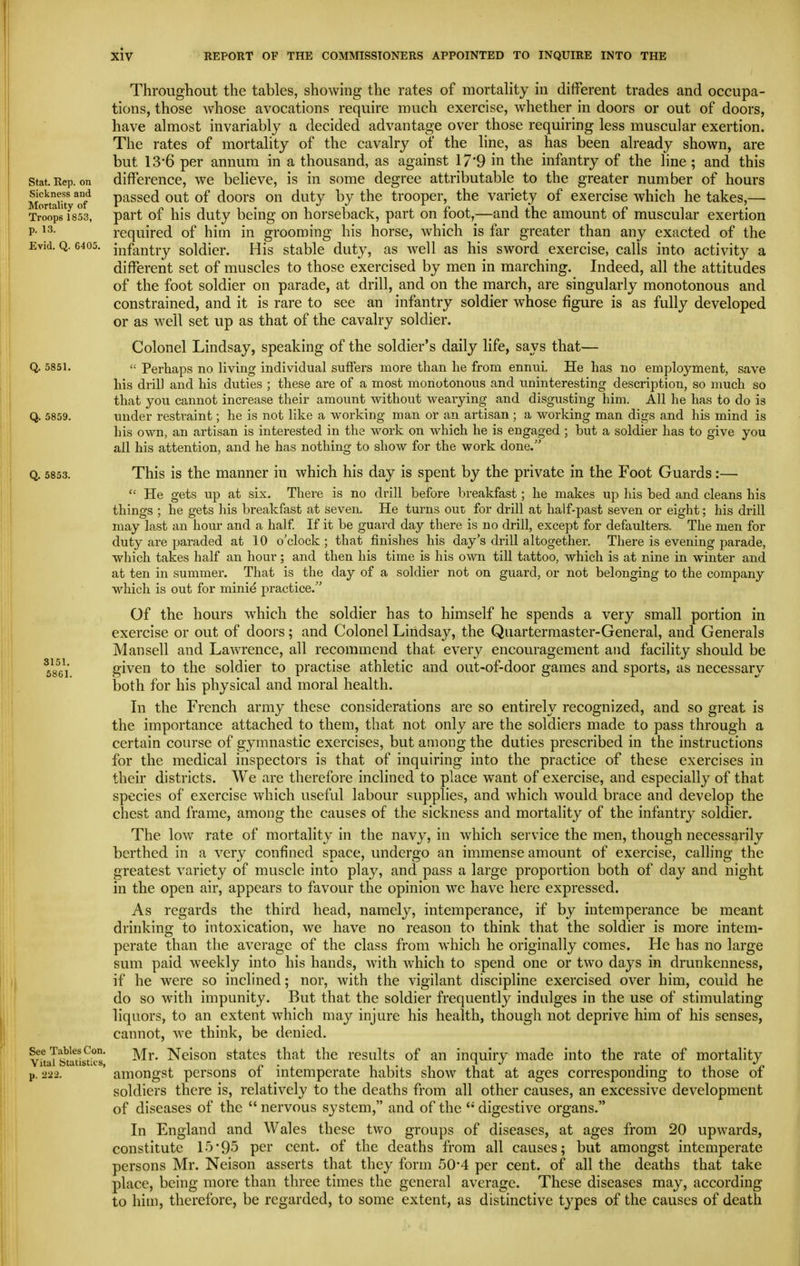 Throughout the tables, showing the rates of mortality in different trades and occupa- tions, those whose avocations require much exercise, whether in doors or out of doors, have almost invariably a decided advantage over those requiring less muscular exertion. The rates of mortality of the cavalry of the line, as has been already shown, are but 13*6 per annum in a thousand, as against 17*9 in the infantry of the line ; and this Stat. Rep. on difference, we believe, is in some degree attributable to the greater number of hours M^'rtaiH ^of passed out of doors on duty by the trooper, the variety of exercise which he takes,— Trwps 1853, part of hi's duty being on horseback, part on foot,—and the amount of muscular exertion P- required of him in grooming his horse, which is far greater than any exacted of the Evid. Q. 6405. ii-,fantry soldier. His stable duty, as well as his sword exercise, calls into activity a different set of muscles to those exercised by men in marching. Indeed, all the attitudes of the foot soldier on parade, at drill, and on the march, are singularly monotonous and constrained, and it is rare to see an infantry soldier whose figure is as fully developed or as well set up as that of the cavalry soldier. Colonel Lindsay, speaking of the soldier's daily life, says that— Q. 5851.  Perhaps no living individual sufiers more than he from ennni. He has no employment, save his driU and his duties ; these are of a most monotonous and uninteresting description, so much so that you cannot increase their amount without weaiying and disgusting him. All he has to do is Q. 5859. under restraint; he is not like a working man or an artisan ; a working man digs and his mind is his own, an artisan is interested in tlie work on which he is engaged ; but a soldier has to give you all his attention, and he has nothing to show for the work done. Q. 5853. This is the manner in which his day is spent by the private in the Foot Guards:—  He gets up at six. There is no drill before breakfast; he makes up his bed and cleans his things ; he gets his breakfast at seven. He turns out for drill at half-past seven or eight; his drill may last an hour and a half If it be guard day there is no drill, except for defaulters. The men for duty are paraded at 10 o'clock ; that finishes his day's drill altogether. There is evening parade, which takes half an hour; and then his time is his own till tattoo, which is at nine in winter and at ten in summer. That is the day of a soldier not on guard, or not belonging to the company which is out for mini^ practice. Of the hours which the soldier has to himself he spends a very small portion in exercise or out of doors; and Colonel Lindsay, the Quartermaster-General, and Generals Man sell and LaAvrence, all recommend that every encouragement and facility should be given to the soldier to practise athletic and out-of-door games and sports, as necessary both for his physical and moral health. In the French army these considerations are so entirely recognized, and so great is the importance attached to them, that not only are the soldiers made to pass through a certain course of gymnastic exercises, but among the duties prescribed in the instructions for the medical inspectors is that of inquiring into the practice of these exercises in their districts. We are therefore inclined to place want of exercise, and especially of that species of exercise which useful labour supplies, and which would brace and develop the chest and frame, among the causes of the sickness and mortality of the infantry soldier. The low rate of mortality in the navy, in which service the men, though necessarily berthed in a very confined space, undergo an immense amount of exercise, calling the greatest variety of muscle into play, and pass a large proportion both of day and night in the open air, appears to favour the opinion we have here expressed. As regards the third head, namely, intemperance, if by intemperance be meant drinking to intoxication, we have no reason to think that the soldier is more intem- perate than the average of the class from which he originally comes. He has no large sum paid weekly into his hands, with which to spend one or two days in drunkenness, if he were so inclined; nor, with the vigilant discipline exercised over him, could he do so with impunity. But that the soldier frequently indulges in the use of stimulating liquors, to an extent which may injure his health, though not deprive him of his senses, cannot, we think, be denied. See Tables Con. lyf Neisou statcs that the results of an inquiry made into the rate of mortality Vital btatistics, p • . i i • i ? t i p p. 2-22. amongst persons ot intemperate habits show that at ages corresponding to those oi soldiers there is, relatively to the deaths from all other causes, an excessive development of diseases of the  nervous system, and of the digestive organs. In England and Wales these two groups of diseases, at ages from 20 upwards, constitute 15'95 per cent, of the deaths from all causes; but amongst intemperate persons Mr. Neison asserts that they form 50-4 per cent, of all the deaths that take place, being more than three times the general average. These diseases may, according to him, therefore, be regarded, to some extent, as distinctive types of the causes of death 3151. 5861.