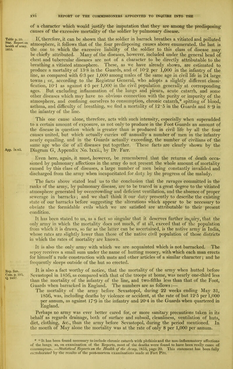 of a character which would justify the imputation that they are among the predisposing causes of the excessive mortality of the soldier by pulmonary disease. Table p. 20. If, therefore, it can be shown that the soldier in barrack breathes a vitiated and polluted wth^oTarmy atmosphcre, it follows that of the four predisposing causes above enumerated, the last is 1853. the one to which the excessive liability of the soldier to this class of disease may be chiefly attributed. Many of the diseases, however, included under the general head of chest and tubercular diseases are not of a character to be directly attributable to the breathing a vitiated atmosphere. These, as we have already shown, are estimated to produce a mortahty of 13'8 in the Guards, and of 10-2 per 1,000 in the infantry of the line, as compared with 63 per 1,000 among males of the same age in civil life in 24 large towns ; or, according to the Registrar General, who adopts a slightly different classi- fication, lO'l as against 4*5 per 1,000 in the civil population generally at corresponding ages. But excluding inflammation of the lungs and pleura, acute catarrh, and some other diseases which may have no obvious connection with the purity or impurity of the atmosphere, and confining ourselves to consumption, chronic catarrh,* spitting of blood, asthma, and difficulty of breathing, we find a mortality of 12-.5 in the Guards and 8'9 in the infantry of the line. This one cause alone, therefore, acts with such intensity, especially when superadded to a certain amount of exposure, as not only to produce in the Foot Guards an amount of the disease in question which is greater than is produced in civil life by all the four causes united, but which actually carries off annually a number of men in the infantry nearly equalling, and in the Guards actually exceeding, the number of civilians of the same age who die of all diseases put together. These facts are clearly shown by the App. ixxii. Diagram G, Appendix No. Ixxii., by Dr. Farr. Even here, again, it must, however, be remembered that the returns of death occa- sioned by pulmonary affections in the army do not present the whole amount of mortality caused by this class of diseases, a large number of men being constantly invalided and discharged from the army when incapacitated for duty by the progress of the malady. The facts above stated lead us to the conclusion that the ravages committed in the ranks of the army, by pulmonary disease, are to be traced in a great degree to the vitiated atmosphere generated by overcrowding and deficient ventilation, and the absence of proper sewerage in barracks ; and we shall think it our duty presently to describe the existing state of our barracks before suggesting the alterations which appear to be necessary to obviate the formidable evils which we are satisfied are attributable to their present condition. It has been stated to us, as a fact so singular that it deserves further inquiry, that the only army in which the mortality does not much, if at all, exceed that of the population from which it is drawn, so far as the latter can be ascertained, is the native army in India, whose rates are slightly lower than those of the native civil population of those districts in which the rates of mortality are known. It is also the only army with which we are acquainted which is not barracked. The sepoy receives a small sum under the name of hutting money, with which each man erects for himself a rude construction with mats and other articles of a similar character; and he frequently sleeps outside of the hut so erected. Hep. San. It is also a fact worthy of notice, that the mortality of the army when hutted before o°™49- Sevastopol in 1856, as compared with that of the troops at home, was nearly one-third less than the mortality of the infantry of the line, and two-fifths less than that of the Foot, Guards when barracked in England. The numbers are as follows:— The mortality of the army before Sevastopol, during 22 weeks ending May 31, 1856, was, including deaths by violence or accident, at the rate of but 12*5 per 1,000 per annum, as against 17*9 in the infantry and 20*4 in the Guards when quartered in England. Perhaps no army was ever better cared for, or more sanitary precautions taken in its behalf as regards drainage, both of surface and subsoil, cleanliness, ventilation of huts, diet, clothing, &c., than the army before Sevastopol, during the period mentioned. In the month of May alone the mortality was at the rate of only 8 per 1,000 per annum. *  Tt has been found necessary to include chronic catarrh with phthisis and the non-inflammatory aflfections of the lungs, as, on examination of the Reports, most of the deaths were found to have been really cases of coQSuniption, —Statistical Reports on the Health of the Army, 1853, page 20. This statement has been fully coLToborated by the re.sults of th(! post-mortem examinations made at Fort Pitt.