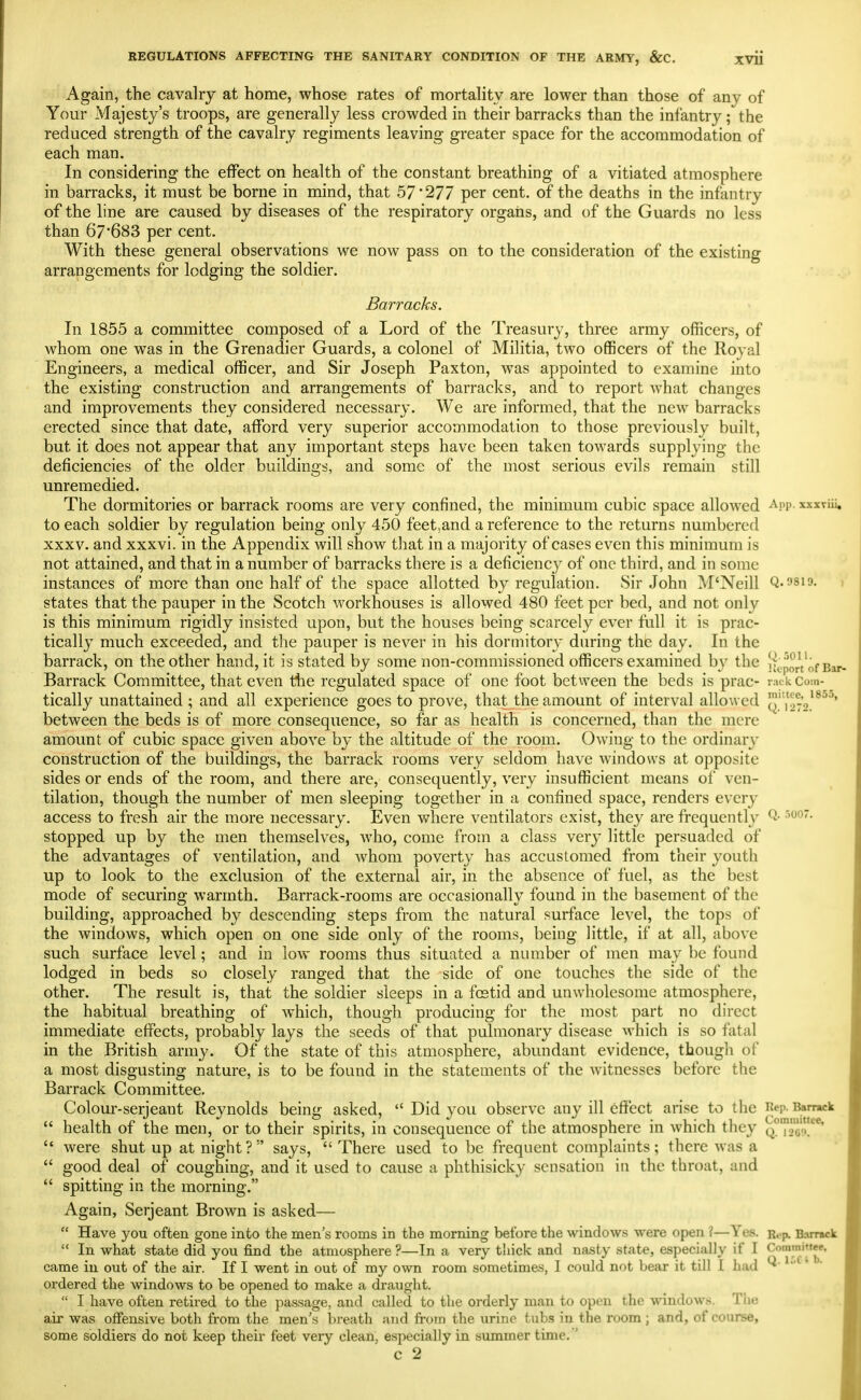 Again, the cavalry at home, whose rates of mortality are lower than those of any of Your Majesty's troops, are generally less crowded in their barracks than the infantry; the reduced strength of the cavalry regiments leaving greater space for the accommodation of each man. In considering the effect on health of the constant breathing of a vitiated atmosphere in barracks, it must be borne in mind, that 57*277 per cent, of the deaths in the infantry of the line are caused by diseases of the respiratory orgaiis, and of the Guards no less than 67'683 per cent. With these general observations we now pass on to the consideration of the existing arrangements for lodging the soldier. Barracks. In 1855 a committee composed of a Lord of the Treasury, three army officers, of whom one was in the Grenadier Guards, a colonel of Militia, two officers of the Royal Engineers, a medical officer, and Sir Joseph Paxton, was appointed to examine into the existing construction and arrangements of barracks, and to report what changes and improvements they considered necessary. We are informed, that the new barracks erected since that date, afford very superior accommodation to those previously built, but it does not appear that any important steps have been taken towards supplying the deficiencies of the older buildings, and some of the most serious evils remain still unremedied. The dormitories or barrack rooms are very confined, the minimum cubic space allowed -^pp- xxxviii, to each soldier by regulation being only 450 feet,and a reference to the returns numbered XXXV. and xxxvi. in the Appendix will show that in a majority of cases even this minimum is not attained, and that in a number of barracks there is a deficiency of one third, and in some instances of more than one half of the space allotted by regulation. Sir John M'Neill Q.fsio. j states that the pauper in the Scotch workhouses is allowed 480 feet per bed, and not only is this minimum rigidly insisted upon, but the houses being scarcely ever full it is prac- tically much exceeded, and the pauper is never in his dormitory daring the day. In the barrack, on the other hand, it is stated by some non-commissioned officers examined by the Report of Bm Barrack Committee, that even the regulated space of one foot between the beds is prac- rack.eom- tically unattained ; and all experience goes to prove, that the amount of interval allowed ^,'0%^^^^' between the beds is of more consequence, so far as health is concerned, than the mere amount of cubic space given above by the altitude of the room. Owing to the ordinary construction of the buildings, the barrack rooms very seldom have windows at opposite sides or ends of the room, and there are, consequently, very insufficient means of ven- tilation, though the number of men sleeping together in a confined space, renders every access to fresh air the more necessary. Even where ventilators exist, they are frequently Q- ^''O- stopped up by the men themselves, who, come from a class very little persuaded of the advantages of ventilation, and whom poverty has accustomed from their youth up to look to the exclusion of the external air, in the absence of fuel, as the best mode of securing warmth. Barrack-rooms are occasionally found in the basement of the building, approached by descending steps from the natural surface level, the tops of the windows, which open on one side only of the rooms, being little, if at all, above such surface level; and in low rooms thus situated a number of men may be found lodged in beds so closely ranged that the side of one touches the side of the other. The result is, that the soldier sleeps in a fcstid and unwholesome atmosphere, the habitual breathing of which, though producing for the most part no direct immediate effects, probably lays the seeds of that pulmonary disease which is so fatal in the British army. Of the state of this atmosphere, abundant evidence, though of a most disgusting nature, is to be found in the statements of the witnesses before the Barrack Committee. Colour-serjeant Reynolds being asked,  Did you observe any ill effect arise to the Rep. Barrack  health of the men, or to their spirits, in consequence of the atmosphere in which they Q^Tae*^^  were shut up at night? says, There used to be frequent complaints; there was a  good deal of coughing, and it used to cause a phthisicky sensation in the throat, and  spitting in the morning. Again, Serjeant Brown is asked—  Have you often gone into the men's rooms in the morning before the windows were open ?—Yes. R,.p. B.irr«ck  In what state did you find the atmosphere ?—In a very thick and na.sty state, especially if I Committee, came in out of the air. If I went in out of my own room sometimes, I could not bear it till I bad ^' '^ * ordered the windows to be opened to make a draught.  I have often retii-ed to the passage, and called to the orderly man to open the ^v^ndow!^. The air was offensive both from the men's breath and frotn the urine tubs in the room ; and, of course, some soldiers do not keep their feet very clean, especially in summer time, '