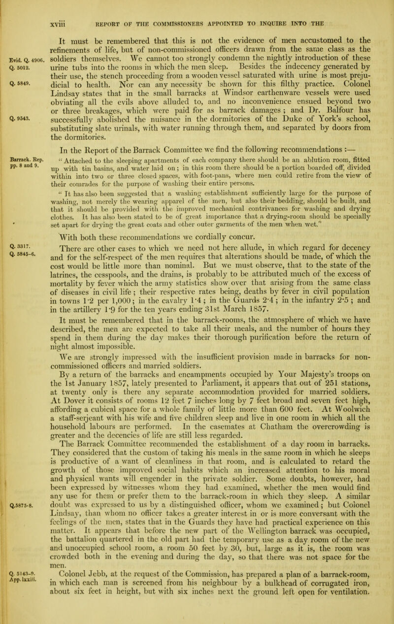 It must be remembered that this is not the evidence of men accustomed to the refinements of life, but of non-commissioned officers drawn from the same class as the Evid. Q. 4906. soldiers themselves. We cannot too strongly condemn the nightly introduction of these Q. 5012. urine tubs into the rooms in which the men sleep. Besides the indecency generated by their use, the stench proceeding from a wooden vessel saturated with urine is most preju- Q. 5849. dicial to health. Nor can any necessity be shown for this filthy practice. Colonel Lindsay states that in the small barracks at Windsor earthenware vessels were used obviating all the evils above alluded to, and no inconvenience ensued beyond two or three breakages, which were paid for as barrack damages ; and Dr. Balfour has Q. 9543. successfu% aboHshcd the nuisance in the dormitories of the Duke of York's school, substituting slate urinals, with water running through them, and separated by doors from the dormitories. In the Report of the Barrack Committee we find the following recommendations :— Barrack. Rep. « Attached to the sleeping apartments of each company there should be an ablution room, fitted pp. 8 and 9. ^^^^ basins, and water laid on; in this room there should be a portion boarded off, divided within into two or three closed spaces, with foot-pans, where men could retire from the view of their comrades for the purpose of washing their entire persons.  It has also been suggested that a washing establishment sufficiently large for the purpose of washing, not merely the wearing apparel of the men, but also their bedding, should be built, and that it should be provided with the improved mechanical contrivances for washing and diying clothes. It has also been stated to be of great importance that a drying-room should be specially ' set apart for drying the great coats and other outei- garments of the men when wet. With both these recommendations we cordially concur. Q. 3317. There are other cases to which we need not here allude, in which regard for decency Q. 5845-6. self-respect of the men requires that alterations should be made, of which the cost would be little more than nominal. But we must observe, that to the state of the latrines, the cesspools, and the drains, is probably to be attributed much of the excess of mortality by fever which the army statistics show over that arising from the same class of diseases in civil life ; their respective rates being, deaths by fever in civil population in towns 1*2 per 1,000; in the cavalry 1-4 ; in the Guards 2-4 ; in the infantry 2*5 ; and in the artillery I'Q for the ten years ending 31st March 1857. It must be remembered that in the barrack-rooms, the atmosphere of which we have described, the men are expected to take all their meals, and the number of hours they spend in them during the day makes their thorough purification before the return of night almost impossible. We are strongly impressed with the insufficient provision made in barracks for non- commissioned officers and married soldiers. By a return of the barracks and encampments occupied by Your Majesty's troops on the 1st January 1857, lately presented to Parliament, it appears that out of 251 stations, at twenty only is there any separate accommodation provided for married soldiers. At Dover it consists of rooms 12 ieet 7 inches long by 7 feet broad and seven feet high, affi^rding a cubical space for a whole family of little more than 600 ieet. At Woolwich a staff-serjeant with his wife and five children sleep and live in one room in which all the household labours ai'e performed. In the casemates at Chatham the overcrowding is greater and the decencies of life are still less regarded. The Barrack Committee recommended the establishment of a day room in barracks. They considered that the custom of taking his meals in the same room in which he sleeps is productive of a want of cleanliness in that room, and is calculated to retard the growth of those improved social habits which an increased attention to his moral and physical wants Avill engender in the private soldier. Some doubts, however, had been expressed by witnesses whom they had examined, whether the men would find any use for them or prefer them to the barrack-room in which they sleep. A similar Q.5875-8. doubt was expressed to us by a distinguished officer, whom we examined; but Colonel Lindsay, than whom no officer takes a greater interest in or is more conversant with the feelings of the men, states that in the Guards they have had practical experience on this matter. It appears that before the new part of the Wellington barrack was occupied, the battalion quartered in the old part had the temporary use as a day room of the new and unoccupied school room, a room 50 feet by 30, but, large as it is, the room was crowded both in the evening and during the day, so that there was not space for the men. Q. 5143-9. Colonel Jebb, at the request of the Commission, has prepared a plan of a barrack-room, App.ixxiu. -which each man is screened from his neighbour by a bulkhead of corrugated iron, about six feet in height, but with six inches next the ground left open for ventilation. I