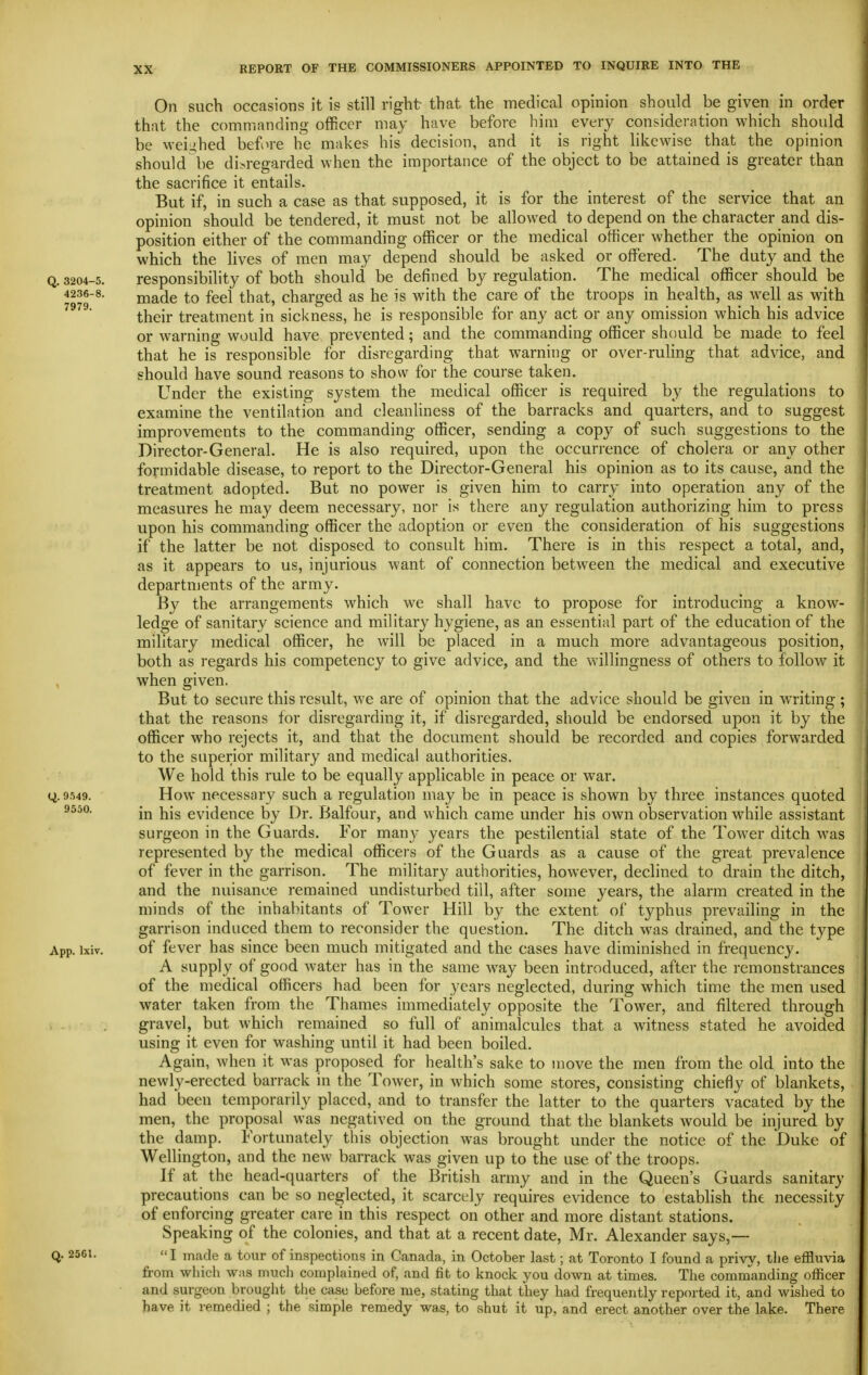 On such occasions it is still right that the medical opinion should be given in order that the commanding officer may have before him_ every consideration which should be weii^hed before he makes his decision, and it is right likewise that the opinion should be di>regarded when the importance of the object to be attained is greater than the sacrifice it entails. But if, in such a case as that supposed, it is for the interest of the service that an opinion should be tendered, it must not be allowed to depend on the character and dis- position either of the commanding officer or the medical officer whether the opinion on which the lives of men may depend should be asked or offered. The duty and the Q. 3204-5. responsibility of both should be defined by regulation. The medical officer should be 4236-8. made to feel that, charged as he is with the care of the troops in health, as well as with their treatment in sickness, he is responsible for any act or any omission which his advice or warning would have prevented; and the commanding officer should be made to feel that he is responsible for disregarding that warning or over-ruling that advice, and should have sound reasons to show for the course taken. Under the existing system the medical officer is required by the regulations to examine the ventilation and cleanliness of the barracks and quarters, and to suggest improvements to the commanding officer, sending a copy of such suggestions to the Director-General. He is also required, upon the occurrence of cholera or any other formidable disease, to report to the Director-General his opinion as to its cause, and the treatment adopted. But no power is given him to carry into operation any of the measures he may deem necessary, nor is there any regulation authorizing him to press upon his commanding officer the adoption or even the consideration of his suggestions if the latter be not disposed to consult him. There is in this respect a total, and, as it appears to us, injurious want of connection between the medical and executive departments of the army. By the arrangements which we shall have to propose for introducing a know- ledge of sanitary science and military hygiene, as an essential part of the education of the military medical officer, he will be placed in a much more advantageous position, both as regards his competency to give advice, and the willingness of others to follow it , when given. But to secure this result, we are of opinion that the advice should be given in writing ; that the reasons for disregarding it, if disregarded, should be endorsed upon it by the officer who rejects it, and that the document should be recorded and copies forwarded to the superior military and medical authorities. We hold this rule to be equally applicable in peace or war. ti. 9549. How necessary such a regulation may be in peace is shown by three instances quoted 9550. Yi\s evidence by Dr. Balfour, and which came under his own observation while assistant surgeon in the Guards. For many years the pestilential state of the Tower ditch was represented by the medical officers of the Guards as a cause of the great prevalence of fever in the garrison. The military authorities, however, declined to drain the ditch, and the nuisance remained undisturbed till, after some years, the alarm created in the minds of the inhabitants of Tower Hill by the extent of typhus prevailing in the garrison induced them to reconsider the question. The ditch was drained, and the type App. ixiv. of fever has since been much mitigated and the cases have diminished in frequency. A supply of good water has in the same way been introduced, after the remonstrances of the medical officers had been for years neglected, during which time the men used water taken from the Thames immediately opposite the Tower, and filtered through gravel, but which remained so full of animalcules that a witness stated he avoided using it even for washing until it had been boiled. Again, when it was proposed for health's sake to move the men from the old into the newly-erected barrack in the Tower, in which some stores, consisting chiefly of blankets, had been temporarily placed, and to transfer the latter to the quarters vacated by the men, the proposal was negatived on the ground that the blankets would be injured by the damp. Fortunately this objection was brought under the notice of the Duke of Wellington, and the new barrack was given up to the use of the troops. If at the head-quarters of the British army and in the Queen's Guards sanitary precautions can be so neglected, it scarcely requires evidence to establish the necessity of enforcing greater care in this respect on other and more distant stations. Speaking of the colonies, and that at a recent date, Mr. Alexander says,— Q. 2561. I made a tour of inspections in Canada, in October last; at Toronto I found a privy, the effluvia fi-om which was much complained of, and fit to knock you down at times. The commanding officer and surgeon brought tlie case before me, stating that they had frequently reported it, and wished to have it remedied ; the simple remedy was, to shut it up, and erect another over the lake. There