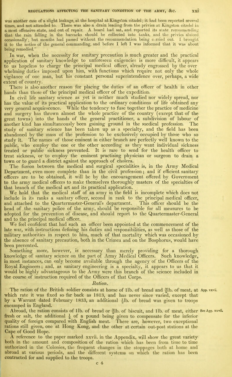 was another case of a slight leakage, at the hospital at Kingston citadel; it had been reported several times, and not attended to. Thei-e was also a drain leading from tlie privies at Kingston citndel in a most offensive state, and out of re})air. A board had sat, and reported its state recf)iiuiionding that the rain falling in the bari-acks should be collected into tanks, and the privies sluiced occasionally; but months had passed without the recommendation being carried out. I brought it to the notice of the general commanding, and before I left I was informed that it was about being remedied. In war, when the necessity for sanitary precaution is much greater and the practical apphcation of sanitary knowledge to unforeseen exigencie.T is more difficult, it appears to us hopeless to charge the principal medical officer, already engrossed by the over whelming duties imposed upon him, with functions which require not only the whole vigilance of one man, but his constant personal superintendence over, perhaps, a wide extent of country. There is also another reason for placing the duties of an officer of health in other hands than those of the principal medical officer of the expedition. In civil life sanitary science as yet is neither much studied nor widely spread, nor has the value of its practical application to the ordinary conditions of life obtained any very general acquiescence. While the tendency to fuse together the practice of medicine and surgery has thrown almost the whole practice of the country (except that of the great towns) into the hands of the general practitioner, a subdivision of labour of another kind has simultaneously been gaining ground in the medical profession. The study of sanitary science has been taken up as a specialty, and the field has been abandoned by the mass of the profession to be exclusively occupied by those who so study it. The names of those eminent in either branch are perfectly well known to the public, who employ the one or the other according as they want individual sickness treated or public sickness prevented. It is rare to send for the health officer to treat sickness, or to employ the eminent practising physician or surgeon to drain a town or to guard a district against the approach of cholera. The fusion between the medical and surgical specialities is, in the Army Medical Department, even more complete than in the civil profession;. and if efficient sanitary officers are to be obtained, it will be by the encouragement offered by Government to the army medical officers to make themselves thoroughly masters of the specialties of that branch of the medical art and its practical application. We hold that the medical staff of an army in the field is incomplete which does not include in its ranks a sanitary officer, second in rank to the principal medical officer, and attached to the Quartermaster-General's department. This officer should be the head of the sanitary police of the army, should be responsible for all measures to be adopted for the prevention of disease, and should report to the Quartermaster-General and to the principal medical officer. We feel confident that had such an officer been appointed at the commencement of the late war, with instructions defining his duties and responsibilities, as well as those of the military authorities in respect to him, much of that mortality which was occasioned by the absence of sanitary precaution, both in the Crimea and on the Bosphorus, would have been prevented. Something more, however, is necessary than merely providing for a thorough knowledge of sanitary science on the part of Army Medical Officers. Such knowledge, in most instances, can only become available through the agency of the Officers of the Royal Engineers; and, as sanitary engineering is a specialty, it appears to us that it would be highly advantageous to the Army were this branch of the science included in the course of instruction required of the Officers of that Corps. Ration. The ration of the British soldier consists at home of lib. of bread and |lb. of meat, at App. xxvii. which rate it was fixed so far back as 1813, and has never since varied, except that by a Warrant dated February 1833, an additional ^Ib. of bread was given to troops encamped in England. Abroad, the ration consists of lib. of bread or lib. of biscuit, and lib. of meat, either See App. xxviu fresh or salt, the additional ^ of a pound being given to compensate for the inferior quality of foreign compared with English meat. There are, however, two exceptional rations still given, one at Hong Kong, and the other at certain out-post stations at the Cape of Good Hope. A reference to the paper marked xxvii. in the Appendix, wjll show the great variety both in the amount and composition of the ration which has been from time to time authorized in the Colonies, the frequent changes in the stoppages both at home and abroad at various periods, and the different systems on which the ration has been contracted for and supplied to the troops.