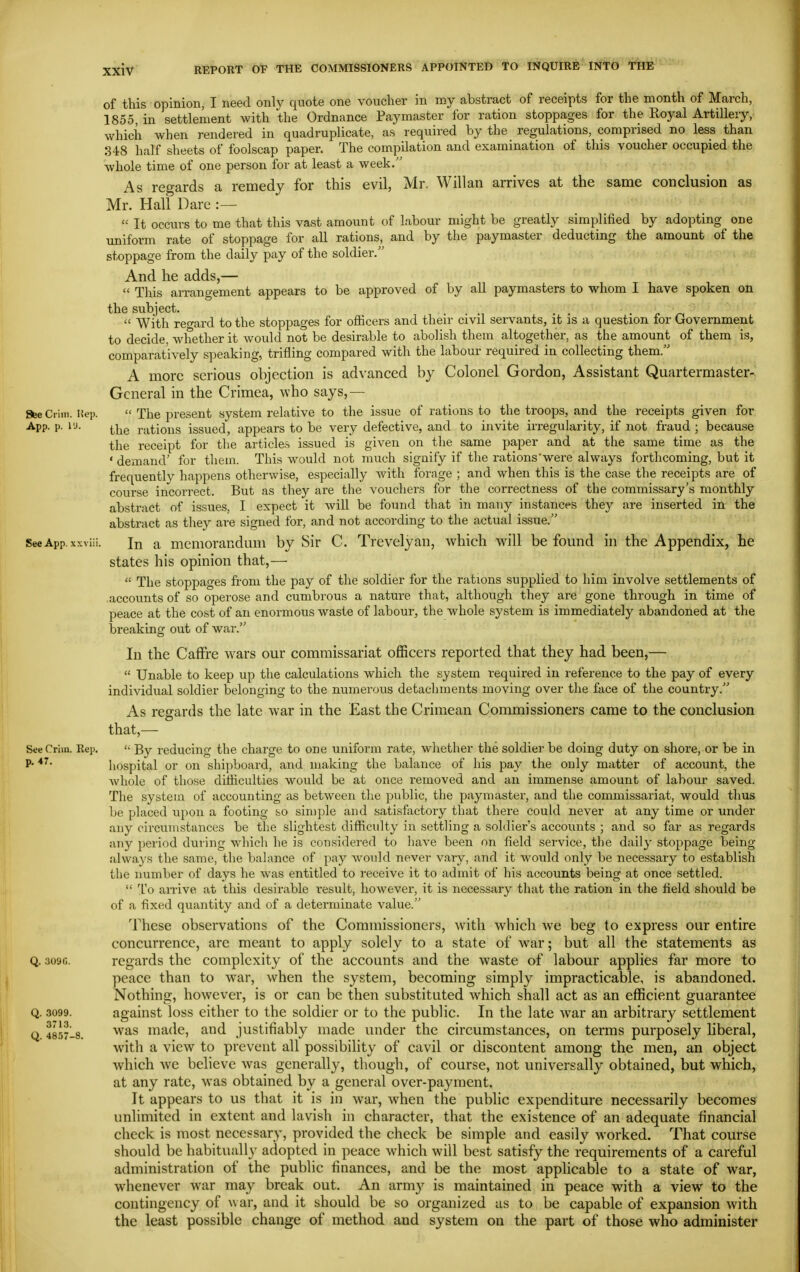 of this opinion, I need only quote one voucher in my abstract of receipts for the month of March, 1855 in settlement with the Ordnance Paymaster for ration stoppages for the Royal Artillery, which when rendered in quadruplicate, as required by the regulations, comprised no less than 848 half sheets of foolscap paper. The compilation and examination of this voucher occupied the whole time of one person for at least a week. As regards a remedy for this evil, Mr. Will an arrives at the same conclusion as Mr. Hall Dare :—  It occurs to me that this vast amount of labour might be greatly simplified by adopting one uniform rate of stoppage for all rations, and by the paymaster deducting the amount of the stoppage from the daily pay of the soldier. And he adds,—  This arrangement appears to be approved of by all paymasters to whom I have spoken on the subject. . . . ^  With reward to the stoppages for officers and then- civil servants, it is a question for Government to decide, whether it would not be desirable to abolish them altogether, as the amount of them is, comparatively speaking, trifling compared with the labour required in collecting them. A more serious objection is advanced b}^ Colonel Gordon, Assistant Quartermaster- General in the Crimea, who says,— 86e dim. Hep.  The present system relative to the issue of rations to the troops, and the receipts given for App. p. vj. i^ijg rations issued, appears to be very defective, and to invite irregularity, if not fraud ; because the receipt for the articles issued is given on the same paper and at the same time as the ' demand' for them. This would not much signify if the rations'were always forthcoming, but it frequently happens otherwise, especially Avith forage ; and when this is the case the receipts are of course incorrect. But as they are the vouchers for the correctness of the commissary's monthly abstract of issues, I expect it will be found that in many instances they are inserted in the abstract as they are signed for, and not according to the actual issue. SeeApp.xxviii. In a memorandum by Sir C. Trevelyan, which will be found in the Appendix, he states his opinion that,—  The stoppages from the pay of the soldier for the rations supplied to him involve settlements of ■accounts of so operose and cumbrous a nature that, although they are gone through in time of peace at the cost of an enormous waste of labour, the whole system is immediately abandoned at the breaking out of war. In the CafFre wars our commissariat officers reported that they had been,—  Unable to keep up the calculations which the system required in reference to the pay of every individual soldier belonging to the numerous detachments moving over the face of the country. As regards the late war in the East the Crimean Commissioners came to the conclusion that,— SeeCrlin. Rep. '• By reducing the charge to one uniform rate, wliether the soldier be doing duty on shore, or be in P' hospital or on shipboard, and making the balance of his pay the only matter of account, the Avhole of those difficulties would be at once removed and an immense amount of labour saved. The system of accounting as between the public, the paymaster, and the commissariat, would thus be placed upon a footing so sin)ple and satisfactory that there could never at any time or under any circumstances be the slightest difficulty in settling a soldier's accounts ; and so far as regards any period during which he is considered to have been on field service, the daily stoppage being .always the same, the balance of pay would never vary, and it would only be necessary to establish the number of days he was entitled to receive it to admit of his accounts being at once settled.  To airive at this desirable result, however, it is necessary that the ration in the field should be of a fixed quantity and of a determinate value. These observations of the Commissioners, with which we beg to express our entire concurrence, are meant to apply solely to a state of war; but all the statements as Q. 3090. regards the complexity of the accounts and the waste of labour applies far more to peace than to war, when the system, becoming simply impracticable, is abandoned. Nothing, however, is or can be then substituted Avhich shall act as an efficient guarantee Q. 3099. against loss either to the soldier or to the public. In the late war an arbitrary settlement Q 485718. '^^^s made, and justifiably made under the circumstances, on terms purposely liberal, with a view to prevent all possibility of cavil or discontent among the men, an object which we believe was generally, though, of course, not universally obtained, but which, at any rate, was obtained by a general over-payment. It appears to us that it is in war, when the public expenditure necessarily becomes unlimited in extent and lavish in character, that the existence of an adequate financial check is most necessary, provided the check be simple and easily worked. That course should be habitually adopted in peace which will best satisfy the requirements of a careful administration of the public finances, and be the most applicable to a state of war, whenever war may break out. An army is maintained in peace with a view to the contingency of war, and it should be so organized as to be capable of expansion with the least possible change of method and system on the part of those who administer