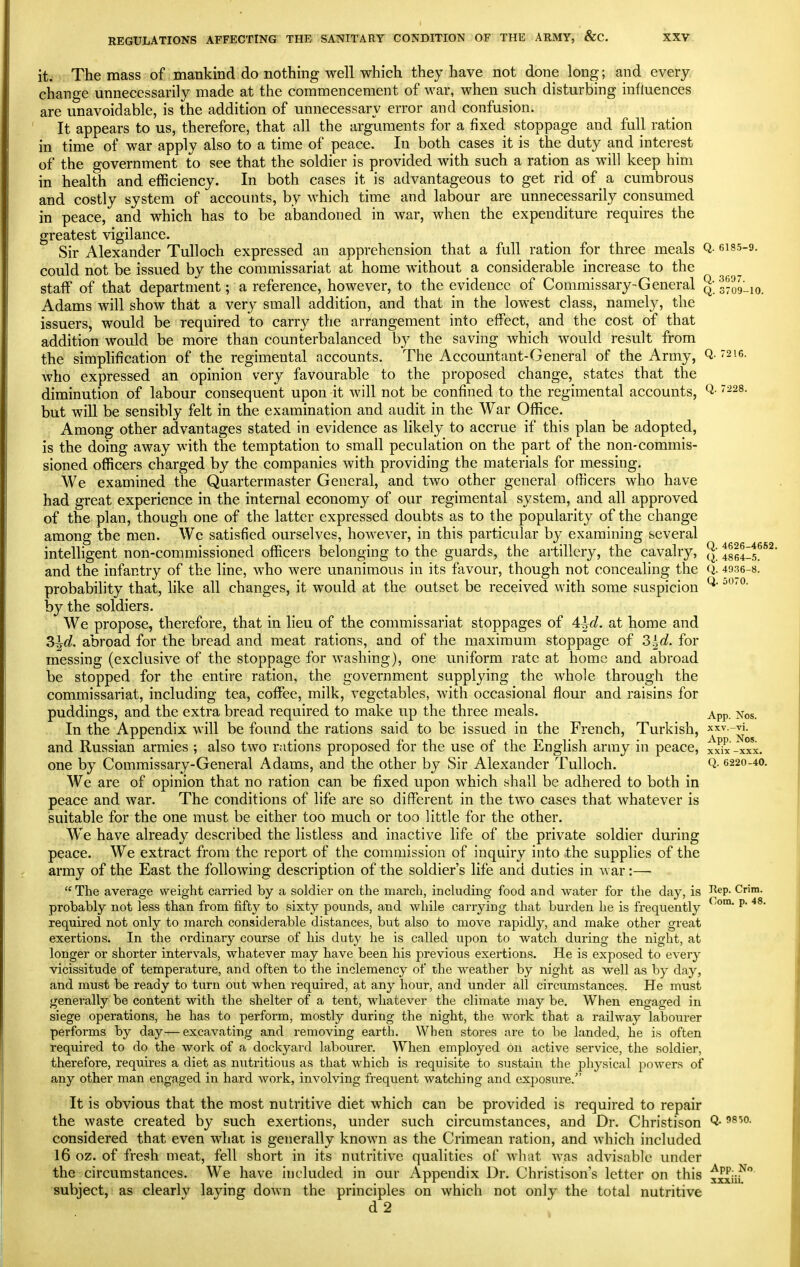 it. The mass of mankind do nothing well which they have not done long; and every change unnecessarily made at the commencement of war, when such disturbing influences are unavoidable, is the addition of unnecessary error and confusion. It appears to us, therefore, that all the arguments for a fixed stoppage and fuU ration in time of war apply also to a time of peace. In both cases it is the duty and interest of the government to see that the soldier is provided with such a ration as will keep him in health and efficiency. In both cases it is advantageous to get rid of ^ a cumbrous and costly system of accounts, by which time and labour are unnecessarily consumed in peace, and which has to be abandoned in war, when the expenditure requires the greatest vigilance. Sir Alexander Tulloch expressed an apprehension that a full ration for three meals Q- 6I85-9. could not be issued by the commissariat at home without a considerable increase to the staff of that department; a reference, however, to the evidence of Commissary-General Qj^JgLio. Adams will show that a very small addition, and that in the lowest class, namely, the issuers, would be required to carry the arrangement into effect, and the cost of that addition would be more than counterbalanced by the saving which would result from the simplification of the regimental accounts. The Accountant-General of the Army, Q- 216. who expressed an opinion very favourable to the proposed change, states that the diminution of labour consequent upon it Avill not be confined to the regimental accounts, -^s- but will be sensibly felt in the examination and audit in the War Office. Among other advantages stated in evidence as likely to accrue if this plan be adopted, is the doing away with the temptation to small peculation on the part of the non-commis- sioned officers charged by the companies with providing the materials for messing. We examined the Quartermaster General, and two other general officers who have had great experience in the internal economy of our regimental system, and all approved of the plan, though one of the latter expressed doubts as to the popularity of the change among the men. We satisfied ourselves, however, in this particular by examining several intelligent non-commissioned officers belonging to the guards, the artillery, the cavalry, tsw-s^*^' and the infantry of the line, who were unanimous in its favour, though not concealing the Q. 49.36-8. probabihty that, like all changes, it would at the outset be received with some suspicion by the soldiers. We propose, therefore, that in lieu of the commissariat stoppages of 4^of. at home and 3^d. abroad for the bread and meat rations, and of the maximum stoppage of S^d. for messing (exclusive of the stoppage for washing), one uniform rate at home and abroad be stopped for the entire ration, the government supplying the whole through the commissariat, including tea, coffee, milk, vegetables, with occasional flour and raisins for puddings, and the extra bread required to make up the three meals. App. Nos. In the Appendix will be found the rations said to be issued in the French, Turkish, x^v.-vi. and Russian armies ; also two rations proposed for the use of the English army in peace, xxix -xxx, one by Commissary-General Adams, and the other by Sir Alexander Tulloch. Q- <>22o-4o. We are of opinion that no ration can be fixed upon which shall be adhered to both in peace and war. The conditions of life are so different in the two cases that whatever is suitable for the one must be either too much or too little for the other. We have already described the listless and inactive life of the private soldier during peace. We extract from the report of the commission of inquiry into the supplies of the army of the East the following description of the soldier's life and duties in war:—• The average weight carried by a soldier on the march, including food and water for the day, is I^«P- C^™- probably not less than from fifty to sixty pounds, and while carrying that burden he is frequently ^' required not only to march considerable distances, but also to move rapidly, and make other great exertions. In the ordinary course of his duty he is called upon to watch during the night, at longer or shorter intervals, whatever may have been his previous exertions. He is exposed to every vicissitude of temperature, and often to the inclemency of the weather by night as well as by day, and must be ready to turn out when required, at any hour, and under all circumstances. He must generally be content with the shelter of a tent, whatever the climate may be. When engaged in siege operations, he has to perform, mostly during the night, the work that a railway labourer performs by day—excavating and removing earth. When stores are to be landed, he i.s often required to do the work of a dockyard labourer. When employed on active service, the soldier, therefore, requires a diet as nutritious as that which is requisite to sustain the physical powers of any other man engaged in hard work, involving frequent watching and exposure. It is obvious that the most nutritive diet which can be provided is required to repair the waste created by such exertions, under such circumstances, and Dr. Christison Q- considered that even what is generally known as the Crimean ration, and which included 16 oz. of fresh meat, fell short in its nutritive qualities of what was advisable under the circumstances. We have included in our Appendix Dr. Christison's letter on this xrxiiT'* subject, as clearly laying down the principles on which not only the total nutritive d2