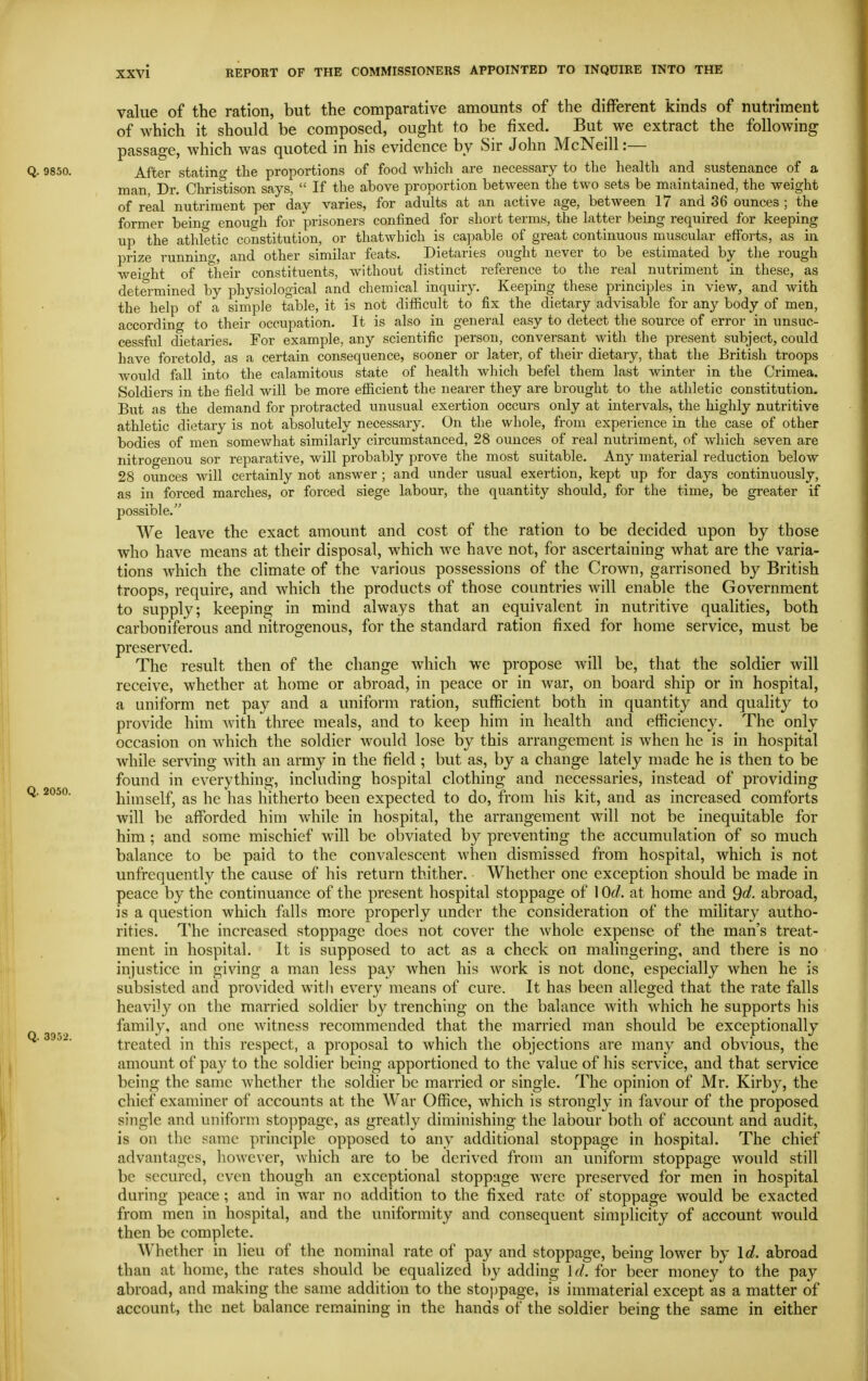 value of the ration, but the comparative amounts of the different kinds of nutriment of which it should be composed, ought to be fixed. But we extract the following passage, which was quoted in his evidence by Sir John McNeill:— Q. 9850. After stating the proportions of food which are necessary to the health and sustenance of a man, Dr. Christison says,  If the above proportion between the two sets be maintained, the weight of real nutriment per day varies, for adults at an active age, between 17 and 36 ounces ; the former being enough for prisoners confined for short terms, the latter being required for keeping up the athletic constitution, or thatwhich is ca])able of great continuous muscular efforts, as in prize running, and other similar feats. Dietaries ought never to be estimated by the rough weiffht of their constituents, without distinct reference to the real nutriment in these, as determined by physiological and cliemical inquiry. Keeping these principles in view, and with the help of a simple table, it is not difficult to fix the dietary advisable for any body of men, accordino' to their occupation. It is also in general easy to detect the source of error in unsuc- cessful dietaries. For example, any scientific person, conversant with the present subject, could have foretold, as a certain consequence, sooner or later, of their dietary, that the British troops Avould fall into the calamitous state of health which befel them last winter in the Crimea. Soldiers in the field will be more efficient the nearer they are brought to the athletic constitution. But as the demand for protracted unusual exertion occurs only at intervals, the highly nutritive athletic dietary is not absolutely necessary. On the whole, from experience in the case of other bodies of men somewhat similarly circumstanced, 28 ounces of real nutriment, of which seven are nitrogenou sor reparative, will probably prove the most suitable. Any material reduction below 28 ounces will certainly not answer ; and under usual exertion, kept up for days continuously, as in forced marches, or forced siege labour, the quantity should, for the time, be greater if possible. We leave the exact amount and cost of the ration to be decided upon by those who have means at their disposal, which we have not, for ascertaining what are the varia- tions which the climate of the various possessions of the Crown, garrisoned by British troops, require, and which the products of those countries will enable the Government to supply; keeping in mind always that an equivalent in nutritive qualities, both carboniferous and nitrogenous, for the standard ration fixed for home service, must be preserved. The result then of the change which we propose will be, that the soldier will receive, whether at home or abroad, in peace or in war, on board ship or in hospital, a uniform net pay and a uniform ration, sufficient both in quantity and quality to provide him with three meals, and to keep him in health and efficiency. The only occasion on which the soldier would lose by this arrangement is when he is in hospital while serving with an army in the field ; but as, by a change lately made he is then to be found in everything, including hospital clothing and necessaries, instead of providing Q. 2050. himself, as he has hitherto been expected to do, from his kit, and as increased comforts will be afforded him while in hospital, the arrangement will not be inequitable for him ; and some mischief will be obviated by preventing the accumulation of so much balance to be paid to the convalescent when dismissed from hospital, which is not unfrequently the cause of his return thither. Whether one exception should be made in peace by the continuance of the present hospital stoppage of 1 Od. at home and 9^^- abroad, is a question which falls m.ore properly under the consideration of the military autho- rities. The increased stoppage does not cover the whole expense of the man's treat- ment in hospital. It is supposed to act as a check on malingering, and there is no injustice in giving a man less pay when his work is not done, especially when he is subsisted and provided with every means of cure. It has been alleged that the rate falls heavily on the married soldier by trenching on the balance with which he supports his family, and one witness recommended that the married man should be exceptionally treated in this respect, a proposal to which the objections are many and obvious, the amount of pay to the soldier being apportioned to the value of his service, and that service being the same whether the soldier be married or single. The opinion of Mr. Kirby, the chief examiner of accounts at the War Office, which is strongly in favour of the proposed single and uniform stoppage, as greatly diminishing the labour both of account and audit, is on the same principle opposed to any additional stoppage in hospital. The chief advantages, liowever, which are to be derived from an uniform stoppage would still be secured, even though an exceptional stoppage were preserved for men in hospital during peace; and in war no addition to the fixed rate of stoppage would be exacted from men in hospital, and the uniformity and consequent simplicity of account would then be complete. Whether in lieu of the nominal rate of pay and stoppage, being lower by Id. abroad than at home, the rates should be equalized by adding Id. for beer money to the pay abroad, and making the same addition to the stoppage, is immaterial except as a matter of account, the net balance remaining in the hands of the soldier being the same in either Q. 3952.