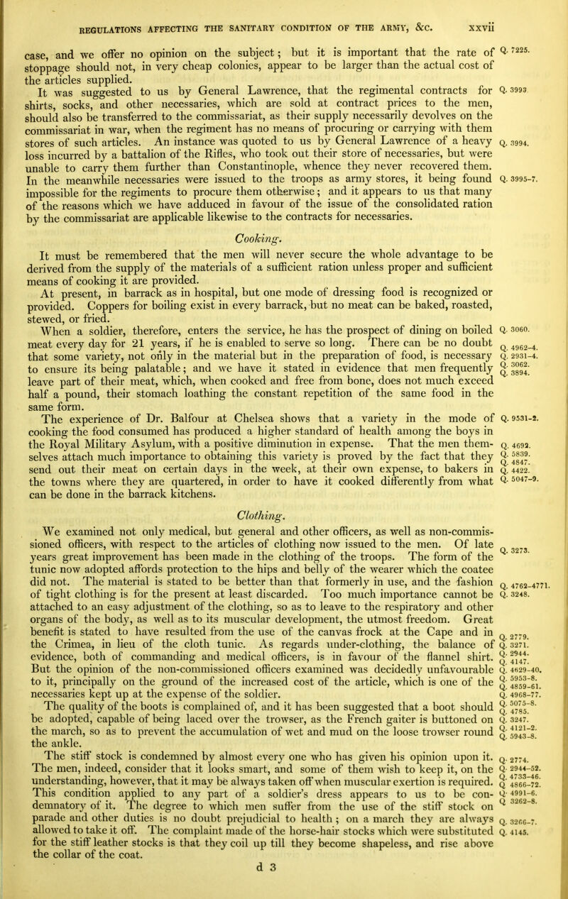 case, and we offer no opinion on the subject; but it is important that the rate of Q- ^^s. stoppage should not, in very cheap colonies, appear to be larger than the actual cost of the articles supplied. It was suggested to us by General Lawrence, that the regimental contracts for Q-3993 shirts, socks, and other necessaries, which are sold at contract prices to the men, should also be transferred to the commissariat, as their supply necessarily devolves on the commissariat in war, when the regiment has no means of procuring or carrying with them stores of such articles. An instance was quoted to us by General Lawrence of a heavy q. 3994. loss incurred by a battalion of the Rifles, who took out their store of necessaries, but were unable to carry them further than Constantinople, whence they never recovered them. In the meanwhile necessaries were issued to the troops as army stores, it being found Q. 3995-7. impossible for the regiments to procure them otherwise; and it appears to us that many of the reasons which we have adduced in favour of the issue of the consolidated ration by the commissariat are applicable likewise to the contracts for necessaries. CooMng. It must be remembered that the men will never secure the whole advantage to be derived from the supply of the materials of a sufficient ration unless proper and sufficient means of cooking it are provided. At present, in barrack as in hospital, but one mode of dressing food is recognized or provided. Coppers for boiling exist in every barrack, but no meat can be baked, roasted, stewed, or fried. When a soldier, therefore, enters the service, he has the prospect of dining on boiled Q soeo. meat every day for 21 years, if he is enabled to serve so long. There can be no doubt q 4962-4 that some variety, not only in the material but in the preparation of food, is necessary q. 2931-4. to ensure its being palatable; and we have it stated in evidence that men frequently ^- ggg^; leave part of their meat, which, when cooked and free from bone, does not much exceed half a pound, their stomach loathing the constant repetition of the same food in the same form. The experience of Dr. Balfour at Chelsea shows that a variety in the mode of Q. 9531-2. cooking the food consumed has produced a higher standard of health among the boys in the Royal Military Asylum, with a positive diminution in expense. That the men them- q. 4692. 5839. selves attach much importance to obtaining this variety is proved by the fact that they Q- ^g^. send out their meat on certain days in the week, at their own expense, to bakers in q! 4422! the towns where they are quartered, in order to have it cooked differently from what Q- 5047-9. can be done in the barrack kitchens. Clothing. We examined not only medical, but general and other officers, as well as non-commis- sioned officers, with respect to the articles of clothing now issued to the men. Of late ^^73 years great improvement has been made in the clothing of the troops. The form of the tunic now adopted affords protection to the hips and belly of the wearer M'hich the coatee did not. The material is stated to be better than that formerly in use, and the fashion q 4762-4771. of tight clothing is for the present at least discarded. Too much importance cannot be Q- 3248. attached to an easy adjustment of the clothing, so as to leave to the respirator^' and other organs of the body, as well as to its muscular development, the utmost freedom. Great benefit is stated to have resulted from the use of the canvas frock at the Cape and in q ,773 the Crimea, in lieu of the cloth tunic. As regards under-clothing, the balance of Q. 3271. evidence, both of commanding and medical officers, is in favour of the flannel shirt. ^' 4^47' But the opinion of the non-commissioned officers examined was decidedly unfavourable Q. 4H29-40. to it, principally on the ground of the increased cost of the article, which is one of the ^' 4859I61. necessaries kept up at the expense of the soldier. q. 4968-77. The quality of the boots is complained of, and it has been suggested that a boot should ^' 4735^' be adopted, capable of being laced over the trowser, as the French gaiter is buttoned on Q. 3247. the march, so as to prevent the accumulation of wet and mud on the loose trowser round ^' 5943II; the ankle. The stiff stock is condemned by almost every one who has given his opinion upon it. q. 2774. The men, indeed, consider that it looks smart, and some of them wish to keep it, on the Q- 2944-52. understanding, however, that it may be always taken oft'when muscular exertion is required, q I866-72! This condition applied to any part of a soldier's dress appears to us to be con- Q- 4991-6. demnatory of it. The degree to which men suffer from the use of the stiff stock on ^ ^^^2-®- parade and other duties is no doubt prejudicial to health ; on a march they are always q. 3066-7. allowed to take it off. The complaint made of the horse-hair stocks which were substituted q. 4145. for the stiff leather stocks is that they coil up till they become shapeless, and rise above the collar of the coat.
