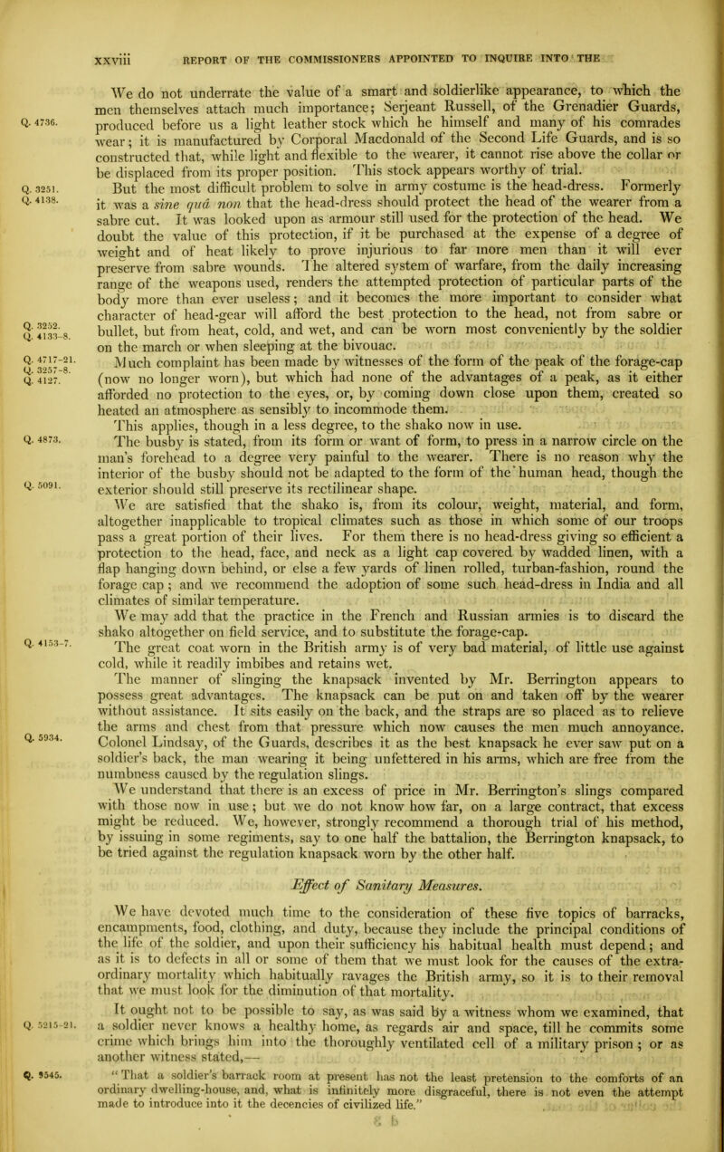 We do not underrate the value of a smart and soldierlike appearance, to wBich the men themselves attach much importance; Seijeant Russell, of the Grenadier Guards, Q. 4736. produced before us a light leather stock which he himself and many of his comrades wear; it is manufactured by Corporal Macdonald of the Second Life Guards, and is so constructed that, while light and flexible to the wearer, it cannot rise above the collar or be displaced from its proper position. This stock appears worthy of trial. Q. 3251. But the most difficult problem to solve in army costume is the head-dress. Formerly Q. 4138. jj. .^^,^g ^ ^^^^ ^i-^g head-dress should protect the head of the wearer from a sabre cut. It was looked upon as armour still used for the protection of the head. We doubt the value of this protection, if it be purchased at the expense of a degree of weight and of heat likely to prove injurious to far more men than it will ever preserve from sabre Avounds. 1 he altered system of warfare, from the daily increasing range of the weapons used, renders the attempted protection of particular parts of the body more than ever useless; and it becomes the more important to consider what character of head-gear Avill afford the best protection to the head, not from sabre or Q 4133-8 bullet, but from heat, cold, and wet, and can be worn most conveniently by the soldier on the march or when sleeping at the bivouac. Q. 4717-21. Much complaint has been made by witnesses of the form of the peak of the forage-cap q!4127.^ (now no longer worn), but which had none of the advantages of a peak, as it either afforded no protection to the eyes, or, by coming down close upon them, created so heated an atmosphere as sensibly to incommode them. - 'i^-'ii^hii -v. This applies, though in a less degree, to the shako now in use. Q. 4873. busby is stated, from its form or want of form, to press in a narrow circle on the man's forehead to a degree very painful to the wearer. There is no reason why the interior of the busby should not be adapted to the form of the'human head, though the Q. 5091. exterior should still preserve its rectilinear shape. We are satisfied that the shako is, from its colour, weight, material, and form, altogether inapplicable to tropical climates such as those in which some of our troops pass a great portion of their lives. For them there is no head-dress giving so efficient a protection to the head, face, and neck as a light cap covered by wadded linen, with a flap hanging down behind, or else a few yards of linen rolled, turban-fashion, round the forage cap ; and we recommend the adoption of some such head-dress in India and all climates of similar temperature. We may add that the practice in the French and Russian armies is to discard the shako altogether on field service, and to substitute the forage-cap. Q. 4153-7. 'Y'l^g great coat worn in the iSritish army is of very bad material, of little use against cold, while it readily imbibes and retains wet. The manner of slinging the knapsack invented by Mr. Berrington appears to possess great advantages. The knapsack can be put on and taken off by the wearer without assistance. It sits easily on the back, and the straps are so placed as to relieve the arms and chest from that pressure which now causes the men much annoyance. Colonel Lindsay, of the Guards, describes it as the best knapsack he ever saw put on a soldier's back, the man wearing it being unfettered in his arms, which are free from the numbness caused by the regulation slings. We understand that there is an excess of price in Mr. Berrington's slings compared with those now in use; but we do not know how far, on a large contract, that excess might be reduced. We, however, strongly recommend a thorough trial of his method, by issuing in some regiments, say to one half the battalion, the Berrington knapsack, to be tried against the regulation knapsack worn by the other half. Effect of Sanitary Measures. We have devoted much time to the consideration of these five topics of barracks, encampments, food, clothing, and duty, because they include the principal conditions of the life of the soldier, and upon their sufficiency his habitual health must depend; and as it is to defects in all or some of them that we must look for the causes of the extra- ordinary mortality which habitually ravages the British army, so it is to their removal that we must look for the diminution of that mortality. It ought not to be possible to say, as was said by a witness whom we examined, that Q. 5215-21. a soldier never knows a healthy home, as regards air and space, till he commits some crime which brings him into the thoroughly ventilated cell of a military prison ; or as another witness stated,— Q. 9545.  That a soldier's barrack room at present lias not the least pretension to the comforts of an ordinary dwelling-house, and, what is intinitely more disgraceful, there is not even the attempt made to introduce into it the decencies of civilized life. ■•.'^\':y.s
