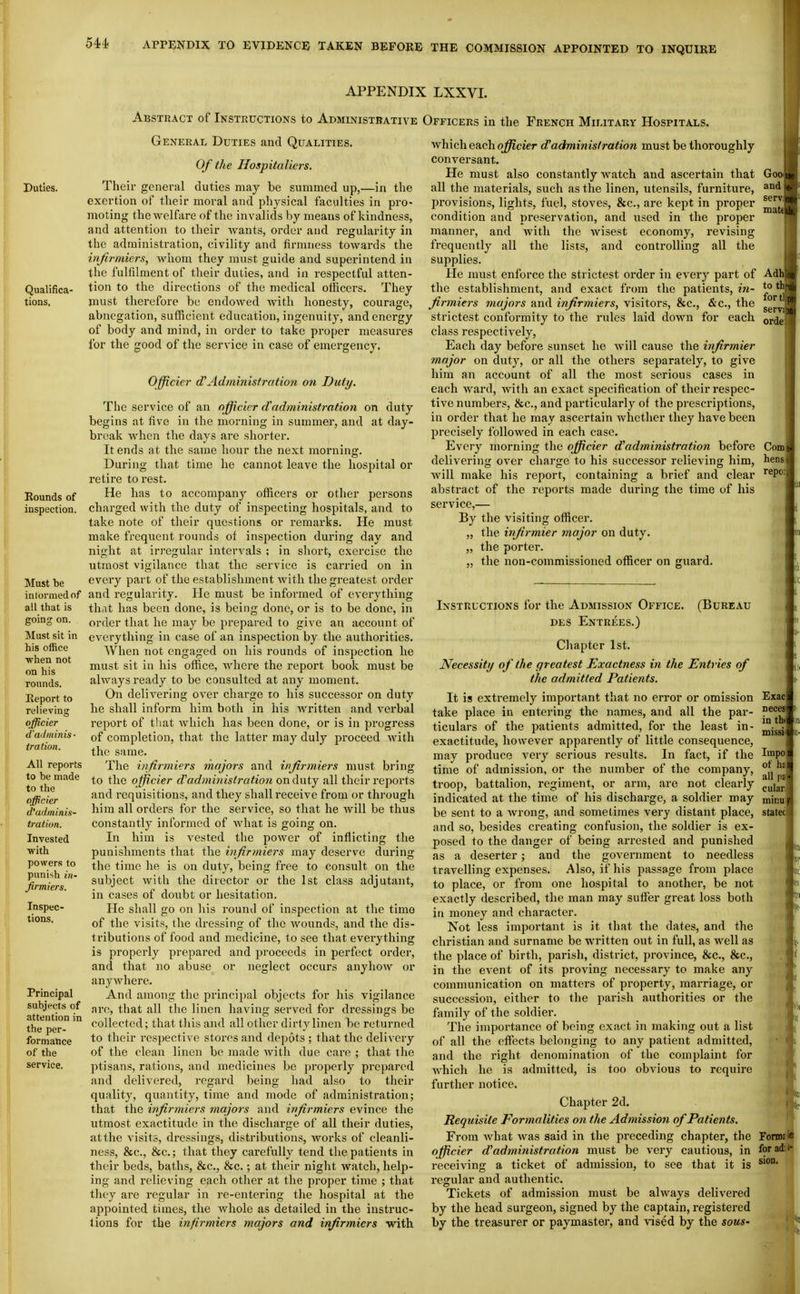 APPENDIX LXXVI. Abstract of Instructions to Administbative Officers in the French Miijtary Hospitals. Duties. Qualifica- tions, Rounds of inspection. Must be intoi'mednf all that is going on. Must sit in his office ■when not on his rounds. Report to relieving officier d'ail minis- tratiun. All reports to be made to the officier d'arlminis- tration. Invested •with power.! to punish in- firmiers. Inspec- tions. Principal subjects of attention in the per- formance of the General Duties and Qualities. Of the Hospitallers. Their general duties may be summed up,—in the exertion of their moral and physical faculties in pro- moting the welfare of the invalids by means of kindness, and attention to their Avants, order and regularity in the administration, civility and firnniess towards the injirmiers, whom they must guide and superintend in the fulfilment of their duties, and in respectful atten- tion to the directions of the medical officers. They must therefore be endowed with honesty, courage, abnegation, sufficient education, ingenuity, and energy of body and mind, in order to take proper measures for the good of the service in case of emergency. Officier d'Administration on Duty. The service of an officier d'administration on duty begins at five in the morning in summer, and at day- break when the days are shorter. It ends at the same hour the next morning. During that time he cannot leave the hospital or retire to rest. He has to accompanj'- officers or other persons chai'ged with the duty of inspecting hospitals, and to take note of their questions or remarks. He must make frequent rounds of ins2:)ection during day and night at irregular intervals ; in short, exercise the utmost vigilance that the service is carried on in every part of the establishment with the greatest order and regularity. He must be informed of everything that has been done, is being done, or is to be done, in order that he may be prepared to give an account of everything in case of an inspection by the authorities. When not engaged on his rounds of inspection he must sit in his ofiice, where the report book must be always ready to be consulted at any moment. On delivering over charge to his successor on duty he shall inform him both in his written and verbal report of tliat which has been done, or is in progress of completion, that the latter may duly proceed with the same. The infirmiers majors and h^firmiers must bring to the officier d'adminislration on duty all their reports and requisitions, and they shall receive from or through hira all orders for the service, so that he Avill be thus constantly informed of what is going on. In him is vested the power of inflicting the punishments that the infirmiers may deserve during the time he is on dutj^, being fi-ee to consult on the subject with the director or the 1st class adjutant, in cases of doubt or hesitation. He shall go on liis round of inspection at the time of the visits, the dressing of the wounds, and the dis- tributions of food and medicine, to see that everything is properly prepared and proceeds in perfect order, and that no abuse or neglect occurs anyhow or anywhere. And among the principal objects for his vigilance are, that all the linen having served for dressings be collected; that this and all other dirty linen be returned to their res])ect.ive stores and depots ; that the delivery of the clean linen be made with due care ; that the ptisans, rations, and medicines be properly prepared and delivered, regard being had also to their quality, quantity, time and mode of administration; that the infirmiers majors and infirmiers evince the utmost exactitude in the discharge of all their duties, at the visits, dressings, distributions, works of cleanli- ness, &c., &c.; that they carefully tend the patients in their beds, baths, &c., &c.; at their night watch, help- ing and relieving each other at the proper time ; that tliey are regular in re-entering the hosjiit.al at the appointed times, the whole as detailed in the instruc- tions for the infirmiers majors and infirmiers with which each officier d'administration must be thoroughly conversant. He must also constantly watch and ascertain that all the materials, such as the linen, utensils, furniture, provisions, lights, fuel, stoves, &c., are kept in proper condition and preservation, and used in the proper manner, and with the wisest economy, revising frequently all the lists, and controlling all the supplies. He must enforce the strictest order in every part of the establishment, and exact frcnn the patients, in- firmiers majors and infirmiers, visitors, &c., &c., the strictest conformity to the rules laid down for each class respectively. Each day before sunset he will cause the infirmier major on duty, or all the others separately, to give him an account of all the most serious cases in each ward, Avith an exact specification of their respec- tive numbers, &c., and particularly of the prescriptions, in order that he may ascertain whether they have been precisely followed in each case. Every morning the officier d'administration before delivering over charge to his successor relieving him, will make his report, containing a brief and clear abstract of the reports made during the time of his service,— By the visiting officer. „ the infirmier major on duty. „ the porter. „ the non-commissioned officer on guard. Instructions for the Admission Office. (Bureau DES ENTRliES.) Chapter 1st. Necessity of the greatest Exactness in the Entries of the admitted Patients. It is extremely important that no error or omission take place in entering the names, and all the par- ticulars of the patients admitted, for the least in- exactitude, however apparently of little consequence, may produce very serious results. In fact, if the time of admission, or the number of the company, ti-oop, battalion, regiment, or arm, are not clearly indicated at the time of his discharge, a soldier may be sent to a Avrong, and sometimes very distant place, and so, besides creating confusion, the soldier is ex- posed to the danger of being arrested and punished as a deserter; and the government to needless travelling expenses. Also, if his passage from place to place, or from one hospital to another, be not exactly described, the man may suffer great loss both in money and character. Not less important is it that the dates, and the christian and surname be written out in full, as well as the place of birth, parish, district, province, &c., &c., in the event of its proving necessary to make any communication on matters of property, marriage, or succession, either to the parish authorities or the family of the soldier. The importance of being exact in making out a list of all the effects belonging to any patient admitted, and the right denomination of the complaint for Avhich he is admitted, is too obvious to require further notice. Chapter 2d. Requisite Formalities on the Admission of Patients. From Avhat Avas said in the preceding chapter, the officier d^administration must be very cautious, in receiving a ticket of admission, to see that it is regular and authentic. Tickets of admission must be ahvays delivered by the head surgeon, signed by the captain, registered by the treasurer or paymaster, and vised by the sous- Goo. and I servffi mate Adh to 1 for til] servim orde Com hens: repoi Impo of hs all pa cular minu' statec Fonnsi
