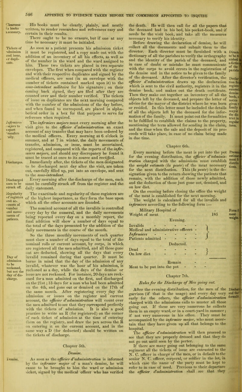 Clearness i.i books I.ecessary. Tickets of •idmission iind issue, tT dupli- cate. 1 iifirmkrs- . lajors to 1 eport ransfers 'aily. Discharges. ] )ischarged men to be struck off. Jiegularily • if registers and ac- counts of number and move- :nents of patients. Day of ndmission to be reckoned, but not tbe day of dis- charge. itemise. His books must be clearly, plainly, and neatly written, to render researches and references easy and certain in their results. There ought to be no erasure, but if one at any time be necessary it must be initialed. As soon as a patient presents his admission ticket it must be registered, and a copy made out with the addition of an inventory of all his effects, as well as of the number in the ward and the ward assigned to him. These two tickets are placed in two separate envelopes. The first when compared with the register and with their respective duplicates and signed by the inedical officers, are sent (in an envelope with the number of tickets contained marked upon it) to the sous-intendant viilitaire for his signature ; on their coming back signed, they are filed after they are counted over and their number verified. The tickets of issue on duplicates are the next morning compared Avilh the number of the admissions of the day before, and when found to correspond, are placed in alpha- betical order in a box for that purpose to serve for reference when required. The infirmiers majors must every morning after the visit give to the ojficier d'administration an exact account of any transfer that may have been ordered by the medical ofiicers. Every morning at 6 o'clock in summer, and at 7 in Avinter, tbe daily movements of transfer, admissioia, or issue, must be ascertained, registered, and compared with the reports of the infir- miers majors, and should any discrepancy be found it must be traced at once to its source and rectified. Immediately after, the tickets of the men designated to be discharged next day after the visit, are taken out, carefully filled up, put into an envelope, and sent to the sous-intendant. Every morning after the discharge of the men, each must be carefully struck off from the i-egister and the daily statement. The exactitude and regularity of these registers are of the highest importance, as they form the base upon which all the other accounts are founded. The nominal account of all the invalids is controlled every day by the numeral, and the daily movements being reported every day on a monthly report, the final addition will show a number of days equal to the total of the days presented by the addition of the daily movements in the course of the month. So the three monthly movements of each quarter must shoAV a number of days equal to the total of the nominal rolls or current account, by corps, in which are registered all the men admitted, and all those gone out arc deducted, showing all the days that every invalid remained during that quarter. It must be borne in mind that the day of the admission of any invalid, whatever was the hour of his admission, is reckoned as a day, while the days of the demise or issue are not reckoned. For instance, 20 days are reck- oned for a man admitted on the first, and discharged on the 21st ; 13 days for a man who had been admitted on the 4th, and gone out or demised on the I7th of the same month. After registering every day the admission or issues on the register and current account, the officier d'administration will count over the men admitted to see that they correspond perfectly with the tickets of admission. It is also a good practice to Avrite an R (for registered) on the corner of each ticket of admission at the time of entering them on the registry, and dra^v the pen across the R on entering it on the current account, and in the same way a D (for deducted) should be written on the tickets of discharge. Chapter 5th. Demise. As soon as the officier d'administration is informed by the infirmier major of a man's demise, he will cause to be brought to him the ward or admission ticket, signed by the medical officer who has verified the death. He will then call for all the papers that the deceased had in his bed, his pocket-book, and if needs be the visit book, and take all the measures necessary to verify his identity. Before drawing the declaration of demise, he will collect all the documents and submit them to the director. Each director must be furnished Avith a dictionary of all the parishes to verify the orthography and the identity of the parish of the deceased, and in case of doubt or mistake he must communicate Avith the corps to avoid errors in the registration of the demise and in the notice to be given to the family of the deceased. After the director's verification, the officier d^administration draws up the declaration svhich is sent to the civil authority, registers it in the demise book, and makes out the death certificate. Then they make out together an inventory of all the objects left by the deceased, and prepare the letter of advice for the mayor of the district wlaere he Avas born or resided. In this letter must be included the details of all the objects left by the deceased for the infor- mation of the family. It must point out the formalities to be fulfilled to establish the claims to the property, mentioning the term allowed for sending in the claim, and the time when the sale and the deposit of its pro- ceeds Avill take place, in case of no claim being made in due time. Chapter 6th. Every morning before the meat is put into the jjot for the evening distribution, the officier d^adminis- tration charged with the admissions nmst establish the weight estimate {la pesee) of the meat necessary for the next distribution. This {la pesee) is the de- signation given to the return shoAving the patients that remain, Avith the addition of those newly admitted, and the deduction of those just gone out, demised, and on low diet. On the evening before closing the office the weight of the meat is established for the next morning. The weight is calculated for all the invalids and infirmiers according to the folloA\ang form :— Military Hospital of Weight of meat 185 Evening. Invalids . - - - . Medical and administrative officers - Infirmiers - Patients admitted - - - - } Deducted. Dead On low diet Remain Meat to be put into the pot - - - Chapter 7th. Rules for the Discharge of Men going out. After the evening distribution, for the men of the garrison (if that is the usage) and every day very early for the others, the officier d'administration charged with the admissions calls to muster all those going out. If these are very numerous he collects them in an empty Avard, or in a court-yard in summer; if not very numerous in his office. They must be accompanied by the infirmier major, Avho must ascer- tain that they haA^e given up all that belongs to the hospital. The officier d'administration will then proceed to see that they are properly dressed and that they do not go out until seen by the porter. If there are many going out belonging to the same regiment all the tickets of issue are entrusted to the N. C. officer in charge of the men, or in default to the senior N. C. officer, corporal, or soldier in the lot, in which case the name of the party must be kept to refer to in case of need. Previous to their departure the officier (Fadministration shall see that they Directi to be fi nisheij adictii of th( parisl Declai tion fi regiiti enten demi!^ book, notice