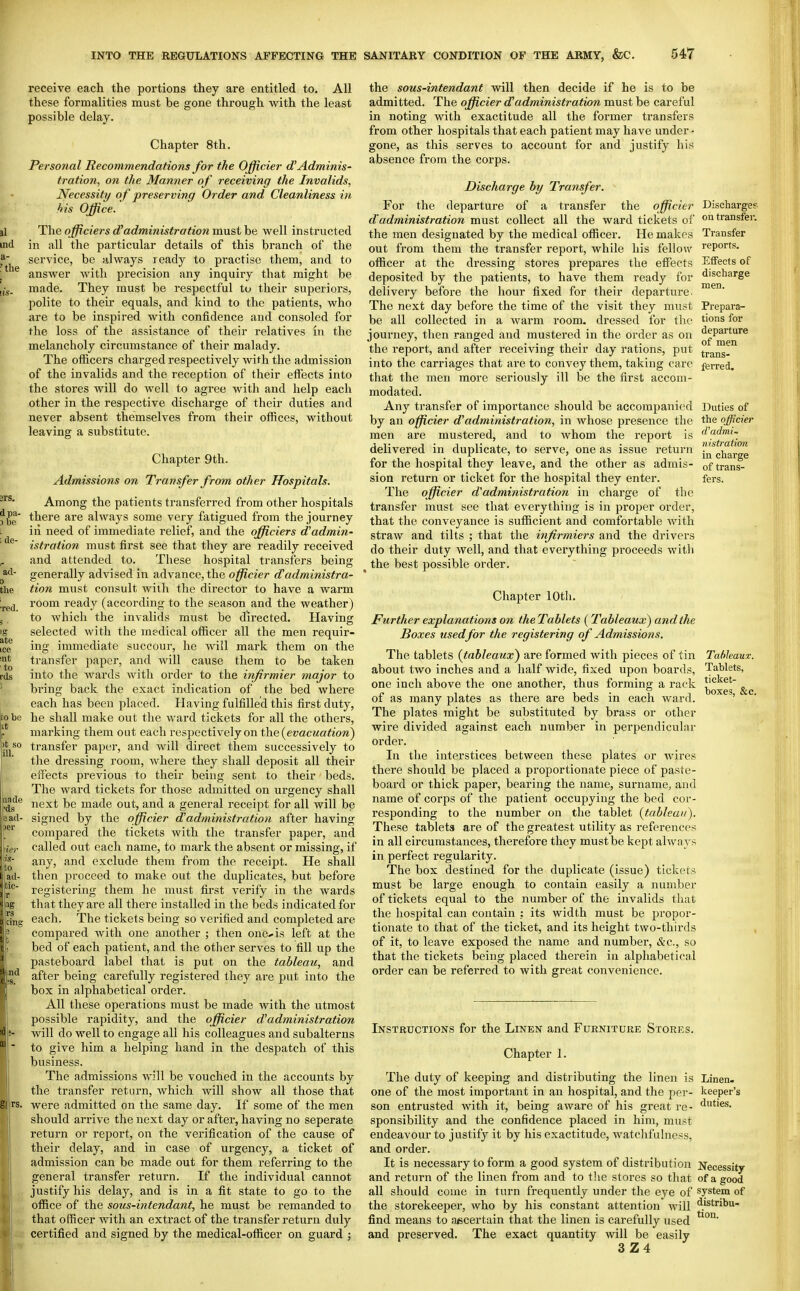 receive each the portions they are entitled to. All these formalities must be gone through with the least possible delay. Chapter 8th, Personal Recommendations for the Officier d'Adminis- tration, on the Marnier of receiving the Invalids, Necessity o f preserving Order and Cleanliness in his Office. The officiers d^administration must he well instructed in all the particular details of this branch of the service, be always ready to practise them, and to answer with precision any inquiry that might be made. They must be respectful to their superiors, polite to their equals, and kind to the patients, who are to be inspired with confidence and consoled for the loss of the assistance of their relatives in the melancholy circumstance of their malady. The officers charged respectively with the admission of the invalids and the reception of their effects into the stores will do well to agree with and help each other in the respective discharge of their duties and never absent themselves from their offices, without leaving a substitute. Chapter 9th. Admissions on Transfer from other Hospitals. Among the patients transferred from other hospitals there are always some very fatigued from the journey in need of immediate relief, and the officiers d'admin- istration must first see that they are readily received and attended to. These hospital transfers being generally advised in advance, the officier d'administra- tion must consult with the director to have a warm room ready (according to the season and the weather) to which the invalids must be dii'ected. Having selected with the medical officer all the men requir- ing immediate succour, he will mark them on the transfer paper, and will cause them to be taken into the wards with order to the inftrmier major to bring back the exact indication of the bed where each has been placed. Having fulfilled this first duty, he shall make out the ward tickets for all the others, marking them out each respectively on the {evacuation) transfer paper, and will direct them successively to the dressing room, where they shall deposit all their effects previous to their being sent to their beds. The ward tickets for those admitted on urgency shall next be made out, and a general receipt for all will be signed by the officier dadministration after having compared the tickets with the transfer paper, and called out each name, to mark the absent or missing, if any, and exclude them from the receipt. He shall then proceed to make out the duplicates, but before registering them he must first verify in the wards that they are all there installed in the beds indicated for each. The tickets being so verified and completed are compared with one another ; then ononis left at the bed of each patient, and the other serves to fill up the pasteboard label that is put on the tableau, and after being carefully registered they are put into the box in alphabetical order. All these operations must be made Avith the utmost possible rapidity, and the officier d'administration will do well to engage all his colleagues and subalterns to give him a helping hand in the despatch of this business. The admissions will be vouched in the accounts by the transfer return, which will show all those that were admitted on the same day. If some of the men should arrive the next day or after, having no seperate return or report, on the verification of the cause of their delay, and in case of urgency, a ticket of admission can be made out for them referring to the general transfer return. If the individual cannot justify his delay, and is in a fit state to go to the office of the sous-intendant, he must be remanded to that officer with an extract of the transfer return duly certified and signed by the medical-officer on guard ; Discharges on transfer. Transfer reports. Effects of discharge men. Prepara- tions for departure of men trans- ferred. Duties of the officier d'admi- n istration in charge of trans- fers. the sous-intendant will then decide if he is to be admitted. The officier d'administration must be careful in noting with exactitude all the former transfers from other hospitals that each patient may have under- gone, as this serves to account for and justify his absence from the corps. Discharge hy Transfer. For the departure of a transfer the officier dadministration must collect all the ward tickets of the men designated by the medical officer. He makes out from them the transfer report, while his fellow- officer at the dressing stores prepares the effects deposited by the patients, to have them ready for delivery before the hour fixed for their departure. The next day before the time of the visit they ravist be all collected in a warm room, dressed for the journey, then ranged and mustered in the order as on the report, and after receiving their day rations, put into the carriages that are to convey them, taking care that the men more seriously ill be the first accom- modated. Any transfer of impoi'tance should be accompanied by an officier dadministration, in whose presence the men are mustered, and to whom the report is delivered in duplicate, to serve, one as issue return for the hospital they leave, and the other as admis- sion return or ticket for the hospital they enter. The officier dadministration in charge of the transfer must see that everything is in proper order, that the conveyance is sufficient and comfortable with straw and tilts ; that the infirmiers and the drivers do their duty well, and that everything proceeds with ^ the best possible order. Chapter lOtli. Further explanations on the Tablets (Tableaux) and the Boxes used for the registering of Admissions. The tablets (tableaux) are formed with pieces of tin Tableaux. about two inches and a half wide, fixed upon boards, Tablets, one inch above the one another, thus forming a rack t'*^'^®' of as many plates as there are beds in each ward. The plates might be substituted by brass or other wire divided against each number in perpendicular order. In the interstices between these plates or wires there should be placed a proportionate piece of paste- board or thick paper, bearing the name, surname, and name of corps of the patient occupying the bed cor- responding to the number on the tablet {tableau). These tablets are of the greatest utility as references in all circumstances, therefore they must be kept always in perfect regularity. The box destined for the duplicate (issue) tickets must be large enough to contain easily a number of tickets equal to the number of the invalids that the liospital can contain ; its width must be propor- tionate to that of the ticket, and its height two-thirds of it, to leave exposed the name and number, &c., so that the tickets being placed therein in alphabetical order can be referred to with great convenience. boxes, &c. Linen« keeper's duties. Instructions for the Linen and Furniture Stores. Chapter 1. The duty of keeping and distributing the linen is one of the most important in an hospital, and the per- son entrusted with it, being aware of his great re- sponsibility and the confidence placed in him, must endeavour to justify it by his exactitude, watclifulness, and order. It is necessary to form a good system of distribution Necessity and return of the linen from and to t!ie stores so that of a good all should come in turn frequently under the eye of system of the storekeeper, who by his constant attention will ^'stribu- find means to ascertain that the linen is carefully used and preserved. The exact quantity will be easily 3Z4 tion.