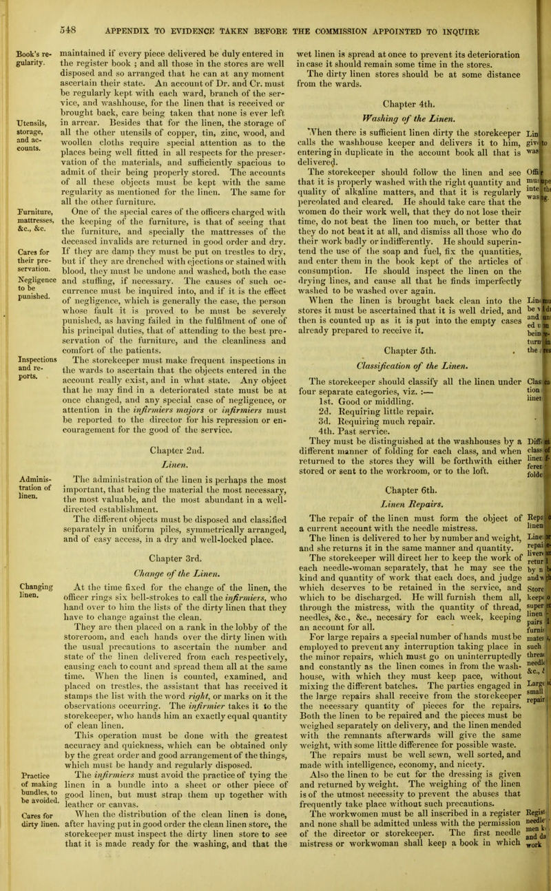 Book's re- gularity. TJtensils, storage, and ac- counts. Furniture, mattresses, &c., &c. Cares for their pre- servation. Negligence to be punished. Inspections and re- ports. . Adminis- tration of linen. Changing linen. Practice of making bundles, to be avoided. Cares for dirty linen. maintained if every piece delivered be duly entered in the register book ; and all those in the stores are well disposed and so arranged that he can at any moment ascertaiia their state. An account of Dr. and Cr. must be regularly kept with each ward, branch of the ser- vice, and washhouse, for the linen that is received or brought back, care being taken that none is ever left in arrear. Besides that for the linen, the storage of all the other utensils of copper, tin, zinc, wood, and woollen cloths require special attention as to the places being well fitted in all respects for the preser- vation of tlie materials, and sufficiently spacious to admit of their being properly stored. The accounts of all these objects must be kept with the same regularity as mentioned for the linen. The same for all the other furniture. One of the special cares of the officers charged with the keeping of the furniture, is that of seeing that the furniture, and specially the mattresses of the deceased invalids are returned in good order and dry. If they are damp they must be put on trestles to dry, but if they are drenched Avith ejections or stained witli blood, they must be undone and washed, both the case and stuffing, if necessary. The causes of such oc- currence must be inquired into, and if it is the effect of negligence, which is generally the case, the person whose fault it is proved to be must be severely punished, as having failed in the fulfilment of one of his principal duties, that of attending to the best pre- servation of the furniture, and the cleanliness and comfort of the patients. The storekeeper must make frequent inspections in the wards to ascertain that the objects entered in the account really exist, and in what state. Any object that he may find in a deteriorated state must be at once changed, and any special case of negligence, or attention in the ivfirmiers majors or infirmiers must be reported to the director for his repression or en- couragement for the good of the service. Chapter 2nd. Linen, The administration of the linen is perhaps the most important, that being the material the most necessary, the most valuable, and the most abundant in a well- directed establishment. The different objects must be disposed and classified separately in uniform piles, symmetrically arranged, and of easy access, in a dry and well-locked place. Chapter 3rd. Change of the Linen. At the time fixed for the change of the linen, the officer rings six bell-strokes to call the infirmiers, Avho hand over to him the lists of tlie dirty linen that they have to change against the clean. They are then placed on a rank in the lobby of the storeroom, and each hands over the dirty linen with the usual precautions to ascertain the number and state of the linen delivered from each respectively, causing each to count and spread them all at the same time. When the linen is counted, examined, and placed on trestles, the assistant that has received it stamps the list Avith the word right, or marks on it the observations occurring. The infirmier takes it to the storekeeper, who hands him an exactly equal quantity of clean linen. This operation must be done with the greatest accuracy and quickness, which can be obtained only by the great order and good arrangement of the thing,s, which must be handy and regularly disposed. The bijirmiers must avoid the practice of tying the linen in a bimdle into a sheet or other piece of good linen, but must strap them up together with leather or canvas. When the distribution of the clean linen is done, after having put in good order the clean linen store, the storekeeper must inspect the dirty linen store to see that it is made ready for the washing, and that the wet linen is spread at once to prevent its deterioration incase it should remain some time in the stores. The dirty linen stores should be at some distance from the wards. Chapter 4th. Washing of the Linen. *Vhen there is sufficient linen dirty the storekeeper calls the washhouse keeper and delivers it to him, entering in duplicate in the account book all that is delivered. The storekeeper should follow the linen and see that it is properly washed with the right quantity and quality of alkaline matters, and that it is regularly percolated and cleared. He should take care that the women do their Avork Avell, that they do not lose their time, do not beat the linen too much, or better that they do not beat it at all, and dismiss all those who do their work badly or indifferently. He should superin- tend the use of the soap and fuel, fix the quantities, and enter them in the book kept of the articles of consumption. He should inspect the linen on the drying lines, and cause all that he finds imperfectly Avashed to be Avashed over again. When the linen is brought back clean into the stores it must be ascertained that it is Avell dried, and then is counted up as it is put into the empty cases already prepared to receive it. Chapter 5th. Classification of the Linen. The storekeeper should classify all the linen under four separate categories, viz. :— 1st. Good or middling. 2d. Requiring little repair. 3d. Requiring much repair. 4th. Past service. They must be distinguished at the washhouses by a different manner of folding for each class, and Avhen returned to the stores they will be forthAvith either stored or sent to the Avorkroom, or to the loft. Chapter 6th. Linen Repairs. The repair of the linen must form the object of a current account with the needle mistress. The linen is delivered to her by number and Aveight, and she returns it in the same manner and quantity. The storekeeper will direct her to keep the work of each needle-Avoman separately, that he may see the kind and quantity of Avork that each does, and judge Avhich deserves to be retained in the service, and Avhich to be discharged. He will furnish them all, through the mistress, Avith the quantity of thread, needles, &c., &c., necesary for each AA'eek, keeping an account for all. For large repairs a special number of hands must be employed to prevent any interruption taking place in the minor repairs, Avhich must go on uninterruptedly and constantly as the linen comes in from the wash- house, Avith Avhich they must keeji pace, Avithout mixing the different batches. The parties engaged in the large repairs shall receive from the storekeeper the necessary quantity of pieces for the repairs. Both the linen to be repaired and the pieces must be Avcighed separately on delivery, and the linen mended Avith the remnants afterwards Avill give the same Avcight, Avith some little difference for possible Avaste. The repairs must be Avell scAvn, well sorted, and made Avith intelligence, economy, and nicety. Also the linen to be cut for the dressing is given and returned by Aveight. The Aveighing of the linen is of the utmost necessity to prevent the abuses that frequently take place Avithout such precautions. The Avorkwomen must be all inscribed in a register and none shall be admitted unless Avith the permission of the director or storekeeper. The first needle mistress or workwoman shall keep a book in Avhich Lin givi Offi' mui 0 ipe inte th( was Limliu be A' 1 di and un ed 11 dh bein re- turn in the i res Clas ca tion iinei Diffi at class of linei if- feret • foldt Kept 0 linen Line M repai e- Uveri ai retur 1 by n bi andA\ Store keep( 0 super ei linen - pairs |i fumii mate) such threa( needli | &c., 11 Large small repair 1 Kegisi needle men V' and da work I