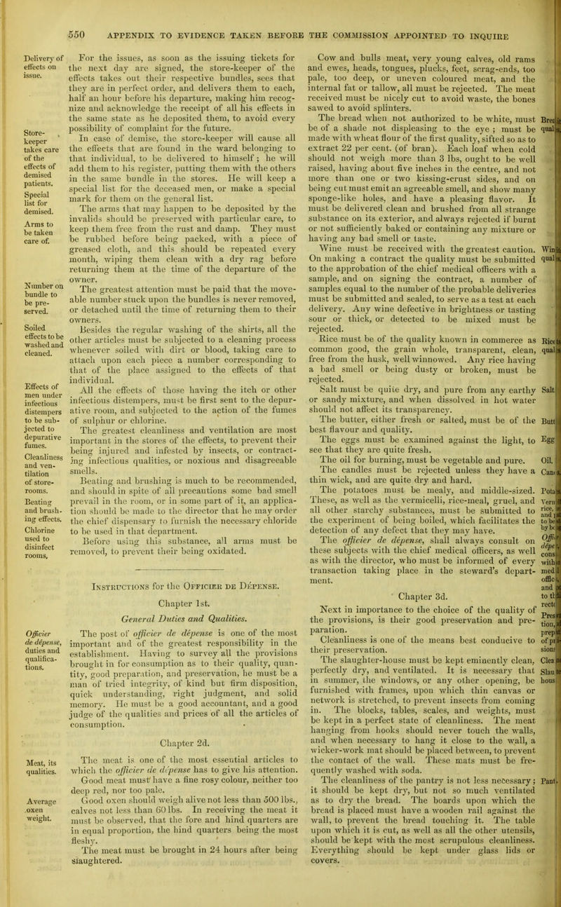 Delivery of effects on Store- keeper takes care of the effects of demised patients. Special list for demised. Arms to be taken care of. Number on bundle to be pre- served. Soiled effects to be washed and cleaned. Effects of men under infectious distempers to be sub- jected to depurative fumes. Cleanliness and ven- tilation of store- rooms. Beating and brush- ing effects. Chlorine used to disinfect rooms. For the issues, as soon as the issuing tickets for the next daj are signed, the store-keeper of the effects takes out their respective bundles, sees tliat they are in perfect ordei', and delivers them to each, half an hour before his departure, making him recog- nize and acknowledge the receipt of all his effects in the same state as he deposited them, to avoid every possibility of complaint for the future. In case of demise, the store-keeper will cause all the effects that are found in the ward belonging to that individual, to be delivered to himself; he will add them to his I'egister, putting them with the others in the same bundle in the stores. He will keep a special list for the deceased men, or make a special mark for them on the general list. The arms that may happen to be deposited by the invalids should be preserved with particular care, to keep them free from the rust and damp. They must be rubbed before being packed, with a piece of greased cloth, and this should be repeated every month, wiping them clean Avith a dry rag before returning them at the time of the departure of the owner. The greatest attention must be paid that the move- able number stuck upon the bundles is never removed, or detached until the time of returning them to their owners. Besides the regular washing of the shirts, all the other articles must be subjected to a cleaning process Avhenevcr soiled with dirt or blood, taking care to attach upon each piece a number corresponding to tliat of the place assigned to the effects of that individual. All the effects of those having the itch or other infectious distempers, mu<t be first sent to the depur- ative room, and subjected to the action of the fumes of sulphur or chlorine. The greatest cleanliness and ventilation are most important in the stores of the effects, to prevent their being injured and infested by insects, or contract- ing infectious qualities, or noxious and disagreeable smells. Beating and brushing is much to be recommended, and should in spite of all precautions some bad smell prevail in the room, or in some part of it, an applica- tion should be made to the director that he may order the chief dispensary to furnish the necessary chloride to be used in that department. Before using this substance, all arms must be removed, to prevent their being oxidated. Officier de defense, duties and qualifica- tions. Meat, its qualities. Average oxen weight. Instructions for the Officier de Dkpense. Chapter 1st. General Duties and Qualities. The post of officio- de defense is one of the most important aiul of the greatest responsibility in the establishment. Having to survey all the provisions brought in for consumption as to their qualitj'-, quan- tity, good preparation, and preservation, he must be a man of tried integrity, of kind but firm disposition, quick understanding, right judgment, and solid memory. He must be a good accountant, and a good judge of the qualities and prices of all the articles of consumption. Chapter 2d. The meat is one of the most essential articles to which the ofpcier de drpcnse has to give his attention. Good meat must have a fine rosy colour, neither too deep red, nor too pale. Good oxen should weigh alive not less than 500 lbs., calves not less than 60 lbs. In receiving the meat it must be observed, that tlie fore and hind quarters are in equal proportion, the iiind quarters being the most fleshy. The meat must be brought in 24 hours after being slaughtered. Cow and bulls meat, very young calves, old rams and ewes, heads, tongues, plucks, feet, scrag-ends, too pale, too deep, or uneven coloured meat, and the internal fat or tallow, all must be rejected. The meat received must be nicely cut to avoid waste, the bones sawed to avoid splinters. The bread when not authorized to be white, must be of a shade not displeasing to the eye ; must be made with wheat fiour of the first quality, sifted so as to extract 22 per cent, (of bran). Each loaf when cold should not weigh more than 3 lbs, ought to be well raised, having about five inches in the centre, and not more than one or two kissing-crust sides, and on being cut must emit an agreeable smell, and show many sponge-like holes, and have a pleasing flavor. It must be delivered clean and brushed from all strange substance on its exterior, and always rejected if burnt or not sufficiently baked or containing any mixture or having any bad smell or taste. Wine must be received with the greatest caution. On making a contract the quality must be submitted to the approbation of the chief medical officers with a sample, and on signing the contract, a number of samples equal to the number of the probable deliveries must be submitted and sealed, to serve as a test at each delivery. Any wine defective in brightness or tasting sour or thick, or detected to be mixed must be rejected. Rice must be of the quality known in commerce as common good, the grain whole, transparent, clean, free from the husk, well winnowed. Any rice having a bad smell or being dusty or broken, must be rejected. Salt must be quiLe dry, and pure from any earthy or sandy mixture, and when dissolved in hot water should not affect its transparency. The butter, either fresh or salted, must be of the best flavour and quality. The eggs must be examined against the light, to see that they are quite fresh. The oil for burning, must be vegetable and pure. The candles must be rejected unless they have a thin wick, and are quite dry and hard. The potatoes must be mealy, and middle-sized. These, as Avell as the vermicelli, rice-meal, gruel, and all other starchy substances, must be submitted to the experiment of being boiled, which facilitates the detection of any defect that they may have. The officier de depense, shall always consult on these subjects with the chief medical officers, as well as with the director, who must be informed of every transaction taking place in the steward's depart- ment. ' Chapter 3d. Next in importance to the choice of the quality of the provisions, is their good preservation and pre- paration. Cleanliness is one of the means best conducive to their preservation. The slaughter-house must be kept eminently clean, perfectly dry, and ventilated. It is necessary that in summer, the windows, or any other opening, be furnished with frames, upon which thin canvas or network is stretched, to prevent insects from coming in. The blocks, tables, scales, and weights, must be kept in a perfect state of cleanliness. The meat hanging from hooks should never touch the walls, and when necessary to hang it close to the wall, a wicker-work mat should be placed between, to prevent the contact of the wall. These mats must be fre- quently washed with soda. The cleanliness of the pantry is not less necessary; it should be kept dry, but not so much ventilated as to dry the bread. The boards upon which the bi'ead is placed must have a Avooden rail against the wall, to prevent the bread touching it. The table upon which it is cut, as well as all the other utensils, should be kept M'ith the most scrupulous cleanliness. Everything should be kept under glass lids or covers.