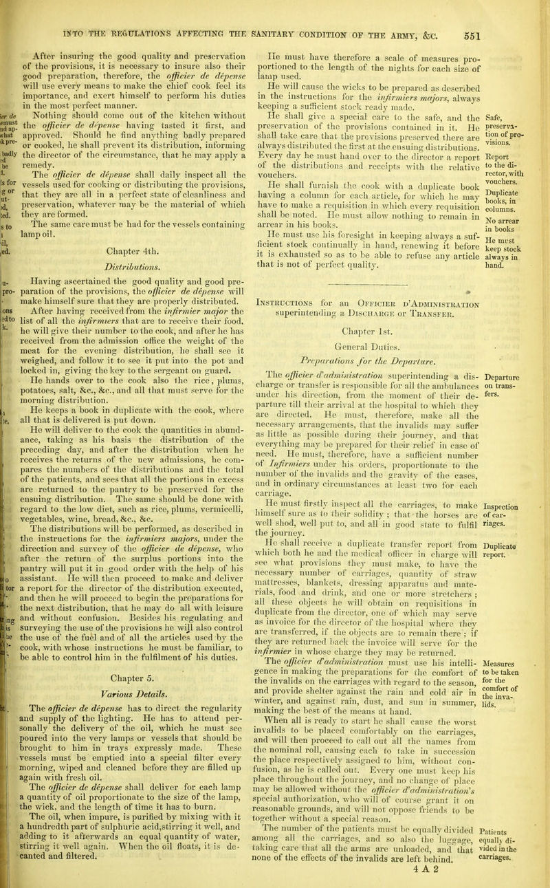 After insuring the good quality and preservation of the provisions, it is necessary to insure also their good preparation, therefore, the officier de depense will use every means to make the chief cook feel its importance, and exert himself to perform his duties in the most perfect manner. Nothing should come out of the kitchen without ; the officier de di'pcnse having tasted it first, and approved. Should he find anything badly prepared or cooked, he shall prevent its distribution, informing ■ the director of the circumstance, that he maj^ apply a remedy. The officier de depense shall daily inspect all the vessels used for cooking or distributing the provisions, that they are all in a perfect state of cleanliness and preservation, whatever may be the material of which they are formed. The same care must be had for the vessels containing lamx^ oil. Chapter 4th. Distributions. Having ascertained the good quality and good pre- paration of the provisions, the officier de depense will make himself sure that they are properly distributed. After having received from the ivjirmier major the list of all the infirmiers that are to receive their food, he will give their number to the cook, and after he has received from the admission office the weight of the meat for the evening distribution, he shall see it weighed, and follow it to see it put into the pot and locked in, giving the key to the sergeant on guard. Hollands over to the cook also the rice, plums, potatoes, salt, &c., &c., and all that must serve for the morning distribution. He keeps a book in duplicate with the cook, Avhere all that is delivered is put down. He will deliver to the cook the quantities in abund- ance, taking as his basis the distribution of the preceding day, and after the distribution when he receives the returns of the new admissions, he com- pares the numbers of the distributions and the total of the patients, and sees that all the portions in excess are returned to the pantry to be preserved for the ensuing distribution. The same should be done with regard to the low diet, such as rice, plums, vermicelli, vegetables, wine, bread, &c., &c. The distributions will be performed, as described in the instructions for the infirmiers majors, under the direction and survey of the officier de depense, who after the return of the surplus portions into the pantry will put it in good order with the help of his assistant. He will then proceed to make and deliver a report for the director of the distribution executed, and then he will proceed to begin the preparations for the next distribution, that he may do all with leisure and without confusion. Besides his regulating and surveying the use of the provisions he will also control the use of the fuel and of all the articles used by the cook, with whose instructions he must be familiar, to be able to control him in the fulfilment of his duties. Chapter 5. Various Details. The officier de depense has to direct the regularity and supply of the lighting. He has to attend per- sonally the delivery of the oil, which he must see poured into the very lamps or vessels that should be brought to him in trays expressly made. These vessels must be emptied into a special filter every morning, wiped and cleaned before they are filled up again with fresh oil. The officier de depense shall deliver for each lamp a quantity of oil proportionate to the size of the lamp, the wick, and the length of time it has to burn. The oil, when impure, is purified by mixing with it a hundredth part of sulphuric acid,stirring it well, and adding to it afterwards an equal quantity of water, stirring it well again. When the oil floats, it is de- ■ canted and filtered. He must have therefore a scale of measures pro- portioned to the length of the nights for each size of lamp used. He will cause the wicks to be prepared as described in the instructions for the infirmiers majors, always keeping a sufficient stock ready made. He shall give a special care to the safe, and the preservation of the provisions contained in it. He shall take care that the previsions preserved there are always distributed the first at the ensuing distributions. Every day he must hand over to the director a report of the distributions and receipts Avith the relative vouchers. He shall furnish the cook with a duplicate book having a column for each article, for which he may have to make a requisition in which every requisition shall be noted. He must allow nothing to remain in arrear in his books. He must use his foresight in keeping always a suf- ficient stock continually in hand, renewing it before it is exhausted so as to be able to refuse any article that is not of perfect quality. Safe, preserva- tion of pro- visions. Report to the di- rector, with vouchers. Duplicate books, in columns. No arrear in hooks He must keep stock always in hand. Instructions for an Officiek d'Administration superintending a Discharge or Transfer. Chapter 1st. General Duties. Preparations for the Departure. The officier d'administration superintending a dis- charge or transfer is responsible for all the ambuhaices under his direction, from the moment of their de- parture till tlieir arriv al at the hospital to which they are directed. He must, therefore, make all the necessary arrangements, that the invalids may suffer as little as possible during their journey, and that everything may be prepared for their relief in case of need. ^ He must, tlieretbre, have a suflficient number of Infirmiers under his orders, proportionate to the number of the invalids and the gravity of the cases, and in ordinary circumstances at least two for each carriage. He must firstly inspect all the carriages, to make himself sure as to their solidity ; that tlfe horses are well shod, well put to, and all in good state to fulfil the journey. He shall receive a duplicate transfer report from which both he and the medical ofiicer in charge will see what provisions they must make, to have the necessary number of carriages, quantity of straw mattresses, blankets, dressing apparatus and mate- rials, food and drink, and one or more stretchers ; all these objects he will obtain on requisitions in duplicate from the director, one of which may serve as invoice for the director of the hospital Avhere they are transferred, if the objects are to remain there ; if they are returned back the invoice Avill serve for the infirmier in whose charge they may be returned. The officier d'administration must use his intelli- gence in making the preparations for the comfort of the invalids on the carriages with regard to the season, and provide shelter against the rain and cold air in winter, and against rain, dust, and sun in summer, making the best of the means at hand. When all is ready to start ho shall cause the worst invalids to be placed comfortably on the carriages, and will then proceed to call out all the names from the nominal roll, causing each to take in succession the place respectively assigned to him, without con- fusion, as he is called out. Every one must keep his place throughout the journey, and no change of place may be allowed without the officier d'administration's special authorization, Avho Avill of course grant it on reasonable grounds, and will not oppose friends to be together Avithout a special reason. The number of the patients must be equally divided among all the carriages, and so also the lugaage. Departure on trans- fers. Inspection of car- riages. Duplicatff report. Measures to be taken for the comfort of the inva- lids. taking care that all the arms are unloaded, and that none of the effects of the invalids are left behind. 4 A 2 Patients equal]} di- vided in the carriages.