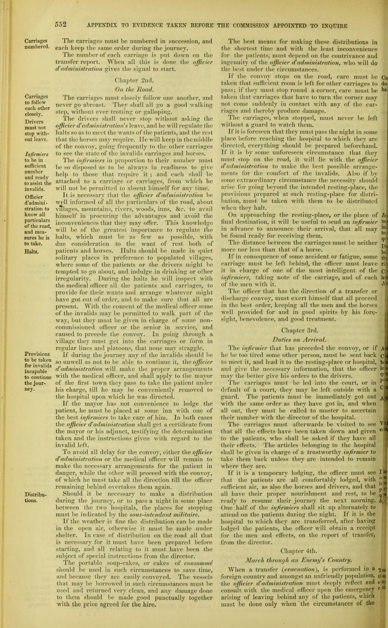 Carriages numbered. Carriages to follow each other closely. Drivers must not stop with- out leave. Infirmiers to be in sufficient number and ready to assist the invalids. Officier d'admini- stration to know all particulars of the road, and mea- sures he is to take. Halts. Provisions to be taken for invalids incapable to continue the jour- ney. Distribu- tions. The carriages must be numbered in succession, and each keep the same order during tlie journey. The number of each carriage is put down on the transfer report. When all this is done the officier (Tadministration gives the signal to start. Cliapter 2nd. On the Road. The cai-riages must closely follow one another, and never go abreast. They shall all go a good walking step, without ever trotting or galloping. The drivers shall never stop without asking the officier d'administrafion's leave, and he will regulate the halts so as to meet the wants of the patients, and the rest that the horses may require. lie will keep in the middle of the convoy, going frequently to the other carriages to see the state of the invalids carriages and horses. The ittjrrniiers in ])roportion to their number must be so disposed as to l)e always in readiness to give help to those that require it ; and each shall be attached to a carriage or carriages, from which he will not be permitted to absent himself for any time. It is necessary that the officier dadministration be Avell informed of all the particulars of the road, about vfllages, mountains, rivers, woods, inns, &c. to avail himself in procuring the advantages and avoid the inconveniences that they may offer. This knowledge will be of the greatest importance to regxilate the halts, which must be as few as possible, Avith due consideration to the want of rest both of patients and horses. Halts should be made in quiet solitary places in preference to populated villages, where some of the ])atients or the drivers might be tempted to go about, and indulge in drinking or other irregularity. During the halts he will inspect Avith the medical officer all the patients and carriages, to provide for their wants and arrange Avhatever might liave got out of order, and to make sure that all are present. With the consent of the medical officer some of the invalids may be permitted to walk part of the way, but they must be given in charge of some non- commissioned officer or the senior in service, and caused to precede the convoy. In going through a village they must get into the carriages or form in regular lines and platoons, that none may straggle. If during the journey any of the invalids should be so unwell as not to be able to continue it, the officier d'administration Avill make the proper arrangements Avith the medical officer, and shall apply to the mayor of the first toAvn they pass to take the patient under his charge, till he may be conveniently removed to the hospital upon which he Avas directed. If the mayor has not convenience to lodge the patient, he must be placed at some inn with one of the best infirmiers to take cai:e of him. In both cases the officier d'administration shall get a certificate from the mayor or his adjunct, testifying the determination taken and the instructions given Avith regard to the invalid left. To avoid all delay for the convoy, either the officier administration or the medical officer Avill remain to make the necessary arrangements for the patient in danger, Avhile the other Avill proceed with the convoy, of which he must take all the direction till the officer remaining behind overtakes them again. Should it be necessary to make a distribution during the journey, or to pass a night in some place betAveen the two hosjiitals, the places for stopping must be indicated by the sous-intendcmt militnire. If the Aveather is fine the distribution can be made in the open air, otherAvise it nmst be made under shelter. In case of distribution on the road all that is necessary for it must have been prepared before starting, and all relating to it must have been the subject of special instructions from the director. The portable soup-cakes, or cakes of consomme should be used in such circumstances to save time, and because they are easily conveyed. The vessels that may be borroAved in such circumstances must be used and returned very clean, and any damage done to them should be made good punctually together with the price agreed for the hire. The best means for making these distributions in the shortest time and Avith the least inconvenience for the patients, must dejiend on the contrivance and ingenuity of the officier d'administration, avIio Avill do the best under the circumstances. If the convoy stops on the road, care must be taken that sufficient room is left for other carriages to pass; if they must stop round a corner, care must be taken that carriages that have to turn the corner may not come suddenly in contact Avith any of the car- riages and thereby produce damage. The carriages, Avhen stopped, nmst never be left Avithout a guard to Avatch them. If it is foreseen that they must pass the night in some ])lace before reaching the hospital to Avhicli they are directed, everything should be prepared belbrehand. If it is by some unforeseen circumstance that they nmst stop on the road, it Avill lie Avitli the officier cVadministration to make the liest possible arrange- ments for the comfort of the invalids. Also if by some exti-aordinary circumstance tlie necessity should arise for going beyond the intended resting-place, the provisions prepared at such resting-place for distri- l)ution, nmst be taken Avith them to be distrilmted Avlien they halt. On approaching the resting-place, or the place of final destination, it Avill be useful to send an injirmier in advance to announce their arrival, that all may be found ready for receiving them. The distance betAA'cen the carriages must be neither more nor less than that of a horse. If in consequence of some accident or fatigue, some carriage must be left behind, the officer must leave it in charge of one of the most intelligent of the infirmiers, taking note of the carriage, and of each of the men Avith it. The officer that has the direction of a transfer or discharge couA'oy, must exert himself that all proceed in the best order, keeping all the men and the horses Avell provided for and in good spirits by his forQ- sight, benevolence, and good treatment. Chapter 3rd. Duties on Arrival. The injirmier that has preceded the convoy, or if he be too tired some other person, must be sent back to meet it, and lead it to the resting-place or hospital, and give the necessary information, that the officer may the better give his orders to the drivers. The carriages must be led into the court, or in default of a court, they may be left outside Avith a guard. The patients must be inmiediately got out Avith the same order as they have got in, and Avhen all out, they must be called to muster to ascertain their number Avith the director of the hospital. The carriages must afterwards be A'isited to see that all the effects have been taken doAvn and given to the patients, Avho shall be asked if they have all their effects. The articles belonging to the hospital shall be given in charge of a trustAvorthy injirmier to take them back unless they are intended to remain Avhere they are. If it is a temporary lodging, the officer must see that the patients are all conifortaldy lodged, Avith sufficient air, as also the horses and drivers, and that all have their proper nourishment and rest, to be ready to resume their journey the next morning. One half of the injirmiers shall sit up alternately to attend on the patients during the night. If it is the hospital to Avliich they are transferred, after having lodged the patients, the officer Avill obtain a receipt for the men and effects, on the report of transfer, from the director. Chapter 4th. March through an Enemy's Country. When a transfer {evacuation^, is performed in a foreign country and amongst an unfriendly population, the officier d'administration must deeply reflect and consult Avith the medical officer upon the emergency arising of leaving behind any of the patients, Avhich must be done only Avhen ' the circumstances of the liei ii 'H p q-tt i. 1 ns tl'UI e nj c )tl