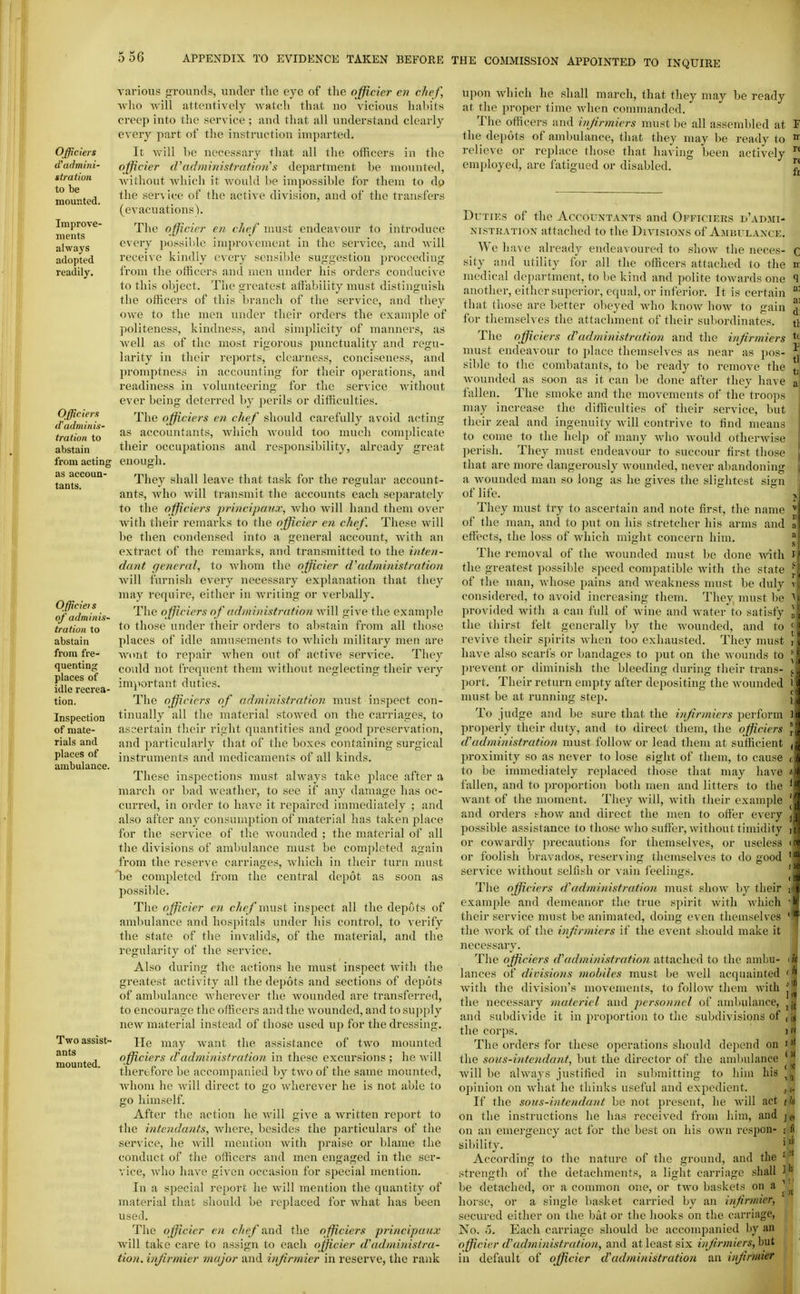 Officiers d'admini- st ration to be mounted. Improve- ments always adopted readily. Officiers d'adminis- tration to abstain from acting as accoun- tants. Officiet s of adminis- tration to abstain from fre- quenting places of idle recrea- tion. Inspection of mate- rials and places of ambulance. Two assist- ants mounted. various frrounds, under the eye of tlie officier en chef, -who -will attentively watch that no vicious liabits creep into the service ; and tliat all understand clearly every part of the instruction imparted. It will he necessary that all the officers in the officier d'nrlmi7nsf7-afio?i's department be mounted, without Avhicli it would be impossible for them to do the ser\ ice of the active division, and of the transfers (evacuations). The officier en chef must endeavour to introduce every possible im]n'oveinent in the service, and will receive kindly every sensible suggestion j^roceeding from the officers and men under his orders conducive to this object. The greatest affability must distinguish the officers of this branch of the service, and they owe to the men under their orders the example of politeness, kindness, and simplicity of manners, as well as of the most rigorous punctuality and regu- larity in their reports, clearness, conciseness, and promptness in accounting for their operations, and readiness in volunteering for the service without ever being deterred by perils or difficulties. The officiers en chef should carefully avoid acting as accountants, which would too much complicate their occupations and responsibility, already great enough. They shall leave that ta.sk for the regular account- ants, who Avill transmit the accounts each separately to the officiers principcmx, who will hand them over with their remarks to the officier e?i chef. These will be then condensed into a general account, with an extract of the remarks, and transmitted to the inten- dant general, to whom the officier d'administration will furnish every necessary explanation that they may require, either in writing or verbally. The officiers of administration will give the examjjlc to those under their orders to abstain from all those places of idle amusements to which military men are wont to repair when out of active service. They co\ild not frequent them without neglecting their very important duties. The officiers of administrntion must inspect con- tinually all the material stowed on the carriages, to ascertain their right quantities and good preservation, and particularly that of the boxes containing surgic.il instruments and medicaments of all kinds. These inspections nuist always take jilace after a march or bad weather, to see if any damage has oc- cm-red, in order to have it repaired immediately ; and also after any consumption of material has taken place for the service of the wounded ; the material of all the divisions of ambulance must be completed again from the reserve carriage.^ which in their turn must be completed from the central depot as soon as possible. The officier en che f must inspect all the depots of ambulance and hospitals under his control, to verify the state of the invalids, of the nuiterial, and the regularity of the service. Also during the actions he must inspect with the greatest activity all the depots and sections of depots of ambulance wherever the wounded are transferred, to encourage the officers and the wounded, and to su})ply new material instead of those used up for the dressing. He may want the assistance of two mounted officiers d'administration in these excursions ; he will therefore be accompanied ])y two of the same mounted, whom he will direct to go wherever he is not able to go himself. After the action he will give a written report to the intcndants, where, besides the particulars of the service, he will mention with praise or bl.ame the conduct of the officers and men engaged in the ser- vice, who have given occasion for special niention. In a special report he will mention the quantity of material that should be replaced for what has been used. The officier en c/ze/'and the officiers principuicx will take care to assign to each officier d'administra- tion. infirmier major and injirmier in reserve, the rank upon which he shall march, that they may be ready at the proper time when commanded. The officers iind injirmiers must be all assembled at T the depots of ambulance, that they may be ready to  relieve or replace those that having been actively employed, are fatigued or disabled. J' Duties of the Accountants and Officiers d'admi- NisTKATioN attached to the Divisions of Ambulance. We have already endeavoured to show the neces- c sity and utility for all the officers attached to the n medical department, to be kind and polite towards one ^ another, either superior, equal, or Inferior. It Is certain ^' that those are better obeyed who know how to gain ^' for themselves the attachment of their subordinates. tl The officiers d\idministration and the injirmiers ^\ must endeavour to place themselves as near as pos- sible to the combatants, to be ready to remove the \, wounded as soon as it can be done after they have fallen. The smoke and the movements of the troops may increase the difficulties of their service, but their zeal and ingenuity will contrive to find means to come to the help of many who would otherwise perish. They must endeavour to succour first those that are more dangerously wounded, never abandoning a wounded man so long as he sives the slightest sign of life. They must try to ascertain and note first, the name ' of the man, and to put on his stretcher his arms and a effects, the loss of which might concern him. The removal of the wounded must be done with the greatest possible speed compatible Avith the state of the man, whose pains and weakness nuist be duly considered, to avoid increasing them. They must be provided with a can full of wine and water to satisfy the thirst felt generally by the wounded, and to revive their spirits when too exhausted. They must have also scarfs or bandages to put on the wounds to prevent or diminish the bleeding during their trans- port. Their return empty after depositing the wounded must be at running step. To judge and be sure that the iiifirmiers perform projjerly their duty, and to direct them, the officiers d'administration must follow or lead them at sufficient l)roximity so as never to lose sight of them, to cause to be immediately replaced those that may have fallen, and to proportion both men and litters to the Avant of the nunnent. They will, with their example and orders show and direct the men to ofier every possible assistance to those who suff'ei', without timidity or cowardly i)recautions for themselves, or useless or foolish bravados, reserving themselves to do good service without selfish or vain feelings. Tlie officiers dadministration must show by their example and demeanor the true spirit with which their service must be animated, doing even themselves the work of the injirmiers if the event should make it necessary. The officiers d'administration attached to the ambu- lances of divisions mobiles must be Avell acquainted with the division's movements, to follow them with the necessary materiel and jjcrsonncl of aniliulance, and subdivide it in proportion to the subdivisions of , the corps. )>< The orders for these operations should depend on i'' the sons-intendant, but the director of the ambulance * Avill be always justified In sul)mltthig to liha his ^jj opinion on what he thinks useful and expedient. jj. If the sous-intendant be not present, he will act tk on the instructions he has received from him, and on an emergency act for the best on his own respon- i fi sibllity. if According to the nature of the ground, and the * ' strength of the detachments, a light carriage shall ^j be detached, or a common one, or two baskets on a horse, or a single basket carried by an injirmier, secured either on the bat or the hooks on the carriage, No. o. Each carriage should be accompanied by an officier d'administration, and at least six injirmiers, but In default of officier d'administration an injirmier