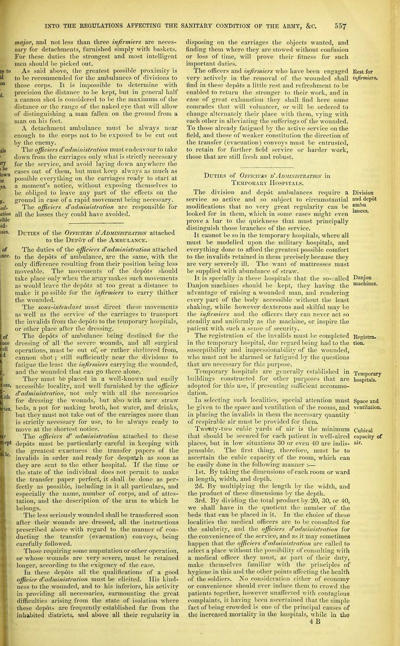 major, and not less than three infirmiers are neces- sary for detachments, furnished simply with baskets. For these duties the strongest and most intelligent men should be picked out. As said above, the greatest possible proximity is to be recommended for the ambulances of divisions to those corps. It is impossible to determine with precision the distance to be kept, but in general half a cannon shot is considered to be the maximum of the distance or the range of the naked eye that will allow of distinguishing a man fallen on the ground from a man on his feet. A detachment ambulance must be always near enough to the corps not to be exposed to be cut out by the enemy. The officiers d'administration must endeavour to take down from the carriages only what is strictly necessary for the service, and avoid laying down anywhere the cases out of them, but must keep always as much as possible everything on the carriages ready to start at a moment's notice, without exposing themselves to be obliged to leave any part of the elfects on the ground in case of a rapid movement being necessary. The officiers d'administration are responsible for all tlie losses they could have avoided. Duties of the Officiers Administration attached to the Depot of the Ambulance. The duties of the officiers d'administration attached to the depots of ambulance, are the same, with the only difference resulting from their position being less moveable. The movements of the depots should take place onlj^ when the army makes such movements as would leave the depots at too great a distance to make it po ssible for the iiifirmiers to carry thither the wounded. The sous-intendant must direct these movements as well as the service of the carriages to transport the invalids from the depots to the temporary hospitals, or other place after the dressing. The depots of ambulance being destined for the dressing of all the severe wounds, and all surgical operations, must be out of, or rather sheltered from, cannon shot ; still sufficiently near the divisions to fatigue the least the infirmiers carrying the wounded, and the wounded that can go there alone. They must b'e placed in a well-known and easily accessible locality, and well furnished by the officicr d'administration, not only with all the necessaries for dressing the wounds, but also with new straw beds, a pot for making broth, hot Avater, and drinks, but they must not take out of the carriages more than is strictly necessary for use, to be always ready to move at the shortest notice. The officiers d' administration attached to these depots must be particularly careful in keeping with the greatest exactness the transfer papers of the invalids in order and ready for despatch as soon as they are sent to the other hospital. If the time or the state of the individual does not permit to make the transfer paper perfect, it shall be done as per- fectly as possible, including in it all particulars, and especially the name, number of corps, and of attes- tation, and the description of the arm to which he belongs. The less seriously wounded shall be transferred soon after their wounds are dressed, all the instructions prescribed above with regard to the manner of con- ducting the transfer (evacuation) convoys, being carefully followed. Those requiring some amputation or other operation, or whose Avounds are very severe, must be retained longer, according to the exigency of the case. In these depots all the qualifications of a good officier d'administration must be elicited. His kind- ness to the wounded, and to his inferiors, his activity in providing all necessaries, surmounting the great difficulties arising from the state of isolation where these depots a,re frequently established far from the inhabited districts, and above all their regularity in disposing on the carriages the objects wanted, and finding them where they are stowed without confusion or loss of time, will prove their fitness for such important duties. The officers and infirmiers who have been engaged Rest for very actively in the removal of the Avounded shall infirmiers. find in these depots a little rest and refreshment to be enabled to return the stronger to their work, and in case of great exhaustion they shall find here some comrades that will volunteer, or will be ordered to change alternately their place with them, vying Avith each other in alleviating the sufferings of the Avounded. To those already fatigued by the active service on the field, and those of weaker constitution the direction of the transfer (evacuation) conA'oys must be entrusted, to retain for further field service or harder Avork, those that are still fresh and robust. Duties of Officiers d'administration in Temporary Hospitals. The division and depot ambulances require a service so active and so subject to circumstantial modifications that no very great regularity can be looked for in them, Avhich in some cases might even prove a bar to the quickness that must principally distinguish those branches of the service. It cannot be so in the temporary hospitals, Avhere all must be modelled upon the military hospitals, and everything done to aftbrd the greatest possible comfort to the invalids retained in them precisely because they are very severely ill. The Avant of mattresses must be supplied Avith abundance of straAV. It is specially in these hospitals that the so-oalled Danjon machines should be kept, they having the advantage of raising a Avounded man, and rendering every part of the body accessible Avithout the least shaking, Avhile hoAvever dexterous and skilful may he the infirmiers and the officers they can neA'cr act so steadily and uniformly as tlie machine, or inspire the patient with such a sense of security. The registration of the invalids must be completed in the temporary hospital, due regard l)eing had to the susceptibility and impressionability of the AA-ounded, Avho must not be alarmed or fatigued by the questions that are necessary for this purpose. Temporary hospitals are generally established in buildings constructed for other purposes that are adopted for this use, if presenting sufficient accommo- dation. In selecting such localities, special attention must be given to the space and A-entilation of the rooms, and in placing the invalids in them the necessary quantity of respiral)le air must be provided for them. Twenty-two cubic yards of air is the minimum that should be secured for each patient in Avell-aired places, but in Ioav situations 30 or even 40 are indis- pensable. The first thing, therefore, must be to ascertain the cubic capacity of the room, which can be easily done in the folloAving manner :— 1st. By taking the dimensions of each room or ward in length, width, and depth. 2d. By multiplying the length by the Avidth, and the product of these dimensions by the depth. 3rd. By dividing the total product Ijy 20, 30, or 40, Ave shall have in the quotient the number of the beds that can be jilaced in it. In the choice of these localities the medical officers are to be consulted for the salubrity, and the officiers d'administration for the convenience of the service, and as it may sometimes happen that the officiers d'administration are called to select a place Avitliout the possibility of consulting with a medical officer they must, as part of their duty, make themselves familiar Avith the princij)les of hygiene in this and the other points affecting the health of the soldiers. No consideration cither of economy or convenience should ever induce them to crowd the patients together, hoAvever unaffected Avith contagious complaints, it having been ascertained tliat the simple fact of being croAvded is one of the principal causes of the increased mortality in the hospitals, Avhile in the 4 B Division and depot ambu lances. Danjon machines. Registra- tion. Temporary hospitals. Space and ventilation. Cubical capacity of air.