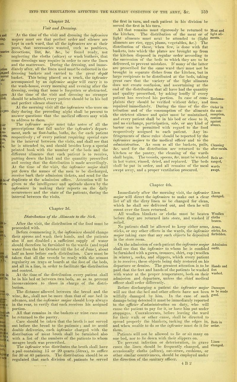 Chapter 2d. Visit a?id Dressing. At the time of the visit and dressing the infirmiers majors must see that perfect order and silence are kept in each ward, that all the ivfirmiers are at their posts, that necessaries Avanted, such as poultices, decoctions, lint, &c. &c., be found ready, not neglecting the cloths (alezes^ or wash leathers, that some dressings may require in order to save the linen and the mattresses. During the dressing, and imme- diately after, all the linen used must be collected in the dressing baskets and carried to the great depot basket. This being placed on a truck, the injirinier accompanied by an injirmier major will carry it to the wash-house, every morning and evening after the dressing, seeing that none is forgotten or abstracted. At the time of the visit and dressing no stranger should be admitted, every patient should be in his bed and perfect silence observed. At the morning visit all the infirmiers who were on duty during the preceding night shall be present to answer questions that the medical officers may wish to address to them. The injirmier major must take notes of all the prescriptions that fall under the injirmier''s depart- ment, such as foot-baths, baths, &c. for each patient respectively ; of every patient requiring special care in the interval between the visits, and shall see that he is attended to, and should besides keep a special printed book with the number of the beds and the different aliments that each patient is to receive, putting down the kind and the quantity prescribed and seeing that the distribution is made accordingly. At the time of the visit, the injirmier major shall put down the names of the men to be discharged, receive back their admission tickets, and send for the duplicate at the admission office. Attention will be given to the intelligence and aptitude shown by the infirmiers in making their reports on the daily occurrences and the state of the patients, during the interval between the visits. Chapter 3d. Distribution of the Aliments to the Sick. After the visit, the distribution of the food must be proceeded with. Before commencing it, the infirmiers should change their aprons and wash their hands, and the patients also if not disabled ; a sufficient supply of water should therefore be furnished to the Avards (and tepid water from the 1st October till the 1st of June), about half an hour before each distribution. Care must be taken that all the vessels be ready Avith the utmost regularity on trays or boards at the foot of the beds, and all in a line, in order to facilitate the distribution and control. in At the time of the distribution every patient shall Is. be in his bed or between two beds, so as to prevent inconvenience to those in charge of the distri- bution. ' The distance alloAved between the bread and the Avine, &c., shall not be more than that of one, bed in advance, and the injirmier major should keep ahvays I 0 in the rear, to A'erify that each receiA^es his assigned portion. left All that remains in the baskets or Avine cans must Ip be returned to the pantry. \ Care should be taken that the broth is not served out before the bread to the patients ; and to avoid double deliveries, each injirmier charged Avith the distribution of meat broth shall be furnished also Avith a list of the numbers of the patients to Avhom meagre broth was prescribed. The injirmier Avho distributes the broth shall have a pail containing 15 or 20 quarts {litres), to suffice for 30 or 40 patients. The distribution should be so regulated that each division of, patients be served the first in turn, and each patient in his division be served the first in his turn. All that remains must rigorously be returned to Meat and the kitchen. The distribution of the meat or of ligl't ali- light aliments must next be attended to (light nients. aliments are rice, eggs, plums, vegetables, &c.) The distribution of these, Avhen fcAV, is done Avith flat baskets, into Avhich the plates are brought up from the kitchen disposed in regular order according to the succession of the beds to which they are to be delivered, to prevent mistakes. If many of the latter are prescribed for the same Avard they must not be brought in separate dishes from the kitchen, but in large recipients to be distributed at the beds, taking great care that the variety of the light aliments does not create confusion, and ascertaining at the end of the distribution that all have had the quantity and quality prescribed, by asking loudly if every patient has received his portion. In case of com- plaints they should be verified Avithout delay, and repaired immediately. During the time of the dis- tribution and of the consumption of the aliments the strictest silence and quiet must be maintained, and every patient shall be in his bed or close to it, and no exchange, participation, sale, or any kind of barter can be permitted Avith regard to the food respectively assigned to each patient. Any in- fringements of these rules should be reported by the infirmiers majors to the medical officer and to the administration. As soon as all the baskets, pails, &c. used for the distribution are returned to the kitchen or the pantry, the cleaning of the Avards shall begin. The vessels, spoons, &c. must be washed in hot Avater, rinsed, dried, and replaced. The beds shall be put in order, and all remains of the meal sAvept aAvay, and a projoer ventilation procured. Reclama- tions. Order in the con- sumption, caution against abuses. Cleaning after meals. Beds ar- ranged, ■wards SAvept. Chapter 4th. Immediately after the morning visit, the injirmier major Avill direct the injirmiers to make out a clear list of all the dirty linen to be changed for clean, Avhich he shall see delivered out, and then he Avill count over the linen returned. All woollen blankets or cloths must be beaten before they are returned into store, and Avashed if soiled. No patients shall be alloAved to keep either arms, sticks, or any other effects in the wards, the injirmier major taking care that any such objects be deposited in the store room. On the admission of each patient the injirmier major shall see that the injirmier to Avhom he is confided be furnished Avith a gown, trousers, shirt, cap (Avoollen in Avinter), socks, and slippers, which every patient is to receive; these objects being duly restored on his departure or demise. The greatest attention is to be paid that the feet and hands of the patients be Avashed Avith Avater at the proper temperature, both on their admission and departure, unless the chief medical officer shall order differently. Before discharging a patient the injirmier major will see that the bed and other effects have not been Avilfully damaged by him. In the case of such damage being detected it must be immediately reported to the officier d^administration on duty, Avho Avill cause the patient to pay for it, or have him put under stoppages. Convalescents, before leaving the Avard for their Avalk or other cause, shall be directed to spread properly the blankets, tucking the edges in, and Avhen unable to do so the injirmier must do it for them. Patients Avill not be alloAved to lie or sit many on one bed, nor to lie doAvn with their slippers on. To prevent infection or deterioration, in grave cases the linen should be frequently changed, and occasionally cloths (alezes), oat-straAA^, cushions, or other similar contrivances, should be employed under the direction of the sanitary officer. 4 B 2 Linen changed. Woollen cloths beaten. Arms, sticks, &c. forbidden. Admission outfit. Hands and feet Avashcd. Damages to be made good. Beds in order. Linen changed.