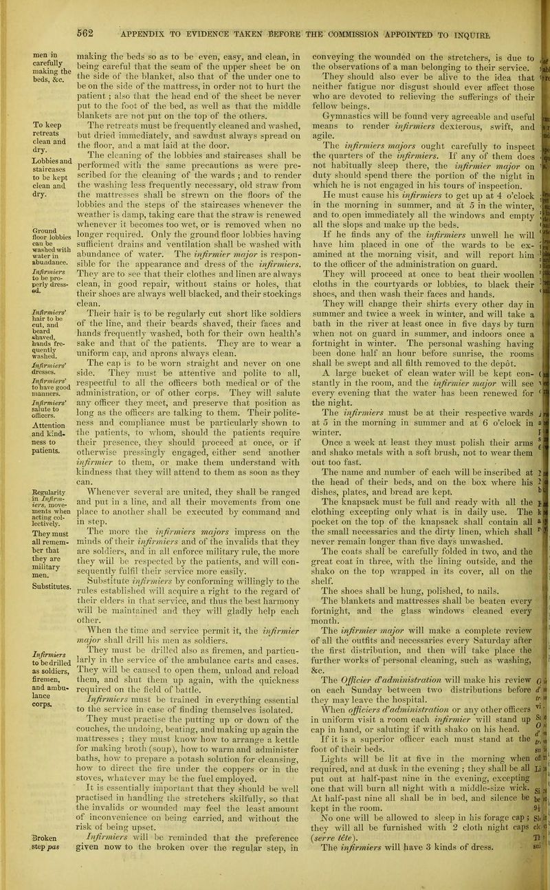men m carefully making the beds, &c. To keep retreats clean and dry. Lobbies and staircases to be kept clean and dry. Ground floor lobbies can be wasbed witb water in abundance. Itifirmiers to be pro- perly dress- ed. Infirmiers' laair to bo cut. and beard shaved, hands fre- quently washed. Infirmiers' dresses. Infirmiers' to have good manners. Infirmiers' salute to officers. Attention and kind- ness to patients. Regularity in Infirm- iers, move- ments when acting col- lectively. They must all remem- ber that they are military men. Substitutes. Infirmiers to be drilled as soldiers, firemen, and ambu» lance corps. Broken step pas making the beds so as to be even, easy, and clean, in being careful that the seam of the upper sheet be on the side of the blanket, also that of the under one to be on the side of the mattress, in order not to hurt the patient ; also that the head end of the sheet be never put to tlie foot of the bed, as well as that the middle blankets are not put on the top of the others. The retreats must be frequently cleaned and washed, but dried immediately, and sawdust always spread on tlie floor, and a mat laid at the door. The cleaning of the lobbies and staircases shall be jierformed with the same precautions as were pre- scribed for the cleaning of the Avards ; and to render the washing less frequently necessary, old straw from the mattresses shall be strewn on the floors of the lobbies and the steps of the staircases Avhenever the weather is damp, taking care that the straw is renewed Avhenever it becomes too Avet, or is removed Avhen no longer required. Only the ground floor lobbies having sufficient drains and ventilation shall be Avashed Avith abundance of Avater. The infirmier major is respon- sible for the appearance and dress of the infirmiers. They are to see that their clothes and linen are always clean, in good repair, Avithout stains or holes, that their shoes are ahvays well blacked, and their stockings clean. Their hair is to be regularly cut short like soldiers of the line, and their beards shaved, their faces and hands frequently Avashed, both for their OAvn health's sake and that of the patients. They are to wear a uniform cap, and aprons ahvays clean. The cap is to be Avorn straight and ncA^er on one side. They must be attentive and polite to all, respectful to all the officers both medical or of the administration, or of other corps. They Avill salute any officer they meet, and preserve that position as long as the officers are talking to them. Their polite- ness and compliance must be particularly shown to the patients, to Avhom, should the patients require their presence, they should proceed at once, or if otherAvise pressingly engaged, either send another infirmier to them, or make them understand with kindness that they Avill attend to them as soon as they can. Whenever several are united, they shall be ranged and put in a line, and all their movements from one place to another shall be executed by command and in step. The more the infirmiers majors impress on the minds of their infirmiers and of the invalids that they are soldiers, and in all enforce military rule, the more they Aviil be respected by the patients, and Avill con- sequently fulfil their service more easily. Substitute infirmiers by conforming Avillingly to the rules established Avill acquire a right to the regard of their elders in that service, and thus the best harmony Avill be maintained and they Avill gladly help each other. When the time and service permit it, the infirmier major shall drill his men as soldiers. They must be drilled also as firemen, and particu- larly in the service of the ambulance carts and cases. They Avill be caused to open them, unload and reload them, and shut them up again, with the quickness required on the field of battle. Infirmiers must be trained in everything essential to the service in case of finding themselves isolated. They must practise the putting up or down of the couches, the undoing, beating, and making up again the mattresses ; they must know hoAv to arrange a kettle for making broth (soup), how to warm and administer baths, hoAv to prepare a potash solution for cleansing, how to direct the fire under the coppers or in the stoves, Avhatever may be the fuel employed. It is essentially important that they should be Avell practised in handling the stretchers skilfully, so that the invalids or Avounded may feel the least amount of inconvenience on being carried, and Avithout the risk of being upset. Injirmiers Avill be reminded that the preference given now to the broken over the regular step, in conveying the wounded on the stretchers, is due to the observations of a man belonging to their service. They should also ever be alive to the idea that neither fatigue nor disgust should ever affect those Avho are devoted to relieving the sufferings of their felloAV beings. Gymnastics Avill be found very agreeable and useful means to render infirmiers dexterous, sAvift, and agile. The infirmiers majors ought carefully to inspect the quarters of the infirmiers. If any of them does not habitually sleep there, the infirmier major on duty sliould spend there the portion of the night in which he is not engaged in his tours of inspection. He must cause his infirmiers to get up at 4 o'clock in the morning in summer, and at 5 in the winter, and to open immediately all the AvindoAvs and empty all the slops and make up the beds. If he finds any of the infirmiers unAvell he Avill have him placed in one of the Avards to be ex- amined at the morning visit, and will report him to the officer of the administration on guard. They Avill proceed at once to beat their AvooUen cloths in the courtyards or lobbies, to black their shoes, and then Avash their faces and hands. They will change their shirts every other day in summer and twice a week in Avinter, and will take a bath in the river at least once in five days by turn Avhen not on guard in summer, and indoors once a fortnight in winter. The personal washing having been done half an hour before sunrise, the rooms shall be SAvept and all filth removed to the depot. A large bucket of clean Avater Avill be kept con- stantly in the room, and the infirmier major Avill see every evening that the Avater has been renewed for the night. The infirmiers must be at their respective Avards at 5 in the morning in summer and at 6 o'clock in winter. Once a week at least they must polish their arms and shako metals with a soft brush, not to Avear them out too fast. The name and number of each will be inscribed at the head of their beds, and on the box Avhere his dishes, plates, and bread are kept. The knapsack must be full and ready with all the clothing excepting only Avhat is in daily use. The pocket on the top of the knapsack shall contain all the small necessaries and the dirty linen, Avhich shall never remain longer than five days unwashed. The coats shall be carefully folded in tAvo, and the great coat in three, Avith the lining outside, and the shako on the top Avrapped in its cover, all on the shelf. The shoes shall be hung, j^olished, to nails. The blankets and mattresses shall be beaten every fortnight, and the glass windows cleaned every month. The infirmier major will make a complete review of all the outfits and necessaries every Saturday after the first distribution, and then Avill take place the further Avorks of personal cleaning, such as washing, &c. The Officier d'administration Avill make his revicAV on each Sunday betAveen tAvo distributions before they may leave the hospital. Wlien officiers administration or any other officers in uniform visit a room each infirmier Avill stand up cap in hand, or saluting if with shako on his head. If it is a superior officer each must stand at the foot of their beds. Lights will be lit at five in the morning Avhen required, and at dusk in the evening ; they shall be all put out at half-past nine in the evening, excepting one that Avill burn all night Avitli a middle-size Avick. At half-past nine all shall be in bed, and silence be kept in the room. No one Avill be allowed to sleep in his forage cap ; they will all be furnished with 2 cloth night caps clc {serre tete). Tl The infirmiers will have 3 kinds of dress. su 0\