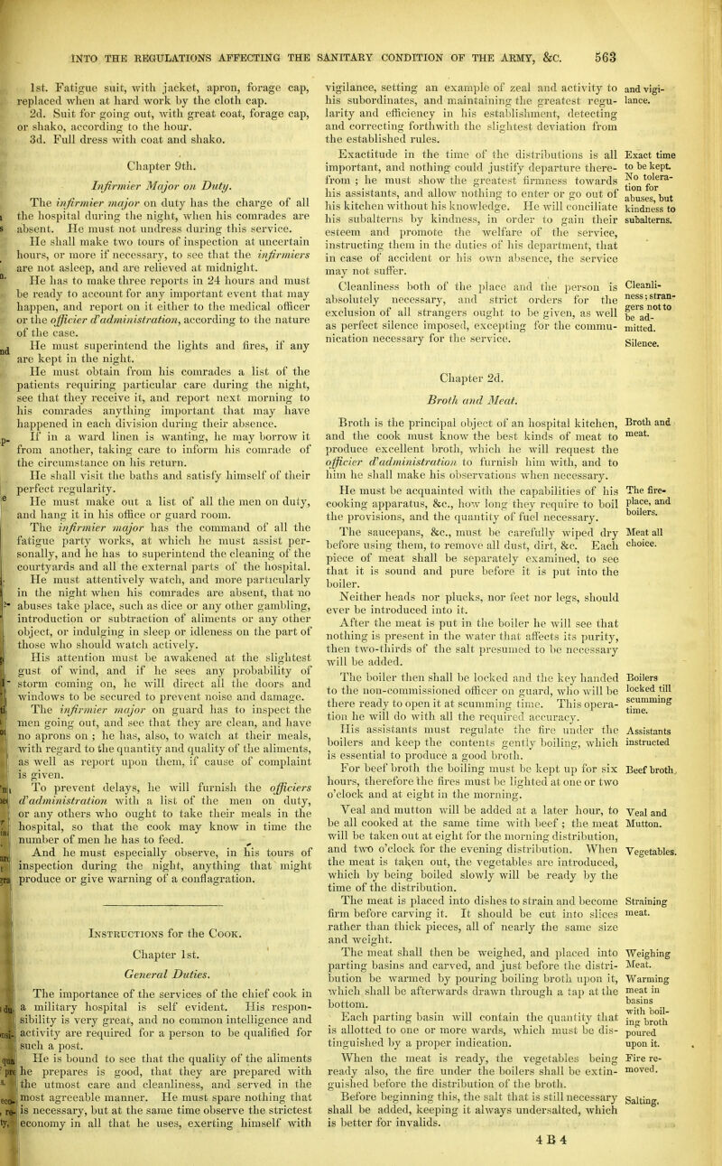1st. Fatigue suit, with jacket, apron, forage cap, replaced when at hard work by the cloth cap. 2d. Suit for going out, Avith great coat, forage cap, or shako, according to the hour. 3d. Full dress with coat and shako. Chapter 9th. Infirmier Major on Duty. The infirmier major on duty has the charge of all the hospital during the night, when his comrades are absent. He must not undress during this service. He shall make two tours of inspection at uncertain hours, or more if necessary, to see that the infirmiers are not asleep, and are relieved at midnight. He has to make three reports in 24 hours and must be ready to account for any important event that may happen, and report on it either to the medical officer or the officier (Tadministration, according to the nature of the case. He must superintend the lights and fires, if any are kept in the night. He must obtain from his comrades a list of the patients requiring particular care during the night, see that they receive it, and report next morning to his comrades anything important that may have happened in each division during their absence. If in a ward linen is wanting, he may borrow it from another, taking care to inform his comrade of the circumstance on his return. He shall visit the baths and satisfy himself of their perfect regularity. He must make out a list of all the men on duty, and hang it in his office or guard room. The infirmier major has the command of all the fatigue party works, at which he must assist per- sonally, and he has to superintend the cleaning of the courtyards and all the external parts of the hospital. He must attentively watch, and more particularly in the night when his comrades are absent, that no abuses take place, such as dice or any other gambling, introduction or subtraction of aliments or any other object, or indulging in sleep or idleness on the part of those who should watch actively. His attention must be awakened at the slightest gust of wind, and if he sees any probability of storm coming on, he will direct all the doors and windows to be secured to prevent noise and damage. The infirmier major on guard has to inspect the men going out, and see that they are clean, and have no aprons on ; he has, also, to watch at their meals, with regard to the quantity and quality of the aliments, as well as report upon them, if cause of complaint is given. To prevent delays, he will furnish the ojfficiers d'administration with a list of the men on duty, or any others who ought to take their meals in the hospital, so that the cook may know in time the number of men he has to feed. , And he must especially observe, in his tours of inspection during the night, anything that might produce or give warning of a conflagration. Instructions for the Cook. Chapter 1st. General Duties. The importance of the services of the chief cook in a militaiy hospital is self evident. His respon- sibility is very great, and no common intelligence and activity are required for a person to be qualified for such a post. He is bound to see that the quality of the aliments he prepares is good, that they are prepared with the utmost care and cleanliness, and served in the most agreeable manner. He must spare nothing that j-l'is necessaiy, but at the same time observe the strictest economy in all that he uses, exerting himself with vigilance, setting an example of zeal and activity to his subordinates, and maintaining the greatest regu- larity and efficiency in his establishment, detecting and correcting forthwith the slightest deviation from the established rules. Exactitude in the time of the distributions is all important, and nothing could justify departure there- from ; he must show the greatest firmness towards his assistants, and allow nothing to enter or go out of his kitchen without his knowledge. He will conciliate his subalterns by kindness, in order to gain their esteem and promote the welfare of the service, instructing them in the duties of his department, that in case of accident or his own absence, the service may not suffer. Cleanliness both of absolutely necessary, and vigi- lance. Exact time to be kept No tolera- tion for abuses, but kindness to subalterns. the place and tlie person is and strict orders for the exclusion of all strangers ought to be given, as well as perfect silence imposed, excepting for the commu- nication necessary for the service. Cleanli- ness ; stran- gers not to be ad- mitted. Silence. Chapter 2d. Broth and Meat. Broth is the principal object of an hospital kitchen. Broth and and the cook must know the best kinds of meat to i^i^at. produce excellent broth, which he will request the ojfficier d'administration to furnish him with, and to him he shall make his observations when necessary. He must be acquainted with the capabilities of his The fire- cooking apparatus, &c., how long they require to boil P^ce, and the provisions, and the quantity of fuel necessary, boilers. The saucepans, &c., must be carefully wiped dry Meat all before using them, to remove all dust, dirt, &c. Each choice, piece of meat shall be separately examined, to see that it is sound and pure before it is put into the boiler. Neither heads nor plucks, nor feet nor legs, should ever be introduced into it. After the meat is put in the boiler he will see that nothing is present in the water tliat affects its purity, then tAvo-thirds of the salt presumed to be necessary Avill be added. The boiler then shall be locked and the key handed to the non-commissioned officer on guard, A\dio Avill be there ready to open it at scumming tirae. This opera- tion he will do with all the required accuracy. His assistants must regulate the fire under the boilers and keep the contents gently boiling, which is essential to produce a good broth. For beef broth the boiling must be kept up for six hours, therefore the fires must be lighted at one or two o'clock and at eight in the morning. Veal and mutton Avill be added at a later hour, to be all cooked at the same time Avith beef ; the meat will be taken out at eight for the morning distribution, and two o'clock for the evening distribution. When the meat is taken out, the vegetables are introduced, which by being boiled slowly will be ready by the time of the distribution. The meat is placed into dishes to strain and become firm before carving it. It should be cut into slices rather than thick pieces, all of nearly the same size and weight. The meat shall then be weighed, and placed into parting basins and carved, and just before the distri- bution be Avarmed by pouring boiling broth upon it, Avhich shall be afterAvards drawn through a tap at the bottom. Each parting basin Avill contain the quantity that is allotted to one or more Avards, Avhich must be dis- tinguished by a proper indication. When the meat is ready, the vegetables being ready also, the fire under the boilers shall be extin- guished before the distribution of the broth. Before beginning this, the salt that is still necessary shall be added, keeping it ahvays undersalted, Avhich is better for invalids. 4B4 Boilers locked till scumming time. Assistants instructed Beef brothj Veal and Mutton. Vegetables. Straining meat. Weighing ]\Ieat. Warming meat in basins Avith boil- ing broth poured upon it. Fire re- moved. Salting.