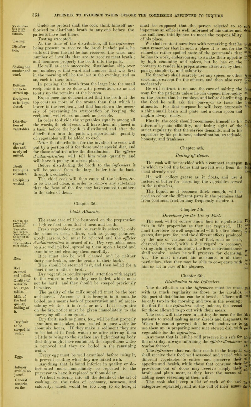 So distribu- tion liet'ore that to the patients. Tasting. Distribu- tion. Scaling one number and ward. Bottoms not to be stirred up. Recipients to be kept closed. Distribu- tion of vegetables. Special diet and newly ad- mitted. Broth through a colander. Kecipients •washed. Care in pre- parintr light aliments. Veiretableg well piokej, Vetretuhles to Ije perfect in quality. Dryvesetables to be picked. Rice. Rice steamed and boiled. Quality of ■water to boil vege- tables. Milk of the best quality, boiling of it Dry fruit to be steeped in water. Eggs. Inferior articles re- jected. General remarks on the Under no pretext shall the cook think himself au- thorized to distribute broth to any one before the jiatients have liad theirs. Tasting excepted. At the time of the distribution, all the infirmiers being present to receive the broth in their pails, he calls out from the list he has received the ward and number of invalids that are to receive meat broth ; and measures properly the broth into the pails. He will at each successive distribution skip over one numl)er, so that ward and number that was first in the morning will be the last in the evening, and so on, each in their turn. In pouring the broth from the large into the small recipients it is to be done with precaution, so as not to stir up the remains at the bottom. Experience has demonstrated that the broth at the top contains more of the aroma than that which is lower in the recipient, and that has shown the neces- sity of preventing its evaporation by keeping the recipients well closed as much as possible. In order to divide the vegetables equally among all the wards, the chief cook will have them all placed in a basin before the broth is distributed, and after the distribution into the pails a proportionate quantity of vegetables will be added to each. After tlie distribution for the invalids the cook will put by a portion of it for those under special diet, and for those admitted after the distribution. The offtcier d'administration will tell him what quantity, and will have it put by in a cool place. Before distributing the broth to the infirmiers it will be passed from the large boiler into the basin through a colander. The chief cook will then cause all the boilers, &c. to be washed clean, in order to remove any substance that the heat of the fire may have caused to adhere to the sides of them. Chapter 3d. Light Alimoits. The same care will be bestowed on the preparation of lighter food as on that of meat and broth. Fresh vegetables must be carefully selected ; only the soundest used, others, such as young potatoes, woody carrots, &c. must be rejected, and the officier d\idministration informed of it. Dry vegetables must be also well picked, spreading them upon a board and examining and cleaning them carefully. Kice must also be well cleaned, and be neither dusty nor liroken, nor the grains in their husks. Kice should be steamed tirst, and then boiled for a short time in milk or broth. Dry vegetables require special attention with regard to the water in which they are boiled, which must not be hard ; and they should be steeped previously in Avater. The quality of the milk supplied must be the best and purest. As soon as it is brought in it must be boiled, as a means both of preservation and of ascer- taining whether it is fresh or not. If it coagulates on the fire, notice must be given immediately to the purveying officer on guard. Dry fruit, such as plums, &c., Avill be first jiroperly examined and pieked, then soaked in pure water for about six hours. If they make a sediment they are to be boiled in fresh water ; or after stirring them a little to bring to the surface any light floating body that they might have contained, the superfluous v»ater is removed and they are boiled in the remaining water. Every egg must be well examined before using it, to prevent spoiling what they are mixed with. Anything that is found inferior in quality or de- teriorated must immediately be reported to the purveyor to have it replaced without delay. Without entering into all the details of the art of cooking, or the rules of economy, neatness, and salubrity, which would be too long to do here, it COj'g Sipli pity. must be supposed that the person selected to so important an office is well informed of his duties and has sufficient intelligence to meet the responsibility of his place. We shall content ourselves with remarking that he must remember that in such a place it is not for the refined or rather spoiled taste of the gourmands that he has to work, endeavouring to awake their appetite by high seasoning and spices, but he has on the contrary to render his preparations attractive by their purity, simplicity, and salubrity. He therefore shall scarcely use any spices or other seasonings except for the officers, and then also very moderately. He will entrust to no one the care of salting the soup for the patients unless he can depend thoroughly on the person that he employs, and before distributing the food he will ask the purveyor to taste the aliments. For that purpose he will keep expressly a china small basin and plate and a clean spoon and napkin alwaj^s ready. Finally, the cook should recommend himself to his inferiors by his aflability, not losing sight of the strict regularity that the service demands, and to his superiors by his politeness, subordination, exactitude, honesty, and frankness. Chapter 4th. Boiling of Bones. The cook will be provided with a compact saucepan Bi in which to boil the bones that are left over from the be s meat already used. its * He Avill collect grease as it floats, and use it instead of butter for seasoning the vegetables served to the infirmiers. The liquid, as it becomes thick enough, Avill be used to colour the different parts in the premises that from continual friction may frequently require it. so. Pi q tosK br 1. C .'s Chapter oth. Directions for the Use of Fuel. The cook will of course know how to regulate his fires in fair proportion as they are required. He must therefore be Avell acquainted with his fire-places, grates, dampers, &c., and the difl'erent efl'ects produced by the use of various kinds of fuel, such as coals, charcoal, or wood, with a due regard to economy, extinguishing or diminishing the fires as circumstances shall require ; ashes he will preserve for cleansing, &c. He must instruct his assistants in all these particulars, that they may be able to co-operate with him or act in case of his absence. Chapter 6th. Distribution to the Infirmiers. The distribution to the infirmiers must be made with as much regularity as those to the invalids. No partial distribution can be allowed. There will be only two in the morning and two in the evening ; the first for the infirmiers eating indoors, the second for those allowed to go out with their meals. The cook will take care in cutting the meat for the patients to avoid making many shreds and fragments. When he cannot prevent this he will endeavour to use them up in preparing some nice stewed dish with vegetables for the infirmiers. Any meat that is left he will preserve In a safe for the next day, always informing the officier d'adminis- tration thereof. The infirmiers that eat their meals in the hospital shall receive their food well seasoned and varied with difl'erent vegetables to entice and preserve their appetite and health, while those that consume their provisions out of doors may receive simply their broth and plain meat, as they have the means of adding some seasoning at their will. The cook shall keep a list of each of the two categories separately, and at the call of their names W as! Aiti CO e tic Dlil tic t' inl ;d Ml c tin Ml ste 1 f Mffi serilj, as;. Va t coi le, ed tl foo )i the«' mt 1 Lis >l the »;