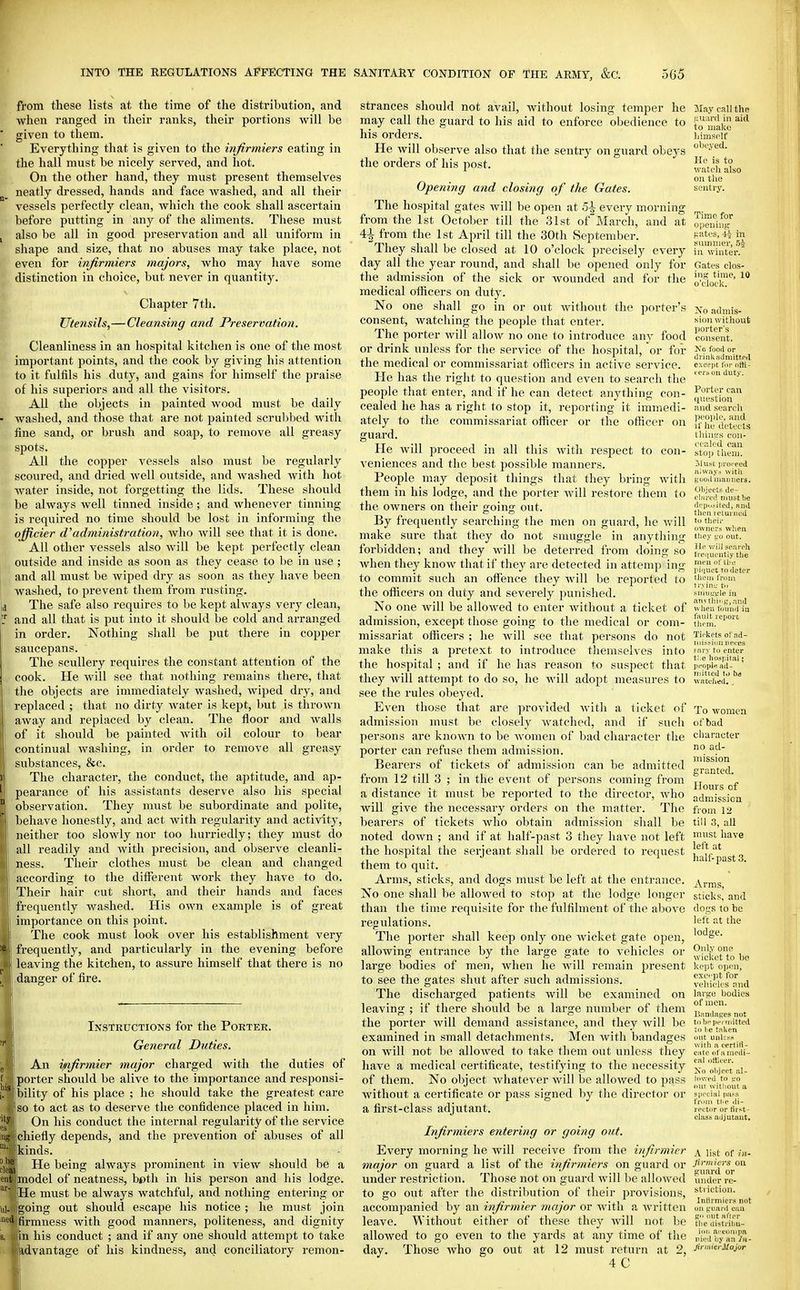 from these lists at the time of the distribution, and when ranged in their ranlcs, their portions will be given to them. Everything that is given to the infirmiers eating in the hall must be nicely served, and hot. On the other hand, they must present themselves neatly dressed, hands and face Avashed, and all their vessels perfectly clean, which the cook shall ascertain before putting in any of the aliments. These must also be all in good preservation and all uniform in shape and size, that no abuses may take place, not even for infirmiers majors, who may have some distinction in choice, but never in quantity. Chapter 7th. Utensils,— Cleansing and Preservation. Cleanliness in an hospital kitchen is one of the most important points, and the cook by giving his attention to it fulfils his duty, and gains for himself the praise of his superiors and all the visitors. All the objects in painted wood must be daily washed, and those that are not painted scrultbed with fine sand, or brush and soap, to remove all greasy spots. All the copper vessels also must be regularly scoured, and dried well outside, and washed with hot water inside, not forgetting the lids. These should be always well tinned inside; and whenever tinning is required no time should be lost in informing the officier d''administration, who will see tliat it is done. All other vessels also will be kept perfectly clean outside and inside as soon as they cease to be in use ; and all must be wiped dry as soon as they have been washed, to pi-event them from rusting. The safe also requires to be kept always very clean, and all that is put into it should be cold and arranged in order. Nothing shall be put there in copper saucepans. The scullery requires the constant attention of the cook. He will see that nothing remains there, that the objects are immediately washed, wiped dry, and replaced ; that no dirty water is kept, but is thrown away and repiaced by clean. The floor and walls of it should be painted with oil colour to bear continual washing, in order to remove all greasy substances, &c. The character, the conduct, the aptitude, and ap- pearance of his assistants deserve also his special observation. They must be subordinate and polite, behave honestly, and act with regularity and activity, neither too slowly nor too hurriedly; they must do all readily and with precision, and observe cleanli- ness. Their clothes must be clean and changed according to the different work they have to do. Their hair cut short, and their hands and faces frequently washed. His own example is of great importance on this point. The cook must look over his establishment very frequently, and particularly in the evening before leaving the kitchen, to assure himself that there is no ■danger of fire. Instructions for the Porter. General Duties. An ynfirmier major charged with the duties of porter should be alive to the importance and responsi- bility of his place ; he should take the greatest care so to act as to deserve the confidence placed in him. On his conduct the internal regularity of the service chiefly depends, and the prevention of abuses of all kinds. He being always prominent in view should be a model of neatness, bf»th in his person and his lodge. ■He must be always watchful, and nothing entering or igoing out should escape his notice ; he must join firmness with good manners, politeness, and dignity in his conduct ; and if any one should attempt to take advantage of his kindness, and conciliatory ]-emon- strances should not avail, without losing temper he may call the guard to his aid to enforce obedience to his orders. He will observe also that the sentry on guard obeys the orders of his post. Opening and closing of the Gates. The hospital gates will be open at 5\ every morning from the 1st October till the 31st ofMarch, and at 41 from the 1st April till the 30th September. They shall be closed at 10 o'clock precisely every day all the year round, and shall be opened only for the admission of the sick or wounded and for the medical officers on duty. No one shall go in or out without the porter's consent, watching the people that enter. The porter will allow no one to introduce any food or drink unless for the service of the hospital, or for the medical or commissariat ofiicers in active service. He has the right to question and even to search the people that enter, and if he can detect anything con- cealed he has a right to stop it, reporting it immedi- ately to the commissariat officer or the officer on guard. He will proceed in all this with respect to con- veniences and the best possible manners. People may deposit things that they bring with them in his lodge, and the porter will restore them to the owners on their going out. By frequently searching the men on guard, he will make sure that they do not smuggle in anything forbidden; and they will be deterred from doing so Avhen they know that if they are detected in attemp ing to commit such an offence they will be reported to the officers on duty and severely punished. No one will be allowed to enter without a ticket of admission, except those going to the medical or com- missariat officers ; he will see that persons do not make this a pretext to introduce themselves into the hospital ; and if he has reason to suspect that they will attempt to do so, he will adopt measures to see the rules obeyed. Even those that are provided with a ticket of admission must be closely watched, and if such persons are known to be women of bad character the porter can refuse them admission. Bearers of tickets of admission can be admitted from 12 till 3 ; in the event of persons coming from a distance it must be reported to the director, who will give the necessary orders on the matter. The bearers of tickets who obtain admission shall be noted down ; and if at half-past 3 they have not left the hospital the serjeant shall be ordered to request them to quit. Arms, sticks, and dogs must be left at the entrance. No one shall be allowed to stop at the lodge longer than the time i-equisite for the fulfilment of the above regulations. The porter shall keep only one wicket gate open, allowing entrance by the large gate to vehicles or large bodies of men, when he will remain present to see the gates shut after such admissions. The discharged patients will be examined on leaving ; if there should be a large number of them the porter will demand assistance, and they will be examined in small detachments. Men with bandages on will not be allowed to take them out unless they have a medical certificate, testifying to the necessity of them. No object whatever will be allowed to pass without a certificate or pass signed by tlie director or a first-class adjutant. Infirmiers entering or going out. Every morning he Avill receive from the infirmier major on guard a list of the infirmiers on guard or under restriction. Those not on guard will be alloweil to go out after the distribution of their provisions, accompanied by an infirmier major or with a written leave. Without either of these they Avill not be allowed to go even to the yards at any time of the day. Those who go out at 12 must return at 2, 4 C May call the .uuard in aid to make Iiimsolf obeyed. He is to watcli also on the Bcnti-y. Time for opening f;att'S, 4-i in cummer, 54 in winter. Gates clos- ing time, 10 o'clock. No admis- sion without porter's consent. Xo food or drinkjidmittp<l exoejit I'm- otli- cei-b oil duty. Porter can question and search IK'Oiile, and if he detects lliiuL's cou- c'( p.li'd can stoi) them. Must iHoieed Hi^v;l,vs with good maimers. 01>jects de- ('!:ired must be dcp.).-i(ed, Hiid then I ctuiiiod tu thpii- ownc'1'3 wlien tiie.v i-'o out. ill' will search lriH[uciitiy the men fflhi: idijuct TO deter lllcm IVom tr.vinu to smut-'L'Ie in anvthiiig^.-nid wlien found in fault report them. Tii-kets of .-id- mi.^siniiiiei'es fai-y to enter tl;e hospital; jn'opln ad- mitted ti) hi watched. ^ To women of bad character no ad- mission granted. Hours of admission from 12 till 3, all must have left at half-past 3. Arms, sticks, and dogs to be left at the lodge. Only one wicket to be kept open, exc' pt for vcliick'S and large bodies of men. Bandages not tohf pertnitted to l^e taUen (»ut unless with a certifi- eate of a niedi- eill ortieer. Xo olijpft al- lowed to L'O out witlioiit a si)i'cial pass from tl.p di- rector or first- class adjutant. A list of ill- Jlnnicrs on guard or under re- striction. Inlirmiers not on {,'uai'd call fro out after the ilistrihu- ioti arcompa nied by an In- JirmierJIajor