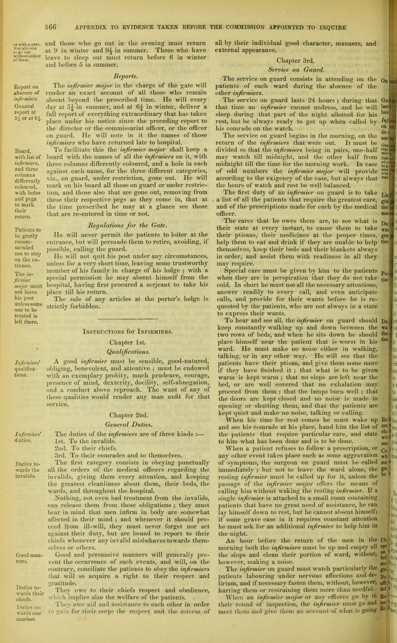 or with a pa«!s. and those who go out in the evening must return ^ g.^cu™^'^ at 9 in winter and 9^ in summer. Those who have ^•theic.'^'^ leave to sleep out must return before 6 in winter and before 5 in summer. Report on absence of infinniers. General report at 5i or at 6i Board, •with list of infirmiers, and three cohimns differently coloured, ■with holes and pegs to mark their return. Patients to be gently recom- mended not to stop on the en- trance. The in- firmier major must not leave his post unless some one to be trusted is left there. Infirmiers' qualifica- tions. Reports. The infirmier major in the charge of the gate will render an exact account of all those who remain absent beyond the prescribed time. He will every day at 5^ in summer, and at 6^ in winter, deliver a full report of everything extraordinary that has taken place under his notice since the preceding report to the director or the commissariat officer, or the officer on guard. He will note in it the names of those infirmiers who have returned late to hospital. To facilitate this the infirmier major shall keep a board with the names of all the infirmiers on it, with three columns differently coloured, and a hole in each against each name, for the three different categories, viz., on guard, under restriction, gone out. He will mark on his board all those on guard or under restric- tion, and those also that are gone out, removing from these their respective pegs as they come in, that at the time prescribed he may at a glance see those that are re-entered in time or not. Regulations for the Gate. He will never permit the patients to loiter at the entrance, but will persuade them to retire, avoiding, if possible, calling the guard. He will not quit his post under any circumstances, unless for a very short time, leaving some trustworthy member of his family in charge of his lodge ; with a special permission he may absent himself from the hospital, having first procured a Serjeant to take his place till his return. The sale of any articles at the porter's lodge i.s strictly forbidden. Infirmiers' duties. Duties to- wards the invalids. Good man- ners. Duties to- wards their chiefs. Duties to- wards one another. Instructions for Infirmikrs. Chapter 1st. Qualifications. A good infirmier must be sensible, good-natured, obliging, benevolent, and attentive ; must be endowed Avith an exemplary probity, much prudence, courage, presence of mind, dexterity, docility, self-abnegation, and a conduct above reproach. The want of any of these qualities would render any man unfit for that service. Chapter 2nd. General Duties. The duties of the infirmiers are of three kinds :— 1st. To the invalids. 2nd. To their chiefs. 3rd. To their comrades and to themselves. The first category consists in obeying punctually all the orders of the medical officers regarding the invalids, giving them every attention, and keeping the greatest cleanliness about them, their beds, the wards, and throughout the hospital. Nothing, not even bad treatment from the invalids, can release them from these obligations ; they must bear in mind that men infirm in body are somewhat affected in their mind ; and whenever it should pro- ceed from ill-will, they must never forget nor act against their duty, but are bound to report to their chiefs whenever any invalid misbehaves towards them- selves or others. Good and persuasive manners will generally pre- vent the occurrence of such events, and will, on the contrary, conciliate the patients to obey the infirmiers that will so acquire a right to their respect and ;i;ratitude. They owe to their chiefs respect and obedience, which implies also the welfare of the patients. They owe aid and assistance to each other in order 1o gain for their corps the respect and the esteem of all by their individual good character, manners, and external appearance. Chapter 3rd. Service on Guard. The service on guard consists in attending on the patients of each ward during the absence of the other infirmiers. The service on guard lasts 24 hours ; during that that time an infirmier cannot undress, and he will sleep during that part of the night allotted for his rest, but be always ready to get up when called by his comrade on the watch. The service on guard begins in the morning, on the return of the infirmiers that were out. It must be divided so that the infirmiers being in pairs, one-half may watch till midnight, and the other half from midnight till the time for the morning work. In case of odd numbers the infirmier major will provide according to the exigency of the case, but always that the hours of watch and rest be well balanced. The first duty of an infirmier on guard is to take . a list of all the patients that require the greatest care, and of the prescriptions made for each by the medical officer. The cares that he owes them are, to see what is their state at every instant, to cause them to take their ptisans, their medicines at the proper times, help them to eat and drink if they are unable to help themselves, keep their beds and their blankets always in order, and assist them with readiness in all they may require. Special care must be given by him to the patients when they are in perspiration that they do not take cold. In short he must use all the necessary attentions, answer readily to every call, and even anticipate calls, and provide for their wants before he is re- quested by the patients, who are not always in a state to express their wants. To hear and see all, the infirmier on guard should keep constantly walking up and down between the two rows of beds, and when he sits down he should place himself near the patient that is worst in his ward. He must make no noise either in walking, talking, or in any other way. He will see that the patients have their ptisan, and give them some more if they have finished it ; that what is to be given warm is kept warm ; that no slops are left near the bed, or are well covered that no exhalation may proceed from them ; that the lamps burn well ; that the doors are kept closed and no noise is made in opening or shutting them, and that the patients are kept quiet and make no noise, talking or calling. When his time for rest comes he must wake up and see his comrade at his place, hand him the list of the patients that require particular care, and state to him what has been done and is to be done. When a patient refuses to follow a prescription, or any other event takes place such as some aggravation of symptoms, the surgeon on guard must be called immediately ; but not to leave the ward alone, the resting infirmier must be called up for it, unless the passage of the infirmier major offers the means of calling him without waking the resting infirmier. If a single infirmier is attached to a small room containing patients that have no great need of assistance, he can lay himself down to rest, but he cannot absent himself; if some grave case in it requires constant attention he must ask for an additional infirmier to help him in the night. An hour before the return of the men in tlie morning both the infirmiers must be up and empty all the slops and clean their portion of ward, without, liowever, making a noise. The infirmier on guard must watch particularly the patients labouring under nervous affections and de- lirium, and if necessary fasten them, witliout, however, hurting them or restraining them more than needful. When an infirmier major or any officers go by in their round of inspection, the infirmier must go and meet them and give tliom an account of what is going On Gu last hoi Irrj. on do 1 um Ou.i beg I raoi Injii on i! in 1, terii rf6t J watJ Lis gral ma Dal waif grai! tier Pel tioi Du wa the, tiei ml Be cor cbs will ma Cai wh SOI gU! be 1' (on( Jill.., Ck opi an bef mo gu; No aff. del Bo 1 ins ' Be '