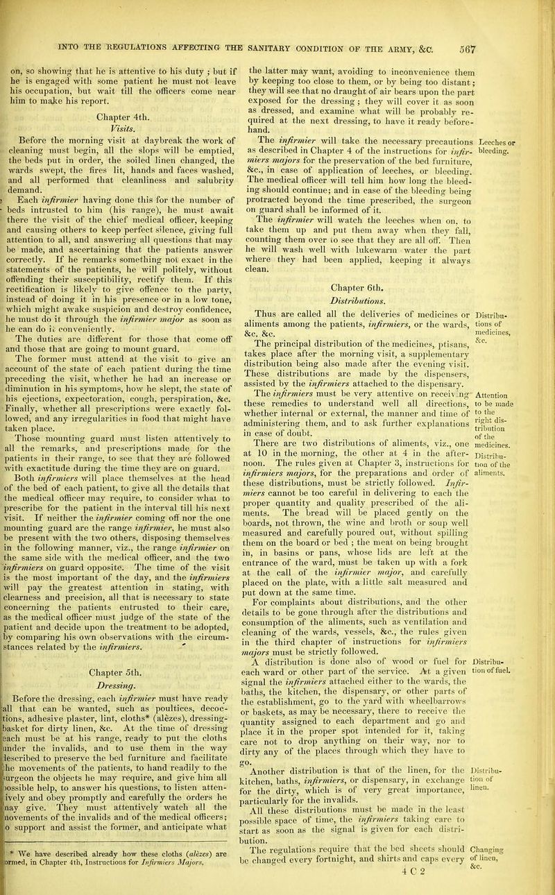 on, so showing that he is attentive to his duty ; but if he is engaged with some patient he must not leave his occupation, but wait till the officers come near him to majie his report. Chapter 4th. Visits. Before the morning visit at daybreak the work of cleaning must begin, all the slops will be emptied, the beds put in order, the soiled linen changed, the wards swept, the fires lit, hands and faces washed, and all performed that cleanliness and salubrity demand. Each injirmier having done this for the number of beds intrusted to him (his range), he must await there the visit of the chief medical officer, keeping and causing others to keep perfect silence, giving full attention to all, and answering all questions that may be made, and ascertaining that the patients answer correctly. If he remarks something not exact in the statements of the patients, he will politely, without offending their susceptibility, rectify them. If this rectification is likely to give offence to the party, instead of doing it in his presence or in a low tone, which might awake suspicion and destroy confidence, he must do it through the infirmier major as soon as he can do il; conveniently. The duties are different for those that come off and those that are going to mount guard. The former must attend at the visit to give an account of the state of each patient during the time preceding the visit, whether he had an increase or diminution in his symptoms, how he slept, the state of his ejections, expectoration, cough, perspiration, &c. Finally, whether all prescrijitions were exactly fol- lowed, and any irregularities in food that might have taken place. Those mounting guard must listen attentively to all the remarks, and prescriptions made for the patients in their range, to see that they are followed with exactitude during the time they are on guard. Both infirmiers will place themselves at the head of the bed of each patient, to give all the details that the medical officer may require, to consider what to prescribe for the patient in the interval till his next visit. If neither the infirmier coming off nor the one mounting guard are the range infirmier, he must also be present with the two others, disposing themselves in the following manner, viz., the range infirmier on the same side with the medical officer, and the two infirmiers on guard opposite. The time of the visit is the most important of the day, and the infirmiers will pay the greatest attention in stating, with clearness and precision, all that is necessary to state concerning the patients entrusted to their care, as the medical officer must judge of the state of the patient and decide upon the treatment to be adopted, by comparing his own observations with the circum- stances related by the infirmiers. Chapter 5th. Dressing. Before the dressing, each infirmier must have ready all that can be wanted, such as poultices, decoc- tions, adhesive plaster, lint, cloths* (alezes), dressing- basket for dirty linen, &c. At the time of dressing leach must be at his range, ready to put the cloths under the invalids, and to use them in the way lescribed to preserve the bed furniture and facilitate lie movements of the patients, to hand readily to the urgeon the objects he may require, and give him all >ossible help, to answer his questions, to listen atten- ively and obey promptly and carefully the orders he aay give. They must attentively watch all the aovements of the invalids and of the medical officers; o support and assist the former, and anticipate what We have described already how these cloths (alezes) are jrmed, in Chapter 4th, Instructions for Infirmiers Majors. the latter may want, avoiding to inconvenience them by keeping too close to them, or by being too distant; they will see that no draught of air bears upon the part exposed for the dressing ; they will cover it as soon as dressed, and examine what will be probably re- quired at the next dressing, to have it ready before- hand. The infirmier will take the necessary precautions Leeches or as described in Chapter 4 of the instructions for infir- bleeding. miers majors for the preservation of the bed furniture, &c., in case of application of leeches, or bleeding. The medical officer will tell him how long the bleed- ing should continue; and in case of the bleeding being protracted beyond the time prescribed, the surgeon on guard shall be informed of it. The infirmier will watch the leeches when on. to take them up and put them away when they fall, counting them over to see that they are all off. Then he will wash well with lukewarm water the part where they had been applied, keeping it always clean. Chapter 6th. Distributions. Thus are called all the deliveries of medicines or Distribu- aliments among the patients, irfirmiers, or the wards, tions of &c. &C. medicines, The principal distribution of the medicines, ptisans, takes place after the morning visit, a supplementary distribution being also made after the evening visit. These distributions are made by the dispensers, assisted by the infirmiers attached to the dispensary. The infirmiers must be very attentive on receiving' Attention these remedies to understand well all directions, to be made whether internal or external, the manner and time of ^^'^ administering them, and to ask further explanations ^^^ 3^ ^ J. ' tribution in case of doubt. of the There are two distributions of aliments, viz., one medicines, at 10 in the morning, the other at 4 in the after- Distrihu- noon. The rules given at Chapter 3, instructions for tioa of the infirmiers majors, for the preparations and order of aliments, these distributions, must be strictly followed. Infir- miers cannot be too careful in delivering to each the proper quantity and quality jjrescribed of the ali- ments. The bread will be placed gently on the boards, not thrown, the wine and broth or soup well measured and carefully poured out, without spilling them on the board or bed ; the meat on being brought in, in basins or pans, Avhose lids are left at the entrance of the ward, must be taken up with a fork at the call of the infirmier major, and carefully placed on the plate, with a little salt measured and put down at the same time. For complaints about distributions, and the other details to be gone through after the distributions and consumption of the aliments, such as ventilation and cleaning of the wards, vessels, &c., the rules given in the third chapter of instructions for infirmiers majors must be strictly followed. A distribution is done also of wood or fuel for Distribu- each ward or other part of the service. At a given tionoffuel. signal the infirmiers attached either to the wards, the baths, the kitchen, the dispensary, or other parts of the establishment, go to the yard with wheelbarrows or baskets, as may be necessary, there to receive the quantity assigned to each department and go and place it in the proper spot intended for it, taking care not to drop anything on their way, nor to dirty any of the places through which they have to go- Another distribution is that of the linen, for the Distribu- kitchen, baths, infirmiers, or dispensary, in exchange tion of for the dirty, which is of very great importance, particularly for the invalids. All these distributions must be made in the least possible space of time, the infirmiers taking care to start as soon as the signal is given for each distri- bution. The regulations require that the bed sheets should Changing be chanf^ed every fortnight, and shirts and caps every of linen, 4C2