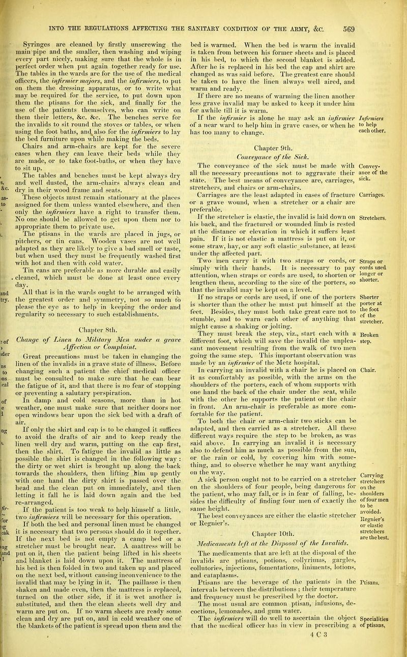 Syringes are cleaned by firstly unscrewing tlie main pipe and the smaller, then washing and wiping every part nicely, making sure that the whole is in perfect order when put again together ready for use. The tables in the wards are for the use of the medical officers, the injirmier tnajors, and the infirmiers, to put on them the di-essing apparatus, or to write what may be required for the service, to put down ujjon them the ptisans for the sick, and finally for the use of the patients themselves, who can write on them their letters, &c. &c. The benches serve for the invalids to sit round the stoves or tables, or when using the foot baths, and also for the infirmiers to lay the bed furniture upon while making the beds. Chairs and arm-chairs are kept for the severe cases when they can leave their beds while they are made, or to take foot-baths, or when they have to sit uji. The tables and benches must be kej)t always dry and well dusted, the arm-chairs always clean and dry in their wood frame and seats. These objects must remain stationary at the places assigned for them unless wanted elsewhere, and then only the infirmiers have a right to transfer them. No one should be allowed to get upon them nor to appropriate them to private use. The ptisans in the wards are placed in jugs, or pitchers, or tin cans. Wooden vases are not well adapted as they are likely to give a bad smell or taste, but when used they must be frequently washed first with hot and then with cold water. Tin cans are preferable as more durable and easily cleaned, which must be done at least once every day. All that is in the wards ought to be arranged with the greatest order and symmetry, not so much to please the eye as to help in keeping the order and regularity so necessary to such establishments. Chapter 8th. Change of Linen to Military Men under a grave Affection or Complaint. Great precautions must be taken in changing the linen of the invalids in a grave state of illness. Before changing such a patient the chief medical officer must be consulted to make sure that he can bear the fatigue of it, and that there is no fear of stopping or preventing a salutary perspiration. In damp and cold seasons, more than in hot weather, one must make sure that neither doors nor open Avindows bear upon the sick bed with a draft of air. If only the shirt and cap is to be changed it suffices to avoid the drafts of air and to keep ready the linen Avell dry and warm, putting on the cap first, then the shirt. To fatigue the invalid as little as possible the shirt is changed in the following way : the dirty or wet shirt is brought up along the back towards the shoulders, then lifting him up gently with one hand the dirty shirt is passed over the head and the clean put on immediately, and then letting it fall he is laid down again and the bed re-arranged. If the patient is too weak to help himself a little, two infirmiers Avill be necessary for this operation. If both the bed and personal linen must be changed it is necessary that two persons should do it together. If the next bed is not empty a camp bed or a stretcher must be brought near. A mattress will be put on it, then the patient being lifted in his sheets and blanket is laid down upon it. The mattress of his bed is then folded in two and taken up and placed on the next bed, without causing inconvenience to the invalid that may be lying in it. The paillasse is then shaken and made even, then the mattress is replaced, turned on the other side, if it is wet another is substituted, and then the clean sheets well dry and warm are put on. If no warm sheets are ready some clean and dry are put on, and in cold weather one of the blankets of the patient is spread upon them and tl ic bed is warmed. When the bed is warm the invalid is taken from between his former sheets and is placed in his bed, to which the second blanket is added. After he is replaced in liis bed the cap and shirt are changed as was said before. The greatest care should be taken to have the linen always well aired, and warm and ready. If there are no means of Avarming the linen another less grave invalid may be asked to keep it under him for awhile till it is warm. If the infirmier is alone he may ask an infirmier Infirmiers of a near ward to help him in grave cases, or when he to ^>elp^ has too many to change. each other. Convey- ance of the sick. Chapter 9tli. Conveyance of the Sick. The conveyance of the sick must be made with all the necessary precautions not to aggravate their st^ite. The best means of conveyance are, carriages, stretchers, and chairs or arm-chairs. Carriages are the least adapted in cases of fracture Carriages, or a grave wound, when a stretcher or a chair are 2)referable. If the stretcher is elastic, the invalid is laid down on Stretchers his back, and the fractured or wounded limb is rested at the distance or elevation in which it suffisrs least pain. If it is not elastic a mattress is put on it, or some straw, hay, or any soft elastic substance, at least under the affected part. Two men carry it with two straps or cords, or simply with their hands. It is necessary to pay attention, when straps or cords are used, to shorten or lengthen them, according to the size of the porters, so that the invalid may be kept on a level. If no straps or cords are used, if one of the porters is shorter than the other he must put himself at the feet. Besides, they must both take great care not to stumble, and to warn each other of anything that might cause a shaking or jolting. They must break the step, viz., start each with a different foot, which will save the invalid the unplea- sant movement resulting from the walk of two men going the same step. This important observation was made by ati infirmier of the Metz hospital. In carrying an invalid with a chair he is placed on it as comfortably as possible, with the arms on the shoulders of the porters, each of Avhom supports Avith one hand the back of the chair under the seat, while with the other he supports the patient or the chair in front. An arm-chair is preferable as more com- fortable for the patient. To both the chair or arm-chair two sticks can be adapted, and then carried as a stretcher. All these different Avays require the step to be broken, as was said above. In carrying an invalid it is necessary also to defend him as much as possible from the sun, or tlie rain or cold, by covering him Avith some- thing, and to observe whether he may Avant anything on tlie Avay. A sick person ought not to be carried on a stretcher on the shoulders of four people, being dangerous for the patient, who may fall, or is in fear of falling, be- sides the difficulty of finding four men of exactly the same height. The best conveyances are either the elastic stretcher or Regnier's. Chapter lOtli. 3Iedica.ments left at the Disposal of the Invalids. The medicaments that are left at the disposal of the invalids arc ptisans, potions, collyriums, gargles, collutories, injections, fomentations, liniments, lotions, and cataplasms. Ptisans are the beverage of the patients in the intervals betAveen the distributions ; their temperature and frequency nmst be prescribed by the doctor. The most usual are common ptisan, infusions, de- coctions, lemonades, and gum Avater. The infirmiers Avill do Avell to ascertain the object that the medical officer has in vicAv in prescribing a 4 C 3 Straps or cords used longer or shorter. Shorter porter at the foot of the stretcher. Broken step. Chair. Carrying stretchers on the shoulders of four men to be avoided. Ilegnier's or elastic stretchers are the best. Ptisans. Specialities of ptisans,