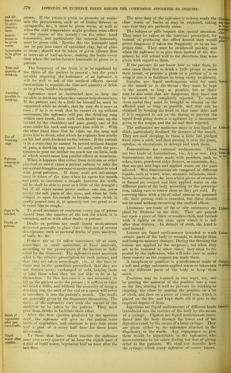 and dif- ferent ways in adnii- iiistei'ii]g them. Sudori- ferous to be given warm. Lemonades to be given cold. Time and quantity of drinkinsr. Assisting invalids in drinking. Use of 'drinking cups. Patients refusing to drink. Jugs to be labelled. Drafts or potions. Broth of vegetables after ape- ricatdrafts. Tepid •water after emetics. ptisan. Tf the ptisan is given to promote or main- tain the perspiration, such as of linden flowers or sarsapariUa, &c., it must be given warm, as well as when tlie cold temperature might produce some effect oil the course of the malady : on the other hand lemonades, and particularly the mineral lemonade, must be given cold. Besides this the lemonade must )iot be put into vases of varnished clay, but of glass or stone ; should not be taken or given oftener than at intervals of half-an-liour, shaking the bottle every time when the tartro-boracic lemonade is given to a patient. The frerpiency of the drink is to be regulated by the thirst of the patient in general ; but for grave invalids requiring the assistance of an infirmier, it will be well to ask of the medical officers special instructions to regulate the time and quantity of drink to be given, besides its quality. Infirmiers must be instructed how to help the invalids in drinking when they cannot help themselves. If the patient can do a little for himself he must be supported while he drinks, that he may do it more at ease ; if he is so weak that he cannot sit up without assistance, the infirmier will put the drinking mug- within easy reach, then with both hands take up the invalid liy the shoulders and pass gently one of his arms under his back and support him with it. With the other hand then free he takes up the mug and gives him to drink, after which he replaces him gently on liis bed with his head on the bolster. If the patient is in a state that he cannot be moved without danger or pain, a drinking cup must be used, with the pre- caution to pour out neither too much nor too little, both of which would cause him painful efforts or weariness. When it happens that either from delirium or other ]iliysical or moral cause a patient refuses to take the prescribed draughts, persuasive modes mustfirstbe tried with great patience. If these avail not advantage must be taken of the time when he opens his mouth :ni(l teeth to introduce a stojjple between his teeth, liil he shall be able to pour in a little of the draught ; but if all other means prove useless one can press gently the soft parts of the nose, and when he feels obliged to open his mouth to breathe, some drink is gently poured into it, in quantity not too great so as to cause him to cough. To avoid mistakes or confusion every jug of ptisan >:l!ould bear the number of the bed for which it is intended, and so with other drafts or potions. Drafts or potions are small liquid medicaments deli\ ered generally in glass vials ; they are of several descriptions, such as pectoral drafts, of gum, anodyne, of liark, &c. &c. Pctio'is are to be taken sometimes all at once, sometimes in small quantities, at fixed intervals, according to the prescription of the doctors as indi- cated by the dispenser. The infirmiers must ascertain wliat is the relative jirescription for each patient, and That ihey are taken accordingly, viz., at the time or limes and in the quantiti(>s jirescribed, that they are not thrown away, exchanged or sold, helping them to take them when they are not able to do so by ihemselves. In this last^case it is not necessary to lift up the patient as for the ptisans ; it suffices to raise his head a little, and without the necessity of using a drinking cup, the neck of the vial or a spoon will serve to introduce it into the patient's mouth. The drafts are generally given by the dispensers themselves. The duties of the infirmiers vary with the nature of the medicine to be taken by the patient. They must give them drinks to facilitate their effect. After the first ejection produced by the aperient draft, the infirmier will give to the patient some broth of vegetables, and continue to give him about liali' a pint of it every half hour for three hours afterwards. To those that have taken emetics the infirmier must give every quarter of an hour the eighth p.art of a pint of tepid water, beginning half an hour after the last dose. The next duty of the infirmier is to keep ready the close stools or basins as may be required, taking care that they are perfectly clean. The boluses or pills require also special attention. They must be taken at the intervals prescribed, for instead of producing the effect desired they would prove dangerous if taken too frequently or at an im- proper time. They must be swallowed quickly, and when the infirmier is to give them instead of the dis- penser, he will attend well to the directions that were given with regard to them. If the patients do not know how to take them, he must cause them first to drink a little ptisan to moist their throat, or procure a plum or a portion of it to wrap it into it to facilitate its being easily swallowed. Gargles are liquid medicaments used for sores in the mouth or in the throat ; they must be kept in the mouth as long as possible, but as there may be also some that are dangerous, they must not be swallowed but completely rejected. To render them useful they must be brought to remain on the affected part as long as possible, and that can be obtained by bending the head on that same side ; and if it is required to act on the throat, to prevent the liquid from going down it is agitated l)y a movement given to the tongue and the air and then rejected. The collutoires are medicines more or less liquid or thick, particularly destined for diseases of the mouth. They are used steeping in them a little lint pledget fixed upon a stick, and then passing it over the guins, aphthaj, or ulcerations, to deterge and wash them. Fomentations are external medicaments. There are two kinds of fomentations, viz., dry or wet. Dry fomentations .are those made with ^wwders, such as ashes, bran, powdered elder flowers, or camomile, &c., that are put into bags and applied warm on the part affected. Wet fomentations are composed of different liquids, such as water, wine, aromatic infusions, emol- lients, decoctions, &c.,&c. into which pieces of swanskin or flannel are steeped and then applied warm on the different parts of the body according to the prescrip- tion, taking care to renew them as they get cold. By covering them with a bit of oiled canvas or gummed silk their getting cold is retarded, but these should not be used without consulting the medical officer. Liniments are made of fat or oily substances ap- plied by frictions on the skin. They are poured out upon a piece of linen or woollen cloth, and rubbed with it lightly on the skin, upon M^hich it is left after that friction. In default of cloth, the hand is used instead. Lotions are liquid medicaments intended to wash certain parts of the body or wounds, to deterge them and bring on salutary changes. During the dressing the lotions are applied by the surgeons ; but when they are to be renewed at other times, they must be re- peated by the infirmiers, who will take care to make them exactly as the surgeon has made them. A cataplasm or poultice is a medicament made of a soft and pulpy substance aj^pHed warm or lukewarm on the different parts of the body to keep them moist. Poultices may be warmed in two waj s, viz., one by putting the material of the poultice into a vase on the fire, stirring it well to prevent its sticking or singeing, the other by putting the poultice on a bit of cloth, and then on a piece of tinned iron, which is ])laced on the fire and kept thel-e till it gets to the required degree of heat. Injections are liquid medicaments of different kinds introduced into the cavities of the body by the means of a syringe. Clysters are liquid medicaments intro- duced into the body through the lower end of the digestive canal, by the means of a large syringe. They are given either by the infirmiers attached to the dispensary, or the wards. Any repugnance to give them would be unjustifiable in the infirmiers, Avho must entertain to no other feeling but that of giving relief to the patients. We shall not describe here the syringe, which every infirmier of course knows. Bohtopr, pills Gar Colh Fomi tions, or we Linini Lotion Catapli or pool Injectio