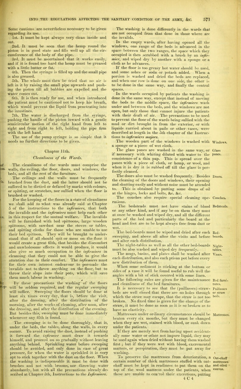Some cautions are nevertheless necessary to be given regarding its use. 1st. It must be kept always very clean inside and out. 2nd. It must be seen that the hemp round the piston is in good state and fills well up all the cir- cumference of the body of the pipe. 3rd. It must be ascertained that it works easily, and if it is found too hard the hemp must be greased with a little butter or fat. 4th. Then the syringe is filled up and the small pipe is also greased. 5th. The whole must then be tried that no air is left in it by raising the small pipe upwards and push- ing the piston till all bubbles are expelled and the water comes out. 6th. It is then ready for use, and when introduced the patient must be cautioned not to keep his breath, which would jorevent the liquid from penetrating into he intestines. 7th. The water is discharged from tlie syringe, pushing the handle of the piston inwai'd with a gentle semicircular motion of the right hand from left to right and from right to left, holding the pipe firm with the left hand. The use of the pump syringe is so simple that it needs no further directions to be given. Chapter 11th. Cleanliness of the Wards. The cleanliness of the Avards must comprise the walls, the ceiling, the floor, doors, and Avindows, the beds, and all the rest of the furniture. The ceilings and the walls must be frequently brushed from the dust, and the latter should not be suffered to be dirtied or defaced by marks with colours, or spitting, or scratches, nor sullied when the floor is brushed or washed. For the keeping of the floors in a state of cleanliness we shall add to what was already said at Chapter 5 of the instructions to the infirrniers, that both the invalids and the infirmiers must help each other in this respect for the mutual welfare. The invalids will be furnished with bed spittoons, large wooden spittoons, with sawdust near the stoves or tables, and spitting cloths for those who are unable to use their bed spittoon. They will be brought to under- stand that if all should spit or mess on tlie floor it would create a great filth, that besides the discomfort and unwholesome effects it would produce, it would also give so much occupation to the infirmiers in cleansing that they could not be able to give the attention due to their comfort. The infirmiers must for their own interest endeavour to persuade the invalids not to throw anything on the floor, but to throw their slops into their pots, which will save them much labour in Avashing. By these precautions the Avashing of the floors Avill be seldom required, and the regular sweeping Avill suffice. Sweeping the floors should be done at least six times every day, that is, b(?fore the visit, after the dressing, after the distribution of the morning, after the Avorks of cleaning, after noon, after tlie dressing, and after the distribution of the evening. But besides this, sweeping must be done immediately whenever any filth is found. The sweeping is to be done thoroughly, that is, under the beds, the tables, along the walls, in every corner. To avoid raising the dust, instead of pushing it for\A-ard the infirniier must draw it toAvards himself, and proceed on so gradually Avithout leaving anything behind. Sprinkling Avater before sweeping should be avoided, and only done in case of great pressure, for when the water is sprinkled it is very apt to stick together Avith the dust on the floor. When the washing is -indispensable it must be done with brushes and not Avith brooms, nor throwing Avater abundantly, but Avith all the precautions already de- scribed at Chapter 5t]i, Instructions to the Ivfirmiers. The washing is done differently in the Avards that are not occupied from that done in those wliere are the invalids. In the empty Avards, after having opened all tlie windows, one range of the beds is advanced in the space between the tAvo ranges, the space Avhich they occupied is then scrubbed with a brush by an i?fir- mier, and wiped dry by another Avith a sponge or a cloth as he advances. If the floor is too greasy hot water should be used, and some ashes or soda or potash added. When a portion is washed and dried the beds are replaced, and when one row^ is done on one side, the other is to be done in the same way, and finally the central spaces. In the wards occupied by patients the wasliing is done in the same way, except that instead of moving the beds to the middle space, the infirmiers wash under and between the beds, and the windows are not open, but only those that cannot injure the patients with their draft of air. The precautions to be used to prevent the floor of the wards being sullied Avith the mud or dirt brought in from the exterior, or Avith liquids carried about in pails or other vases, were described at length in the oth chapter of the Instruc- tions to infirmiers majors. The Avooden part of the Avindows is washed Avith Windows, a sponge or a piece of wet cloth. The glass panes are Avashed in the same way, or Glass if necessary Avith whiting diluted with water to the panes, consistence of a thin pap. This is spread over the panes with a piece of cloth, or hemp, or avooI, and Avhen it is diy it is rubbed off till the glass is per- fectly cleaned. The doors also must be Avashed frequently. Besides Doors, the cleaning of the doors and Avindows, their opening and shutting easily and without noise must be attended to. This is obtained by putting some drops of oil at the hinges, locks and bolts, &c. &c. The couches also require special cleaning ope- Couches, rations. The bedsteads must not have stains of blood Bedsteads, or any other kind, and if any be on them they must at once be washed and Aviped dry, and all the different parts of the bed and jiarticularly the board at the head and feet are to be kept ahvays free from dust or Avet. The bed-boards must be wiped and dried after each Bed- sweeping, and above all after the visits and before boards, and after each distribution. The night-tables as Avell as all the other bed-boards Kiht- must be also Avashed and Aviped dry frequently. tables. The mugs, basins, and plates shall l)e Avashed after Vases, each distribution, and also each jitisan pot before every new distribution of them. When some sediment is sticking at the Ijottom or sides of a vase it Avill l)e found useful to rub Avell the angles Avith a bit of stick covered Avith some linen. The folloAving rules are given for the maintenance Bed furni- and cleanliness of the bed furnitures. tures. It is necessary to see that the (paillasses) straAV- Paillasses beds are well closed that there are no holes through or straw Avhich the straAV may escape, that the straw is not too ^^'l*- broken. No fixed time is given for the change of the straAV, it must Ijc done as soon as it is so broken as to have no elasticity. Mattresses under ordinary circumstances should be Mattresses, beaten every six months, but they must be changed Avlien they are Avet, stained Avith blood, or sunk down under the patients. If they are merely Avet from having upset accident- ally some Avater or other not impure liquid, they may be used again Avhen dried Avithout having them washed first ; but if they were wet with blood, excremental matters, or perspiration, they must be put away for Avasliing. • To preserve the mattresses from deterioration, a Oat-chafF certain number of thick mattresses stuffed Avith oat- mattresses chaff must be kept in readiness to put them on the oiled top of the Avool mattress under the patients, when '^^I'lvas. these are unable to con'vol their excretions, putting 4 C 4