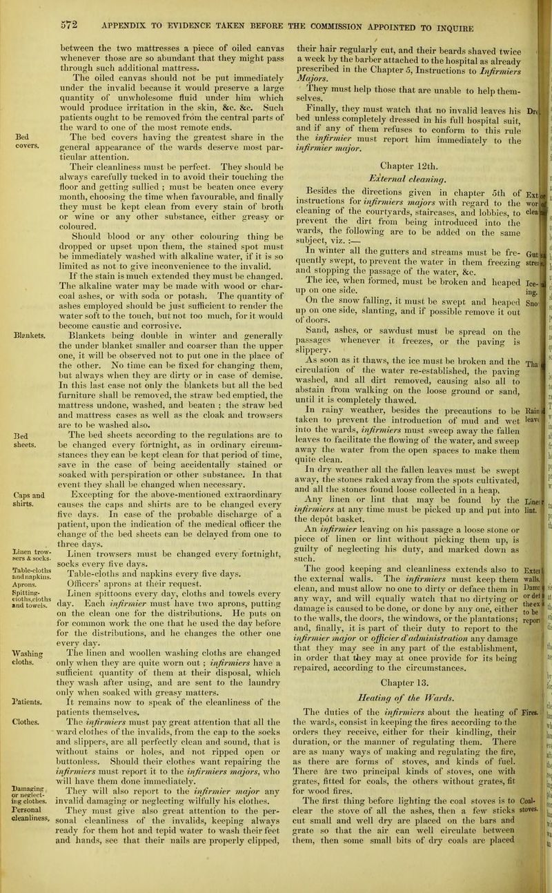 Bed covers. Bla.ukets. Bed sheets. Caps and shirts. Xiiien trow- Mcrs & socks- Table-eloths :iri(l napkins. Aprons. Spittinj;- tlotlia.cloths and towels. Washing cloths. Patients. Clothes. Damaging or neglect- ing clothes. Personal cleanliness. between the two mattresses a piece of oiled canvas whenever those are so abundant that they might pass through such additional mattress. The oiled canvas should not be put immediately nnder the invalid because it would pre.serve a large quantity of unwholesome fluid under him which would produce irritation in the skin, &c. &c. Such patients ought to be removed from the central parts of the ward to one of the most remote ends. The bed covei's having the greatest .share in the general appearance of the wards deserve most par- ticular attention. Their cleanliness must be perfect. They should be always carefully tucked in to avoid their touching the floor and getting sullied ; must be beaten once every month, choosing the time Avhen favourable, and finally they must be kept clean from every stain of brotli or wine or any other sul)stance, either greasy or coloured. Should blood or any other colouring thing be dropped or upset upon them, the stained spot must be immediately washed Avith alkaline Avater, if it is so limited as not to give inconvenience to the invalid. If the stain is much extended they must be changed. The alkaline water may be made with wood or char- coal ashes, or with soda or potash. The quantity of ashes employed should be just sufficient to render the water soft to the touch, but not too much, for it would become caustic and corrosive. Blankets being double in Avinter and generjiliy the under blanket smaller and coarser than the upper one, it will be observed not to put one in the place of the other. No time can be fixed for changing them, but always when they are dirty or in case of demise. In this last case not only the blankets but all the bed furniture shall be removed, the straAv bed emptied, the mattress undone, Avashed, and beaten ; the straAV bed and mattress cases as Avell as the cloak and troAvsers are to be Avashed also. The bed sheets according to the regulations are to be changed every fortnight, as in ordinary circum- stances they can be kept clean for that period of time, saA'e in the case of being accidentally stained or soaked Avitli perspiration or other substance. In that event they shall be changed when necessary. Excepting for the above-mentioned extraordinary causes the caps and shirts are to be changed every five days. In case of the probable discharge of a patient, upon the indication of the medical officer the change of the bed sheets can be delayed from one to three days. Linen trowsers must be changed every fortnight, socks every five days. T.nble-cloths and napkins every five days. Officers' aprons at their request. Linen spittoons CA^ery day, cloths and toAvels every day. Each infirmier must have two aprons, putting on the clean one for the distributions. He puts on for common Avork the one that he used the day liefore for the distributions, and he changes the other one every day. The linen and AvooUen Avashing cloths are changed only Avhen they are quite Avorn out ; infirmiers a sufficient quantity of them at their disjiosal, Avhich they Avash after using, and are sent to the laundry only Avhen soaked Avith greasy matters. It remains noAV to speak of the cleanliness of the patients themselves. The infirmiers must paj' great attention that all the Avard clothes of the invalids, from the cap to the socks and slippers, are all perfectly clean and sound, that is without stains or holes, and not ripjied open or buttonless. Should their clothes Avant repairing the infirmiers must report it to the infirmiers majors, Avho Avill have them done immediately. They will also report to the infirmier major any invalid damaging or neglecting Avilfully his clothes. They must give also great attention to the per- sonal cleanliness of the iuAalids, keeping ahvays ready for them hot and tepid Avater to Avash their feet and hands, see that their nails are properly clipped. Ext Av^or clea their hair regularly cut, and their beards shaved twice a week by the barber attached to the hospital as already prescribed in the Chapter 5, Instructions to Infirmiers Majors. They must help those that are unable to help them- selves. Finally, they must Avatch that no invalid leaves his Drd bed unless completely dressed in his full hospital suit, and if any of them refuses to conform to this rule the infirmier must report him immediately to the infirmier major. Chapter 12th. External cleaning. Besides the directions given in chapter 5th of instructions for infirmiers majors Avith regard to the cleaning of the courtyards, staircases, and lobbies, to prevent the dirt from being introduced into the Avards, the following are to be added on the same subject, viz. :— In Avinter all the gutters and streams must be fre- Gut quently SAvept, to prevent the Avater in them freezing strei and stopping the jiassage of the Avater, &c. The ice, Avhen formed, must be broken and heaped Ice- up on one side. ing. On the snoAV falling, it must be SAvept and heaped Sno' u]) on one side, slanting, and if possible remove it out of doors. Sand, ashes, or saAvdust must be spread on the passages Avhenever it freezes, or the paving is slippery. As soon as it thaAvs, the ice must be broken and the circulation of the water re-established, the paving Avashed, and all dirt removed, causing also all to abstain from Avalking on the loose ground or sand, until it is completely thaAved. In rainy Aveather, besides the precautions to be taken to prevent the introduction of mud and wet into the Avards, infirmiers must sweep away the fallen leaves to facilitate tlie floAving of the Avater, and SAveep away the Avater from the open spaces to make them quite clean. In dry Aveather all the fallen leaves must be SAvept aAvay, the stones raked away from tlie spots cultivated, and all the stones found loose collected in a heap. Any linen or lint that may be found by the Linei infirmiers at any time nuist be picked up and put into lint, the depot basket. An infirmier leaving on his passage a loose stone or piece of linen or lint without picking them up, is guilty of neglecting his duty, and marked doAvn as such. The good keeping and cleanliness extends also to Exi the external walls. The infirmiers must keep them -walls, clean, and must alloAV no one to dirty or deface them in l^a™ au}^ way, and Avill e([ually Avatch that no dirtying or damage is caused to be done, or done by any one, either |,g to the walls, the doors, the AvindoAvs, or the plantations; report and, finally, it is j^art of their duty to report to the infirmier major or ojficier dadministration any damage that they may see in any part of the establishment, in order tliat tliey may at once provide for its being repaired, according to the circumstances. Tha Rain leavf the Avards, consist in keeping the fires according to the orders they recei\-e, either for their kindling, their duration, or the manner of regulating them. There are as nuiny ways of making and regulating the fire, as there are forms of stoves, and kinds of fuel. There fire tAvo principal kinds of stoves, one Avith grates, fitted for coals, the others Avithout grates, fit for Avood fires. The first thing before lighting the coal stoves is to Coal- clear the stove of all the ashes, then a fcAV sticks stoves, cut small and Avell dry are jilaced on the bars and grate so that the air can Avell circulate between them, then some small bits of dry coals are placed 1' Chapter 13. Heating of the Wards. The duties of the infirmiers al^out tlie heatins: of Fires, i