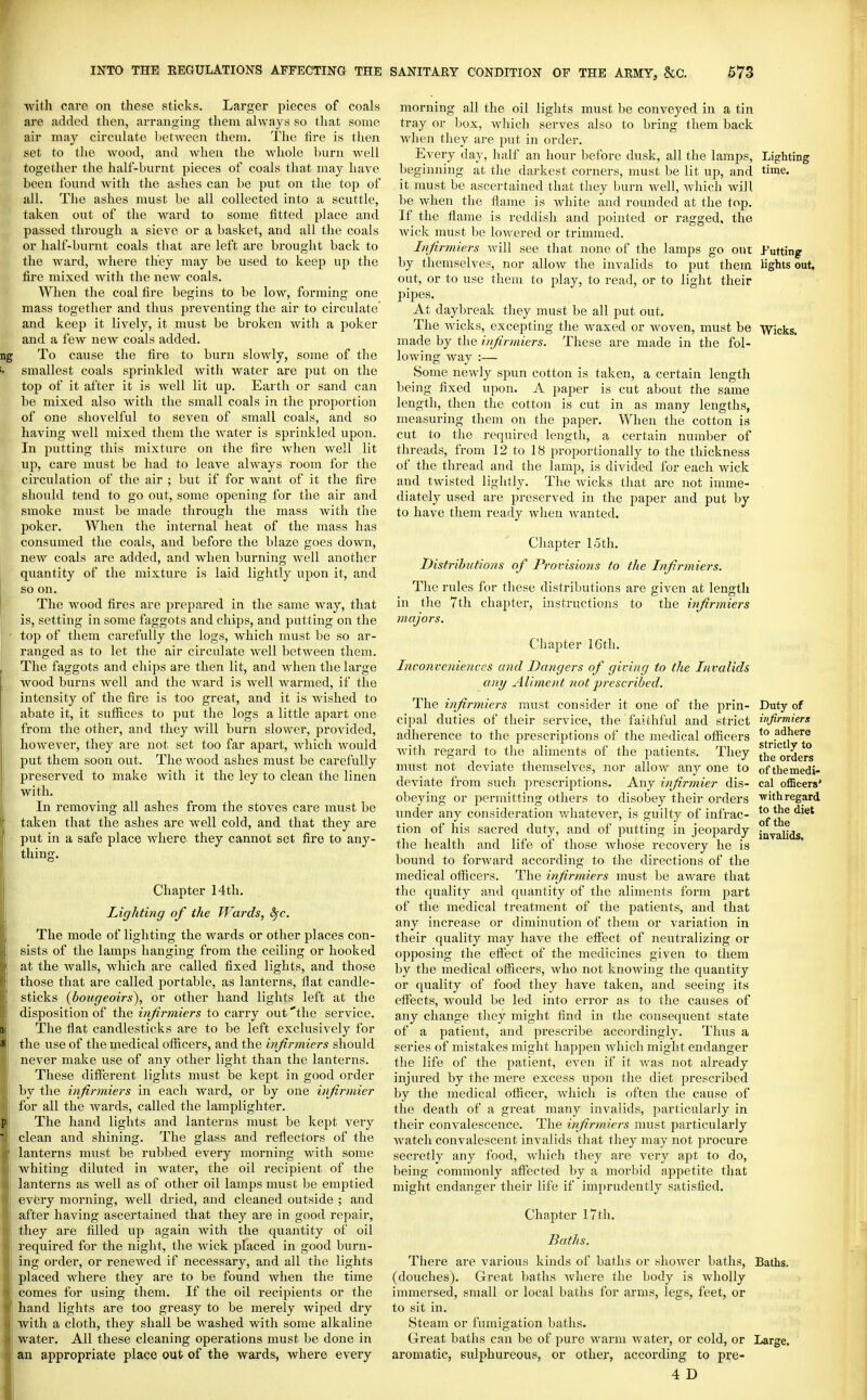 with care on these sticks. Larger pieces of coals are added then, arranging them always so that some air may circuhite hetween them. The lire is then set to the wood, and when the whole l)urn well together the half-burnt pieces of coals that may have been found with the ashes can be put on the top of all. The ashes must be all collected into a scuttle, taken out of the ward to some fitted place and passed through a sieve or a basket, and all the coals or half-burnt coals that are left are brought back to the ward, where they may be used to keep up the fire mixed with the new coals. When the coal fire begins to be low, forming one mass together and thus preventing the air to circulate and keep it lively, it must be broken witli a poker and a few new coals added. To cause the fire to burn slowly, some of the smallest coals sprinkled with water are put on the top of it after it is well lit up. Earth or sand can be mixed also with the small coals in the proportion of one shovelful to seven of small coals, and so having well mixed them the water is sprinkled upon. In putting this mixture on the fire when well lit up, care must be had to leave always room for the circulation of the air ; but if for want of it the fire should tend to go out, some opening for the air and smoke must be made through the mass with the jjoker. When the internal heat of the mass has consumed the coals, and before the blaze goes down, new coals are added, and when burning well another quantity of the mixture is laid lightly upon it, and so on. The wood fires are prepared in the same way, that is, setting in some faggots and chips, and putting on the top of them carefully the logs, which must be so ar- ranged as to let the air circulate svell between them. The faggots and chips are then lit, and when the large wood burns well and the Avard is well wai-med, if the intensity of the fire is too great, and it is Avished to abate it, it suffices to put the logs a little apart one from the other, and they will burn slower, provided, however, they are not set too far apart, which would put them soon out. The wood ashes must be carefully preserved to make with it the ley to clean the linen with. In removing all ashes from the stoves care must be taken that the ashes are well cold, and that they are put in a safe place where they cannot set fire to any- thing. Chapter 14th. Lighting of the Wards, ^c. The mode of lighting the wards or other places con- sists of the lamps hanging from the ceiling or hooked at the walls, which are called fixed lights, and those those that are called portable, as lanterns, flat candle- sticks {bougeoirs), or other hand lights left at the disposition of the injirmiers to carry out 'the service. The flat candlesticks are to be left exclusively for the use of the medical officers, and the injirmiers should never make use of any other light than the lanterns. These different lights must be kept in good order by the injirmiers in each Avard, or by one injirmier for all the Avards, called the lamplighter. The hand lights and lanterns must be kept A'ery clean and shining. The glass and reflectors of the lanterns must be rubbed every morning with some whiting diluted in Avater, the oil recipient of the lanterns as Avell as of other oil lamps must be emptied evfcry morning, well dried, and cleaned outside ; and after having ascertained that they are in good repair, they are filled up again Avith the quantity of oil required for the night, the Avick placed in good burn- ing order, or reneAved if necessary, and all the lights placed where they are to be found when the time comes for using them. If the oil recipients or the hand lights are too greasy to be merely wiped dry with a cloth, they shall be washed with some alkaline water. All these cleaning operations must be done in an appropriate place out of the wards, where every morning all the oil lights must be conveyed in a tin tray or box, Avliich serves also to bring them back Avhen they are put in order. Every day, half an hour before dusk, all the lamps, Lighting beginning at tlie darkest corners, must be lit up, and time, it must be ascertained that they burn Avell, Avhich will be Avhen the flame is white and rounded at the top. If the flame is reddish and pointed or ragged, the Avick must be lowered or trimmed. Injirmiers Avill see that none of the lamps go out J-'utting by themselves, nor alloAv the invalids to put them lights out. out, or to use them to play, to read, or to light their pipes. At daybreak they must be all put out. The Avicks, excepting the Avaxed or Avoven, must be Wicks. made by the injirmiers. These are made in the fol- lowing Avay :— Some newly spun cotton is taken, a certain length being fixed upon. A paper is cut about the same length, then the cotton is cut in as many lengths, measuring them on the paper. When the cotton is cut to the required length, a certain number of threads, from 12 to 18 proportionally to the thickness of the thread and the lamp, is divided for each Avick and tAvisted lightly. The Avicks that are not imme- . diately used are preserved in the paper and put by to have them ready when Avanted. Chapter 15th. Distributions of Provisions to the Injirmiers. The rules for these distributions are given at length in the 7th chapter, instructions to the injirmiers majors. Chapter 16th. Inconveniences and Dangers of giving to the Invalids any Aliment not 'prescribed. The injirmiers must consider it one of the prin- cipal duties of their service, the faithful and strict adherence to the prescriptions of the medical officers Avith regard to the aliments of the patients. They must not deviate themselves, nor alloAV any one to deviate from such prescriptions. Any injirmier dis- obeying or permitting others to disobey their orders imder any consideration Avhatever, is guilty of infrac- tion of his sacred duty, and of putting in jeopardy the health and life of those whose recovery he is bound to forward according to the directions of the medical officers. The injirmiers must be aware that the quality and quantity of the aliments form part of the medical treatment of the patients, and that any increase or diminution of them or variation in their quality may have the effect of neutralizing or ojjposing the effect of the medicines given to them by the medical officers, who not knoAving the quantity or quality of food they have taken, and seeing its effects, Avould be led into error as to the causes of any change they might find in the consequent state of a patient, and prescribe accordingly. Thus a series of mistakes might happen Avhich might endanger the life of the patient, even if it was not already injured by the mere excess upon the diet prescribed by the medical officer, Avhich is often the cause of the death of a great many invalids, particularly in their convalescence. The injirmiers must particularly Avatch convalescent invalids that they may not procure secretly any food, Avhich they are very apt to do, being commonly affected by a morbid appetite that might endanger their life if imprudently satisfied. Chapter 17th, Baths. There are A'arious kinds of baths or shoAver baths, Baths, (douches). Great baths Avhere the body is wholly immersed, small or local baths for arms, legs, feet, or to sit in. Steam or fumigation baths. Great baths can be of pure Avarm Avater, or cold, or Large, aromatic, sulphureous, or other, according to pre- 4 D Duty of injirmiers to adhere strictly to the orders of the medi- cal officers' ■with regard to the diet of the invalids.