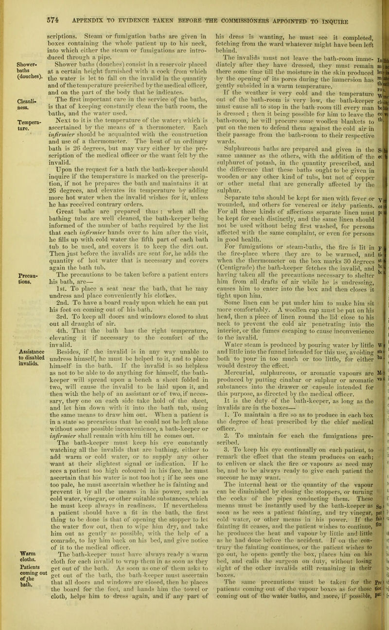 Shower- baths (douches) Cleanli- ness. Tempera- ture. Frecau- tiODS, scriptions. Steam or fumigation baths are given in boxes containing the whole patient up to his neck, into which either the steam or fumigations are intro- duced through a pipe. Shower baths (douches) consist in a reservoir placed at a certain height furnished with a cock from which the water is let to fall on the invalid in the quantity and of the temperature prescribed by the medical officer, and on the part of the body that he indicates. The first im.portant care in the service of the baths, is that of keeping constantly clean the bath room, the baths, and the water used. Next to it is the temperature of the water; which is ascertained by the means of a thermometer. Each infirmier should be acquainted with the construction and use of a thermometer. Tlie heat of an ordinary bath is 26 degrees, but may vary either by the pre- scription of the medical officer or the want felt by the invalid. Upon the request for a bath the bath-keeper should inquire if the temperature is marked on the prescrip- tion, if not he prepares the bath and maintains it at 26 degrees, and elevates its temperature by adding more hot water when the invalid wishes for it, unless he has received contrary orders. Great baths are prepared thus : when all the bathing tubs are well cleaned, the bath-keeper being informed of the number of baths required liy the list that each infirmier hands over to him after the visit, he fills up with cold water the fifth part of each bath tub to be used, and covers it to keep the dirt out. Then just before the invalids are sent for, he adds the quantity of liot water that is necessary and covers again the bath tub. The precautions to be taken before a patient enters his bath, are— 1st. To place a seat near the bath, that he may undress and place conveniently his clothes. 2nd. To have a board ready upon which he can put his feet on coming out of his bath. 3rd. To keep all doors and Avindows closed to shut out all draught of air. 4th. That the bath has the right temperature, elevating it if necessary to the comfort of the inv alid. Besides, if the invalid is in any Avay unable to undress himself, he must be helped to it, and to place himself in the bath. If the invalid is so helpless as not to be able to do anything for himself, the bath- keeper will spread upon a bench a sheet folded in two, will cause the invalid to be laid upon it, and then with the help of an assistant or of two, if neces- sary, they one on each side take hold of the sheet, and let him down with it into the bath tub, using the same means to draw him out. When a patient is in a state so precarious that he could not be left alone without some possible inconvenience, a bath-keeper or infirmier shall remain with him till he comes out. The bath-keeper must keep his eye constantly watching all the invalids that are bathing, either to add warm or cold water, or to supply any other want at their slightest signal or indication. If he sees a patient too high coloured in his face, he must ascertain that his water is not too hot ; if he sees one too pale, he must ascertain whether he is fainting and prevent it by all the means in his power, such as cold water, vinegar, or other suitable substances, which he must keep always in readiness. If nevertheless a patient should have a fit in the bath, the first thing to be done is that of opening the stopper to let the water flow out, then to wipe him dry, and take him out as gently as possible, with the help of a comrade, to lay him back on his bed, and give notice of it to the medical officer. The bath-keeper must have always ready a warm cloth for each invalid to Avrap them in as soon as they get out of the bath. As soon as one of them asks to ofThe^ get out of the bath, the bath -keeper must ascertain bath all doors and windows are closed, then he places the board for the feet, and hands him the towel or cloth, helps him to dress again, and if any part of Assistance to disabled invalids. Warm cloths. Patients tl. ro, his dress is Avanting, he must see it completed, fetching from the ward whatever might have been left behind. The invalids must not leave the bath-room imme- diately after they have dressed, they must remain there some time till the moisture in the skin produced by the opening of its pores during the immersion has gently subsided in a Avarm temperature. If the Aveather is very cold and the temperature out of the bath-room is very low, the bath-keeper cl..Tm must cause all to stop in the bath-room till every man feade is dressed ; then it being possible for him to leave the ^'^ bath-room, he Avill procure some Avoollen blankets to put on the men to defend them against the cold air in their passage from the bath-room to their respective Avards. Sulphureous baths are prepared and given in the Siji same manner as the others, Avith the addition of the ec f sulphuret of potash, in the quantity prescribed, and the diffijrence that these baths ought to be given in Avooden or any other kind of tubs, but not of copper or other metal that are generally affi^cted by the sulphur. Separate tubs should be kept for men Avith fever or y n Avounded, and others for venereal or itchy patients, oi^ For all these kinds of affections separate linen must pfJ be kept for each distinctly, and the same linen should J not be used Avithout being first Avashed, for persons affected Avith the same complaint, or even for persons in good health. For fmnigations or steam-baths, the fire is lit in s the fire-place Avhere they are to be warmed, and ti« Avhen the thermometer on the box marks 30 degrees st (Centigrade) the bath-keeper fetches the invalid, and having taken all the precautions necessary to shelter him from all drafts of air AA'hile he is undressing, causes him to enter into the box and then closes it tight upon him. Some linen can be put under him to make him sit more comfortablj% A Avoolleu cap must be put on his head, then a piece of linen round the lid close to his neck to prevent the cold air penetrating into the interior, or the fumes escaping to cause inconvenience to the iuA'alid. Water steam is produced by pouring Avater by little W and little into the funnel intended for this use, avoiding st« both to pour in too much or too little, for either ^ Avould destroy the effect. Mercurial, sulphureous, or aromatic vapours are produced by putting cinabar or sulphur or aromatic substances into the draAver or capsule intended for this purpose, as directed by the medical officer. It is the duty of the bath-keeper, as long as the invalids are in the boxes— 1. To maintain a fire so as to produce in each box the degree of heat prescribed by the chief medical officer. 2. To maintain for each the fumigations pre- scribed. 3. To keep his eye continually on each patient, to remark the effect that the steam produces on each; to enliA'en or slack the fire or vapours as need may be, and to be always ready to give each patient the succour he may want. The internal heat or the quantity of the vapour can be diminished by closing the stoppers, or turning the cocks of the j'ipes conducting them. These means must be instantly used by the bath-keeper as soon as he sees a patient fainting, and try vinegar, cold Avater, or other means in his poAver. If the fainting fit ceases, and the patient Avishes to contiiuio, he produces the heat and vapour by little and little as he had done before the accident. If on the con- trary the fainting continues, or the patient Avishes to go out, he opens gently the box, places him on lii.s bed, and calls the surgeon on duty, Avithout losing sight of the other iuA'alids still remaining in their boxes. The same precautions must be taken for the patients coming out of the A'apour boxes as for those tioi coming out of the water batlis, and more, if possible, P*' pat fail fits Pre