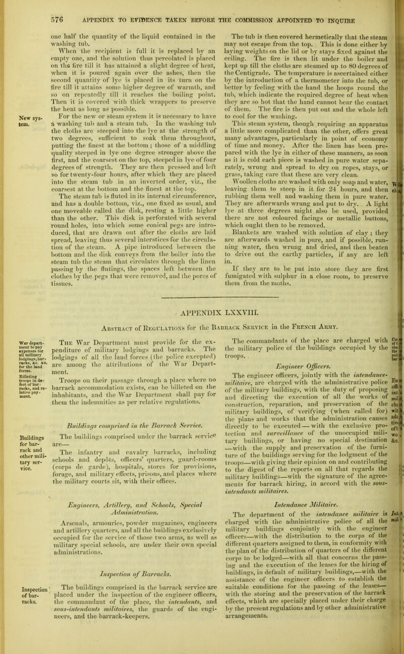 New sys- tem. one hiilf the quantity of the liquid contained in the washing tub. When the recipient is full it is replaced by an empty one, and the solution thus percolated is placed on tliG lire till it has attained a slight degree of heat, Avhen it is poured again over the ashes, then the second quantity of lye is placed in its turn on the fire till it attains some higher degree of warmth, and so on repeatedly till it reaches the boiling point. Then it is covered with thick wrappers to preserve the heat as long as possible. For the new or steam system it is necessary to have a washing tub and a steam tub. In the washing tub the cloths are steeped into the lye at the strength of two degrees, sufficient to soak them throughout, putting the finest at the bottom; those of a middling quality steeped in lye one degree stronger above the first, and the coarsest on the top, steeped in lye of four degrees of strength. They are then pressed and left so for twenty-four hours, after which they are placed into the steam tub in an inverted order, viz., the coarsest at the bottom and the finest at the top. The steam tub is fluted in its internal circumference, and has a double bottom, viz., one fixed as usual, and one moveable called the disk, resting a little higher than the other. This disk is perforated with several round holes, into which some conical i^egs are intro- duced, that are drawn out after the cloths are laid spread, leaving thus several interstices for the circula- tion of the steam. A pipe introduced between the bottom and the disk conveys from the boiler into the steam tub the steam that circulates through the linen passing by tlie flutings, the spaces left between the clothes by the pegs that were removed, and the pores of tissues. War depart- ment to pay expenses tor all military lodfiinus, bar- racks, &c'. sc. for the land forces. Billeting troops in de- fect of bar- racks, and re- lative pay- ment. Buildings for bar- rack and other mili- tary ser- vice. The tub is then covered hermetically that the steam may not escape from the top. This is done either by laying weights on the lid or by stays fixed against the ceiling. The fire is then lit under the boiler and kept up till tiie cloths are steamed up to 80 degrees of the Centigrade. The temperature is ascertained either by the introduction of a thermometer into the tub, or better by feeling with the hand the hoops round the tub, which indicate the required degree of heat when they are so hot that the hand cannot bear the contact of them. The fire is then put out and the whole left to cool for the washing. This steam system, though requiring an apparatus a little more complicated than the other, offers great many advantages, particularly in point of economy of time and money. After the linen has been pre- pared with the lye in either of these manners, as soon as it is cold each piece is washed in pure water sepa- rately, wrung and spread to dry on ropes, stays, or grass, taking care that these are very clean. Woollen cloths are washed with only soap and water, leaving them to steep in it for 24 hours, and then cl rubbing them well and washing them in pure water. They are afterwards wrung and put to dry. A light lye at three degrees might also be used, provided there are not coloured facings or metallic buttons, which ought then to be removed. Blankets are washed with solution of clay ; they are afterwards washed in pure, and if possible, run- ning Avater, then wrung and dried, and then beaten to drive out the earthy particles, if any are left in. If they are to be put into store they are first fumigated with sulphur in a close room, to preserve them from the moths. APPENDIX LXXVIII Abstract of Regulatioxs for the Bakuack Service in the French Army. The War Department must provide for the ex- penditure of military lodgings and barracks. The lodgings of all the land forces (the police excepted) are among the attributions of the War Depart- ment. Troops on their passage through a place where no barrack accommodation exists, can be billeted on the inhabitants, and the War Department shall pay for them the indemnities as per relative regulations. Buildings comprised in the Barrack Service. The buildings comprised under the barrack service are- The infantry and cavalry barracks, including schools and depots, ofiicers' quarters, guard-rooms (corps de garde), hospitals, stores for provisions, forage, and military effects, prisons, and places where the military courts sit, with their offices. The commandants of the place are charged with the military police of the buildings occupied by the troops. , Engineer Officers. The engineer ofllicers, jointly with the intcndance- wilitaire, are charged with the administrative police of the military buildings, with the duty of proposing and directing the execution of all the Avorks of construction, reparation, and preservation of the military buildings, of verifying (when called for) the ])lans and works that the administration causes directly to be executed — with the exclusive pro- tection and surveillance of the unoccupied mili- tary buildings, or having no special destination —with the supply and preservation of the furni- ture of the buildings serving for the lodgment of the troops—with giving their opinion on and contributing to the digest of the reports on all that regards the military buildings—with the signature of the agree- ments for barrack hiring, in accord with the soiis- inte7idants niilitaires. Inspection of bar- racks. Engineers, Arfillery, and Se/iools, Special A dm inisfration. Arsenals, armouries, powder magazines, engineers and artillery quarters, and all the buildings exclusively occupied for the serv ice of those two arms, as well as military special schools, are under their own special administrations. Inspection of Barracks. The buildings comprised in the barrack service are placed under tlie inspection of the engineer officers, the commandant of the place, the intendants, and soas-intendants militaires, the guards of the engi- neers, and the barrack-keepers. Intendance 3Iilitaire. The department of the intendance militaire is Inttf cluirged with the administrative police of all the ^'f military buildings conjointly with the engineer i ■ officers—Avith the distribution to the corps of the different qiuirters assigned to them, in conformity with the plan of the distribution of quarters of the different corps to be lodged—Avith all that concerns the pass- ing and the execution of the leases for the hiring of buildings, in default of military buildings,—with the assistance of the engineer ofiicers to establish the suitable conditions for the passing of the leases— Avitli the storing and the preservation of the barrack effects, Avhich are specially placed under their charge liy the present regulations and by other administrative arrangements. I